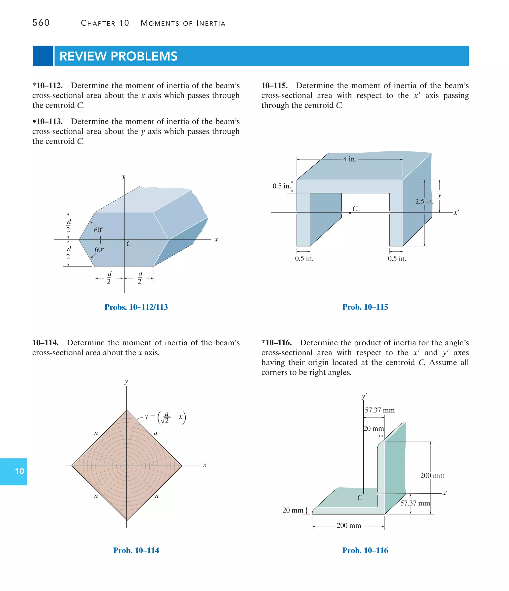 560 CHAPTER 10 MOMENTS OF INERTIA
10
C
x
y
d
2
d
2
d
2
d
2 60
60
Probs. 10–112/113
a a
a a
a
––
2
y  – x
y
x
Prob. 10–114
REVIEW PROBLEMS
10–115. Determine the moment of inertia of the beam’s
cross-sectional area with respect to the axis passing
through the centroid C.
x¿
10–114. Determine the moment of inertia of the beam’s
cross-sectional area about the x axis.
*10–112. Determine the moment of inertia of the beam’s
cross-sectional area about the x axis which passes through
the centroid C.
•10–113. Determine the moment of inertia of the beam’s
cross-sectional area about the y axis which passes through
the centroid C.
*10–116. Determine the product of inertia for the angle’s
cross-sectional area with respect to the and axes
having their origin located at the centroid C. Assume all
corners to be right angles.
y¿
x¿
0.5 in.
0.5 in.
4 in.
2.5 in.
C
x¿
0.5 in.
_
y
Prob. 10–115
C
57.37 mm
x¿
y¿
200 mm
20 mm
57.37 mm
200 mm
20 mm
Prob. 10–116
 