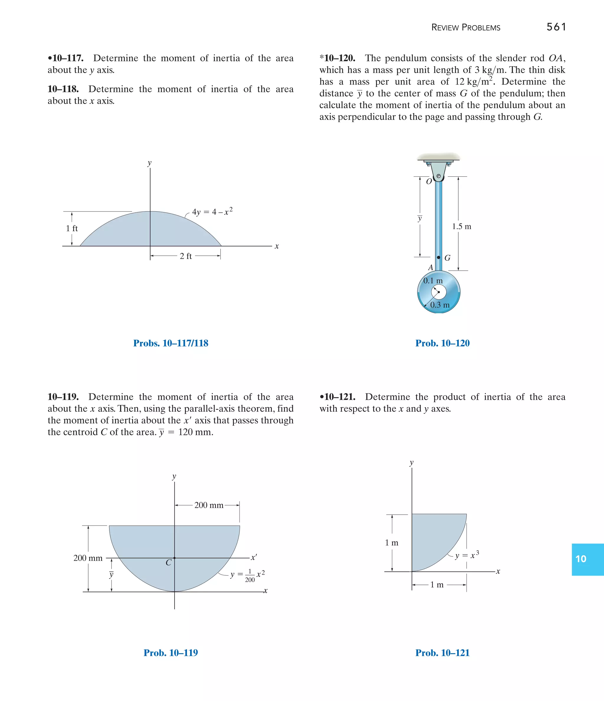 REVIEW PROBLEMS 561
10
*10–120. The pendulum consists of the slender rod OA,
which has a mass per unit length of . The thin disk
has a mass per unit area of . Determine the
distance to the center of mass G of the pendulum; then
calculate the moment of inertia of the pendulum about an
axis perpendicular to the page and passing through G.
y
12 kgm2
3 kgm
10–119. Determine the moment of inertia of the area
about the x axis. Then, using the parallel-axis theorem, find
the moment of inertia about the axis that passes through
the centroid C of the area. .
y = 120 mm
x¿
•10–117. Determine the moment of inertia of the area
about the y axis.
10–118. Determine the moment of inertia of the area
about the x axis.
•10–121. Determine the product of inertia of the area
with respect to the x and y axes.
y
4y  4 – x2
1 ft
x
2 ft
Probs. 10–117/118
1
–––
200
200 mm
200 mm
y
x
x¿
–
y
C
y  x2
Prob. 10–119
G
1.5 m
A
y
O
0.3 m
0.1 m
Prob. 10–120
y  x3
y
1 m
1 m
x
Prob. 10–121
 