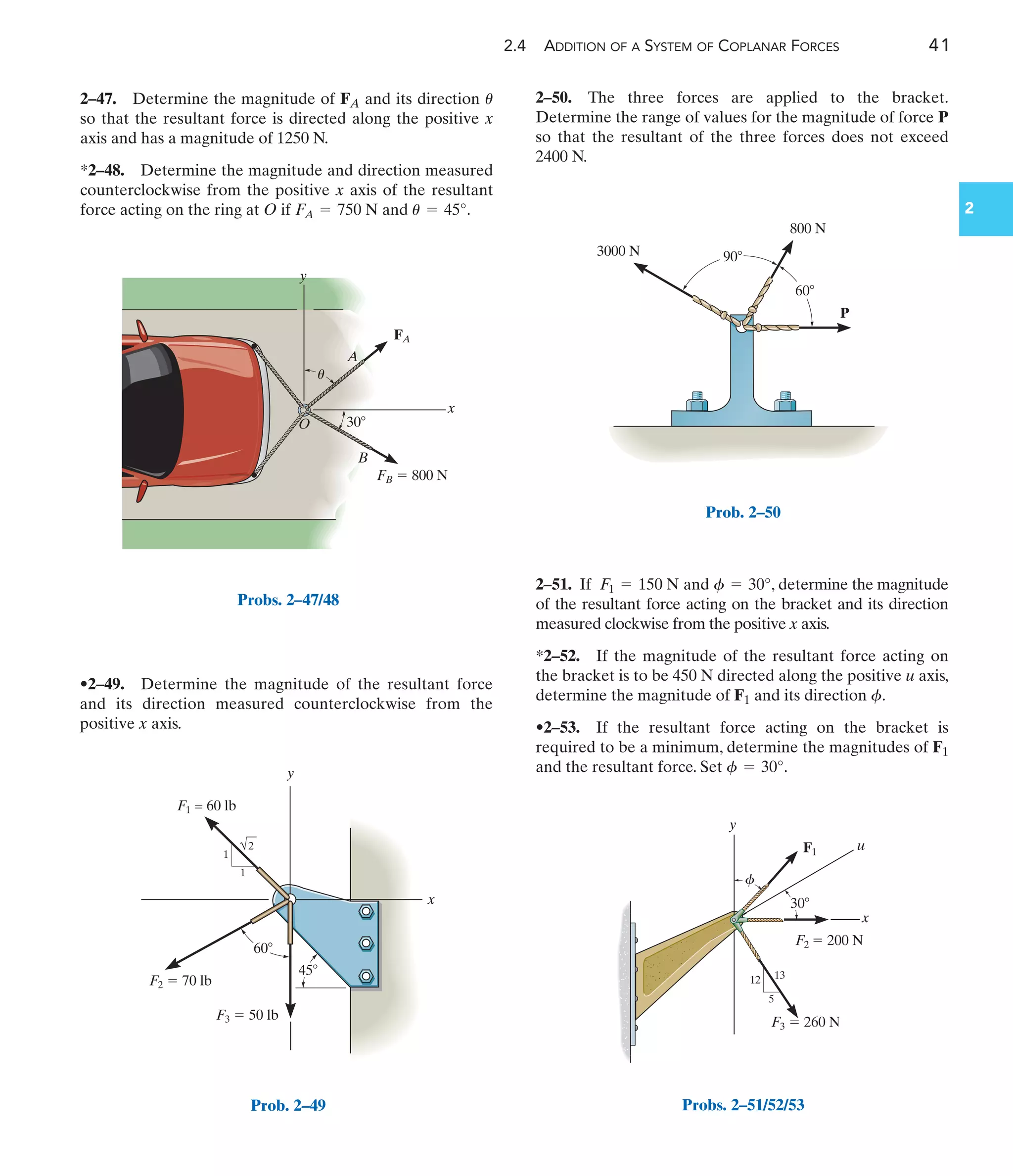 2.4 ADDITION OF A SYSTEM OF COPLANAR FORCES 41
2
•2–49. Determine the magnitude of the resultant force
and its direction measured counterclockwise from the
positive x axis.
2–47. Determine the magnitude of FA and its direction
so that the resultant force is directed along the positive x
axis and has a magnitude of 1250 N.
*2–48. Determine the magnitude and direction measured
counterclockwise from the positive x axis of the resultant
force acting on the ring at O if and .
u = 45°
FA = 750 N
u
2–51. If and , determine the magnitude
of the resultant force acting on the bracket and its direction
measured clockwise from the positive x axis.
*2–52. If the magnitude of the resultant force acting on
the bracket is to be 450 N directed along the positive u axis,
determine the magnitude of F1 and its direction .
•2–53. If the resultant force acting on the bracket is
required to be a minimum, determine the magnitudes of F1
and the resultant force. Set .
f = 30°
f
f = 30°
F1 = 150 N
2–50. The three forces are applied to the bracket.
Determine the range of values for the magnitude of force P
so that the resultant of the three forces does not exceed
2400 N.
3000 N
800 N
P
90
60
Prob. 2–50
5
12 13
y
x
u
F3  260 N
F2  200 N
F1
f
30
Probs. 2–51/52/53
30
y
x
O
B
A
FA
FB  800 N
u
Probs. 2–47/48
F1 = 60 lb
F2  70 lb
F3  50 lb
y
x
60
45
1
2
1
Prob. 2–49
 