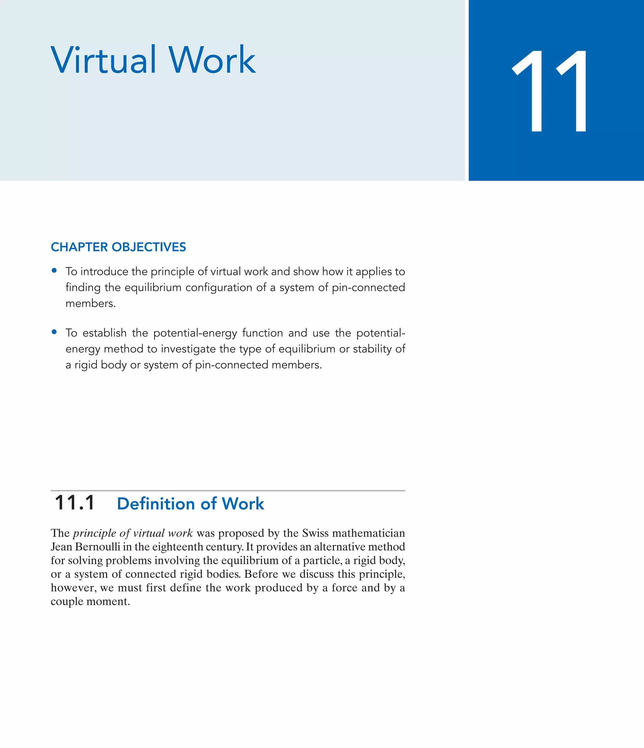 Virtual Work
CHAPTER OBJECTIVES
• To introduce the principle of virtual work and show how it applies to
finding the equilibrium configuration of a system of pin-connected
members.
• To establish the potential-energy function and use the potential-
energy method to investigate the type of equilibrium or stability of
a rigid body or system of pin-connected members.
11.1 Definition of Work
The principle of virtual work was proposed by the Swiss mathematician
Jean Bernoulli in the eighteenth century.It provides an alternative method
for solving problems involving the equilibrium of a particle, a rigid body,
or a system of connected rigid bodies. Before we discuss this principle,
however, we must first define the work produced by a force and by a
couple moment.
11
 