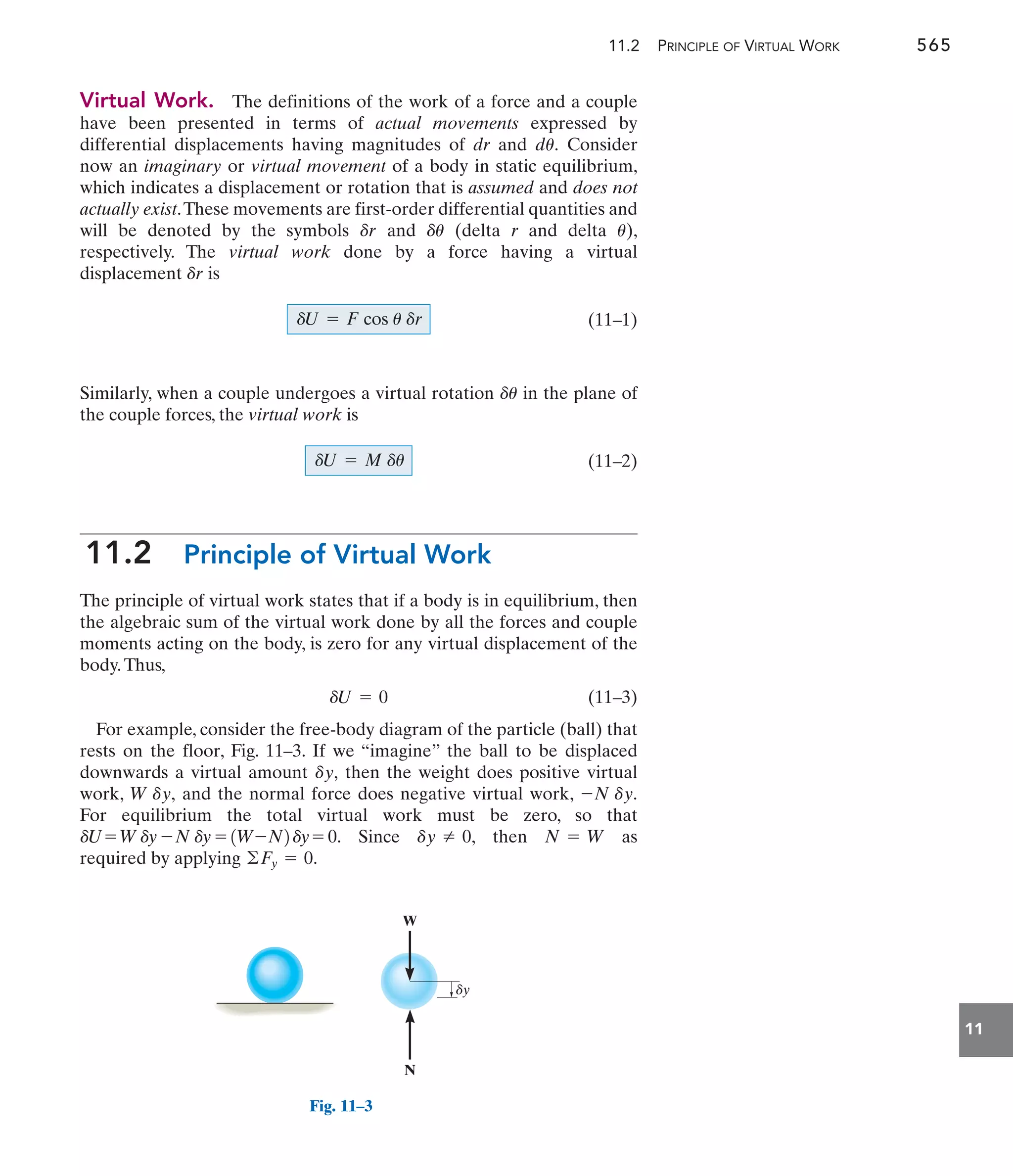 11.2 PRINCIPLE OF VIRTUAL WORK 565
11
Virtual Work. The definitions of the work of a force and a couple
have been presented in terms of actual movements expressed by
differential displacements having magnitudes of dr and Consider
now an imaginary or virtual movement of a body in static equilibrium,
which indicates a displacement or rotation that is assumed and does not
actually exist.These movements are first-order differential quantities and
will be denoted by the symbols and (delta r and delta ),
respectively. The virtual work done by a force having a virtual
displacement is
(11–1)
Similarly, when a couple undergoes a virtual rotation in the plane of
the couple forces, the virtual work is
(11–2)
11.2 Principle of Virtual Work
The principle of virtual work states that if a body is in equilibrium, then
the algebraic sum of the virtual work done by all the forces and couple
moments acting on the body, is zero for any virtual displacement of the
body.Thus,
(11–3)
For example, consider the free-body diagram of the particle (ball) that
rests on the floor, Fig. 11–3. If we “imagine” the ball to be displaced
downwards a virtual amount then the weight does positive virtual
work, and the normal force does negative virtual work,
For equilibrium the total virtual work must be zero, so that
Since then as
required by applying .
©Fy = 0
N = W
dy Z 0,
dU= Wdy -N dy = 1W-N2dy = 0.
-N dy.
W dy,
dy,
dU = 0
dU = M du
du
dU = F cos u dr
dr
u
du
dr
du.
W
N
dy
Fig. 11–3
 
