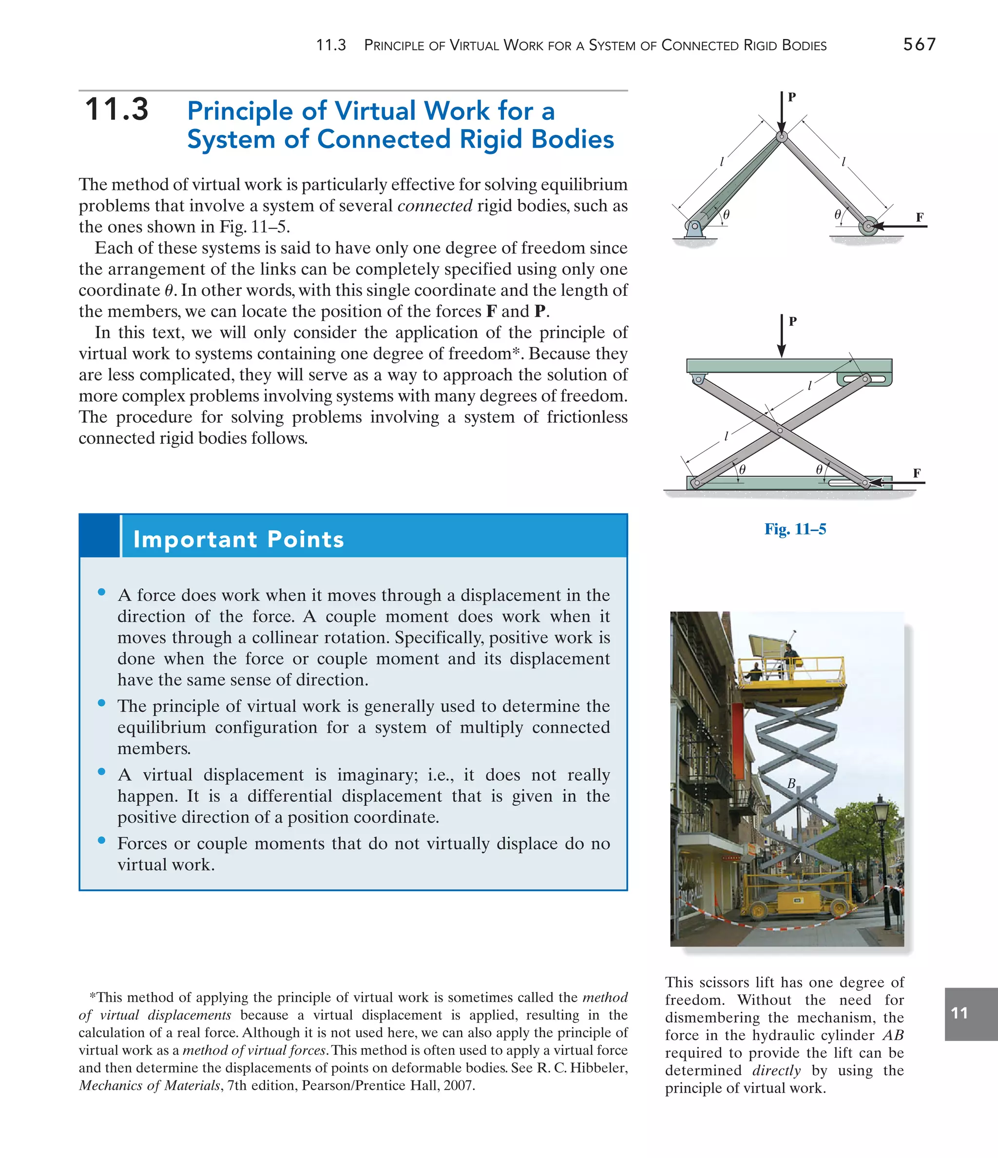 11.3 PRINCIPLE OF VIRTUAL WORK FOR A SYSTEM OF CONNECTED RIGID BODIES 567
11
11.3 Principle of Virtual Work for a
System of Connected Rigid Bodies
The method of virtual work is particularly effective for solving equilibrium
problems that involve a system of several connected rigid bodies, such as
the ones shown in Fig. 11–5.
Each of these systems is said to have only one degree of freedom since
the arrangement of the links can be completely specified using only one
coordinate . In other words, with this single coordinate and the length of
the members, we can locate the position of the forces F and P.
In this text, we will only consider the application of the principle of
virtual work to systems containing one degree of freedom*. Because they
are less complicated, they will serve as a way to approach the solution of
more complex problems involving systems with many degrees of freedom.
The procedure for solving problems involving a system of frictionless
connected rigid bodies follows.
u
Important Points
• A force does work when it moves through a displacement in the
direction of the force. A couple moment does work when it
moves through a collinear rotation. Specifically, positive work is
done when the force or couple moment and its displacement
have the same sense of direction.
• The principle of virtual work is generally used to determine the
equilibrium configuration for a system of multiply connected
members.
• A virtual displacement is imaginary; i.e., it does not really
happen. It is a differential displacement that is given in the
positive direction of a position coordinate.
• Forces or couple moments that do not virtually displace do no
virtual work.
*This method of applying the principle of virtual work is sometimes called the method
of virtual displacements because a virtual displacement is applied, resulting in the
calculation of a real force. Although it is not used here, we can also apply the principle of
virtual work as a method of virtual forces.This method is often used to apply a virtual force
and then determine the displacements of points on deformable bodies. See R. C. Hibbeler,
Mechanics of Materials, 7th edition, Pearson/Prentice Hall, 2007.
This scissors lift has one degree of
freedom. Without the need for
dismembering the mechanism, the
force in the hydraulic cylinder
required to provide the lift can be
determined directly by using the
principle of virtual work.
AB
A
B
F
l
l
P
F
l l
P
u
u
u u
Fig. 11–5
 