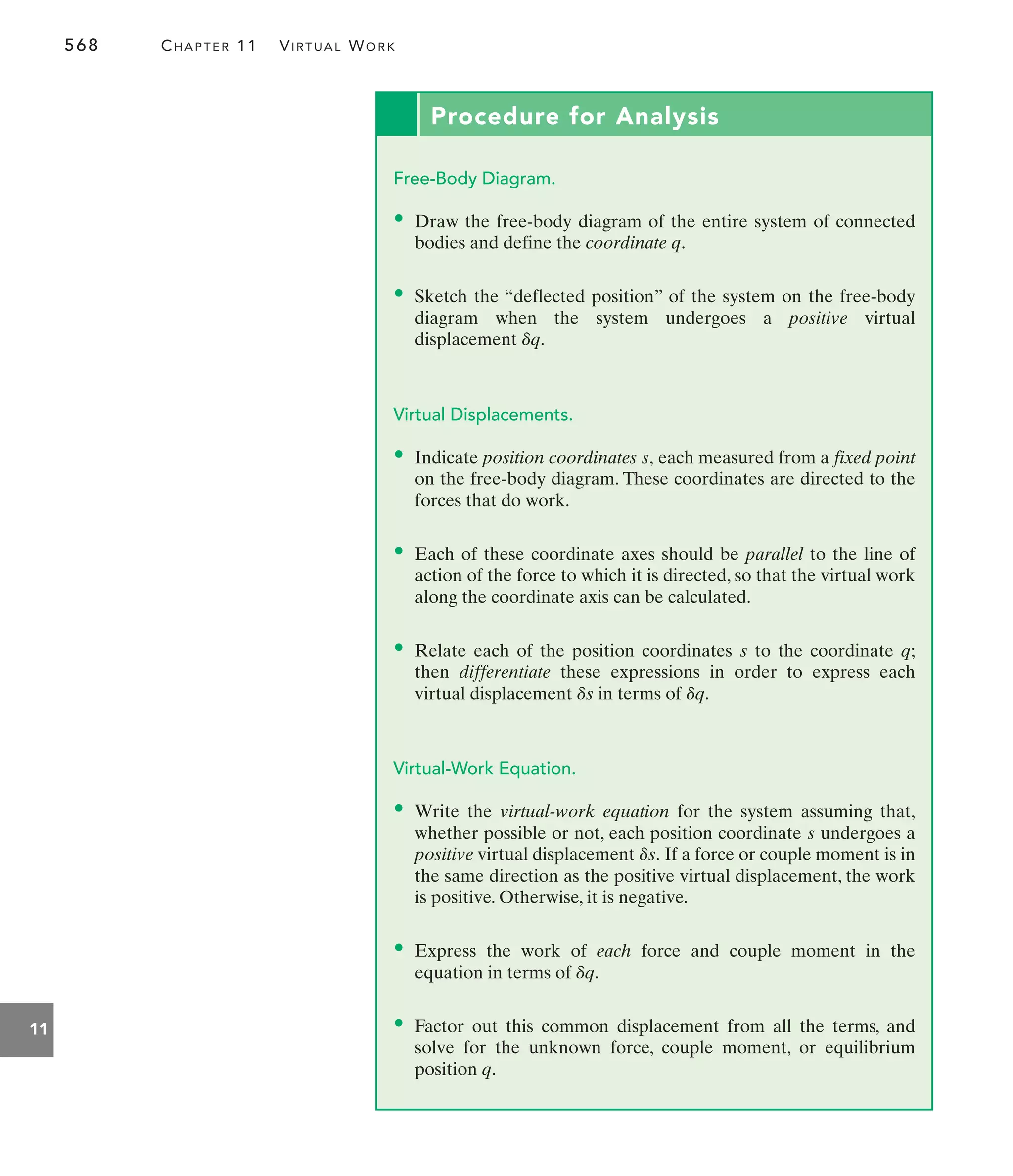 568 CHAPTER 11 VIRTUAL WORK
11
Procedure for Analysis
Free-Body Diagram.
• Draw the free-body diagram of the entire system of connected
bodies and define the coordinate q.
• Sketch the “deflected position” of the system on the free-body
diagram when the system undergoes a positive virtual
displacement
Virtual Displacements.
• Indicate position coordinates each measured from a fixed point
on the free-body diagram. These coordinates are directed to the
forces that do work.
• Each of these coordinate axes should be parallel to the line of
action of the force to which it is directed, so that the virtual work
along the coordinate axis can be calculated.
• Relate each of the position coordinates to the coordinate q;
then differentiate these expressions in order to express each
virtual displacement in terms of
Virtual-Work Equation.
• Write the virtual-work equation for the system assuming that,
whether possible or not, each position coordinate undergoes a
positive virtual displacement If a force or couple moment is in
the same direction as the positive virtual displacement, the work
is positive. Otherwise, it is negative.
• Express the work of each force and couple moment in the
equation in terms of
• Factor out this common displacement from all the terms, and
solve for the unknown force, couple moment, or equilibrium
position q.
dq.
ds.
s
dq.
ds
s
s,
dq.
 