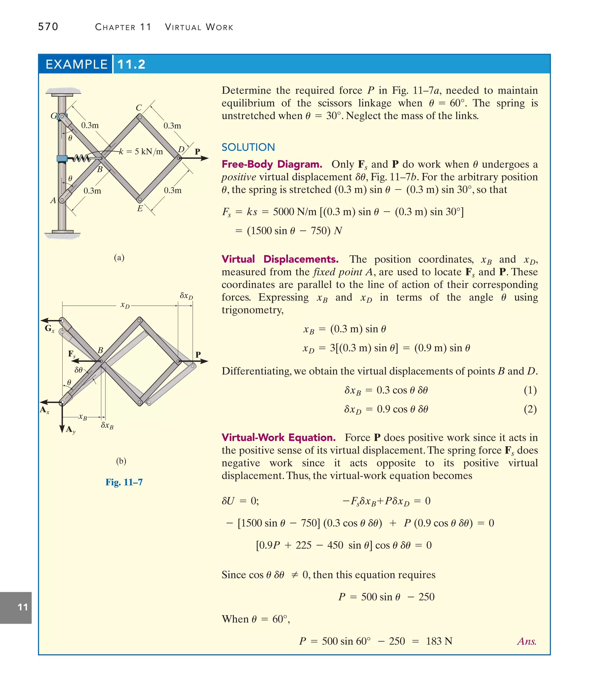 570 CHAPTER 11 VIRTUAL WORK
11
Determine the required force P in Fig. 11–7a, needed to maintain
equilibrium of the scissors linkage when . The spring is
unstretched when . Neglect the mass of the links.
SOLUTION
Free-Body Diagram. Only and P do work when undergoes a
positive virtual displacement , Fig. 11–7b. For the arbitrary position
, the spring is stretched , so that
Virtual Displacements. The position coordinates, and ,
measured from the fixed point A, are used to locate and . These
coordinates are parallel to the line of action of their corresponding
forces. Expressing and in terms of the angle using
trigonometry,
Differentiating, we obtain the virtual displacements of points B and D.
(1)
(2)
Virtual-Work Equation. Force P does positive work since it acts in
the positive sense of its virtual displacement.The spring force does
negative work since it acts opposite to its positive virtual
displacement.Thus, the virtual-work equation becomes
Since , then this equation requires
When ,
Ans.
P = 500 sin 60° - 250 = 183 N
u = 60°
P = 500 sin u - 250
cos u du Z 0
[0.9P + 225 - 450 sin u] cos u du = 0
- [1500 sin u - 750] (0.3 cos u du) + P (0.9 cos u du) = 0
-FsdxB+PdxD = 0
dU = 0;
Fs
dxD = 0.9 cos u du
dxB = 0.3 cos u du
xD = 3[(0.3 m) sin u] = (0.9 m) sin u
xB = (0.3 m) sin u
u
xD
xB
P
Fs
xD
xB
= (1500 sin u - 750) N
Fs = ks = 5000 N/m [(0.3 m) sin u - (0.3 m) sin 30°]
(0.3 m) sin u - (0.3 m) sin 30°
u
du
u
Fs
u = 30°
u = 60°
EXAMPLE 11.2
A
B
k  5 kN/m
(a)
C
E
D
G
0.3m
0.3m
0.3m
0.3m
u
u
P
B
(b)
Gx
Ax
Ay
Fs
xD
xB
dxD
dxB
P
u
du
Fig. 11–7
 