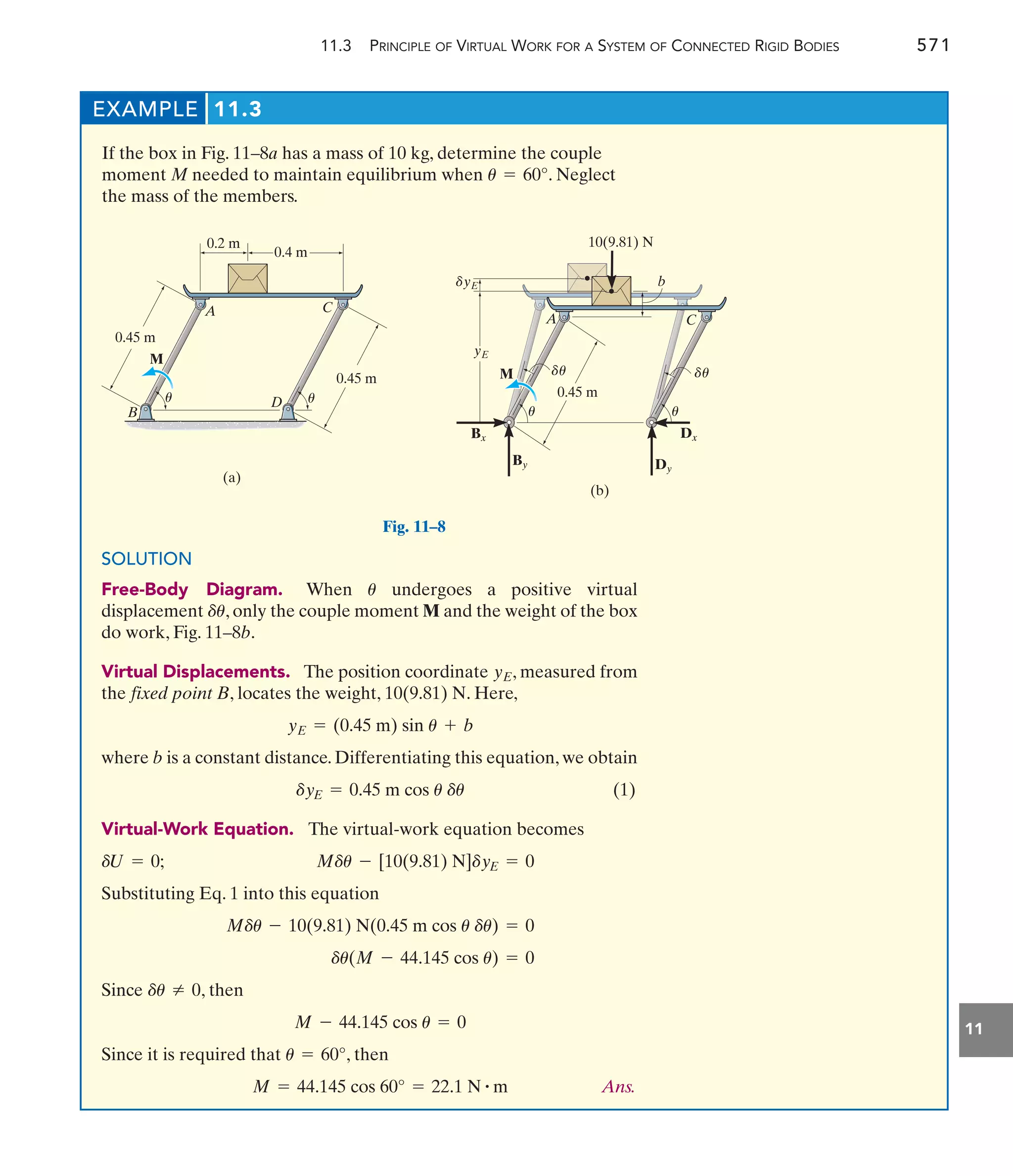 11.3 PRINCIPLE OF VIRTUAL WORK FOR A SYSTEM OF CONNECTED RIGID BODIES 571
11
EXAMPLE 11.3
If the box in Fig. 11–8a has a mass of 10 kg, determine the couple
moment M needed to maintain equilibrium when . Neglect
the mass of the members.
u = 60°
D
C
A
B
M
0.45 m
0.45 m
(a)
0.2 m
0.4 m
u
u 0.45 m
C
b
A
M
(b)
yE
yE
Bx Dx
By Dy
10(9.81) N
u
d
u
d
u
u
d
Fig. 11–8
SOLUTION
Free-Body Diagram. When undergoes a positive virtual
displacement , only the couple moment M and the weight of the box
do work, Fig. 11–8b.
Virtual Displacements. The position coordinate , measured from
the fixed point B, locates the weight, . Here,
where b is a constant distance. Differentiating this equation, we obtain
(1)
Virtual-Work Equation. The virtual-work equation becomes
Substituting Eq. 1 into this equation
Since , then
Since it is required that , then
Ans.
M = 44.145 cos 60° = 22.1 N # m
u = 60°
M - 44.145 cos u = 0
du Z 0
du(M - 44.145 cos u) = 0
Mdu - 10(9.81) N(0.45 m cos u du) = 0
Mdu - [10(9.81) N]dyE = 0
dU = 0;
dyE = 0.45 m cos u du
yE = (0.45 m) sin u + b
10(9.81) N
yE
du
u
 