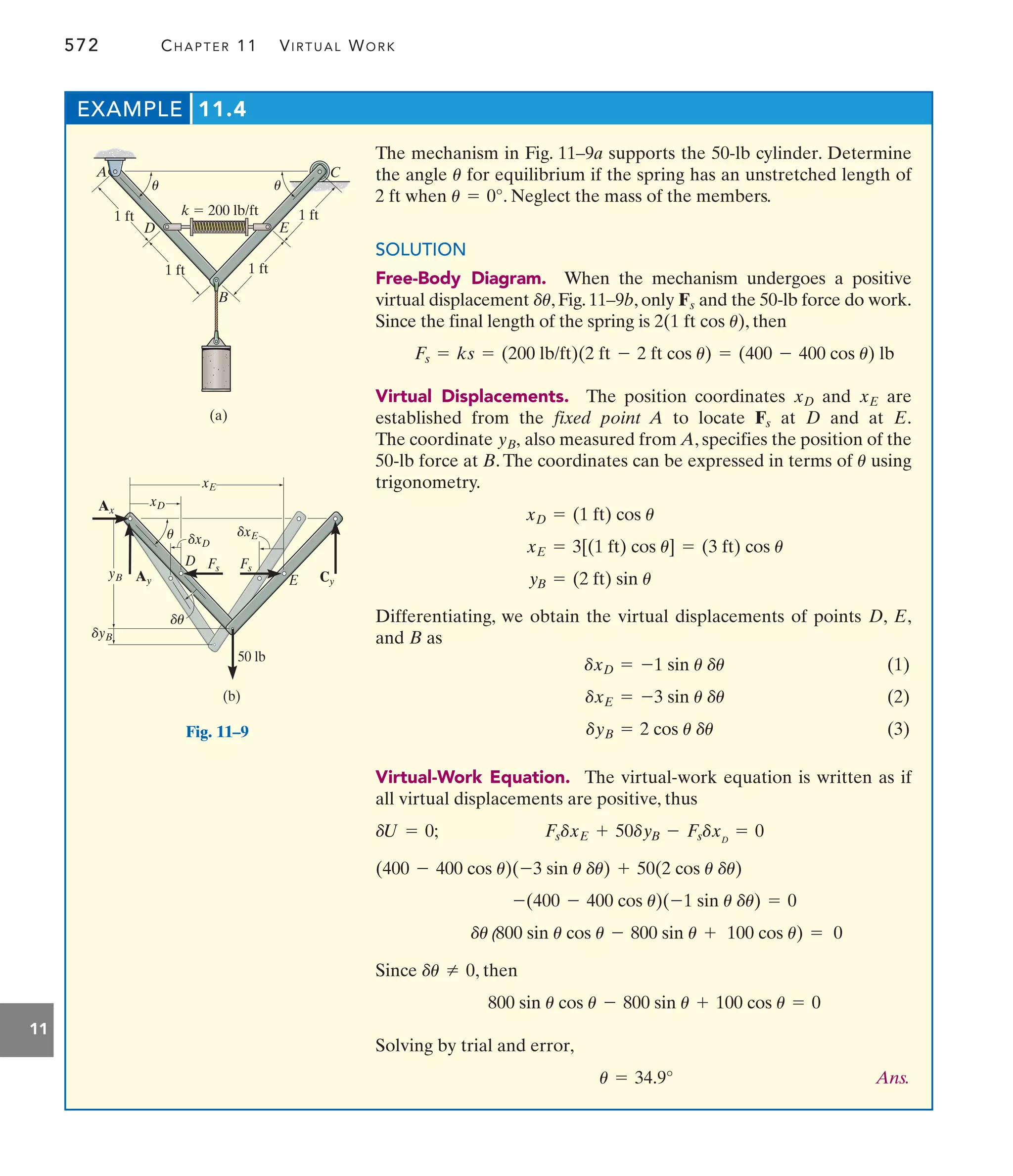 572 CHAPTER 11 VIRTUAL WORK
11
The mechanism in Fig. 11–9a supports the 50-lb cylinder. Determine
the angle for equilibrium if the spring has an unstretched length of
2 ft when . Neglect the mass of the members.
SOLUTION
Free-Body Diagram. When the mechanism undergoes a positive
virtual displacement , Fig. 11–9b, only and the 50-lb force do work.
Since the final length of the spring is , then
Virtual Displacements. The position coordinates and are
established from the fixed point A to locate at and at .
The coordinate also measured from A, specifies the position of the
50-lb force at B. The coordinates can be expressed in terms of using
trigonometry.
Differentiating, we obtain the virtual displacements of points , ,
and as
(1)
(2)
(3)
Virtual-Work Equation. The virtual-work equation is written as if
all virtual displacements are positive, thus
Since , then
Solving by trial and error,
Ans.
u = 34.9°
800 sin u cos u - 800 sin u + 100 cos u = 0
du Z 0
du(800 sin u cos u - 800 sin u + 100 cos u) = 0
-(400 - 400 cos u)(-1 sin u du) = 0
(400 - 400 cos u)(-3 sin u du) + 50(2 cos u du)
FsdxE + 50dyB - FsdxD
= 0
dU = 0;
dyB = 2 cos u du
dxE = -3 sin u du
dxD = -1 sin u du
B
E
D
yB = (2 ft) sin u
xE = 3[(1 ft) cos u] = (3 ft) cos u
xD = (1 ft) cos u
u
yB,
E
D
Fs
xE
xD
Fs = ks = (200 lb/ft)(2 ft - 2 ft cos u) = (400 - 400 cos u) lb
2(1 ft cos u)
Fs
du
u = 0°
u
EXAMPLE 11.4
C
D E
k  200 lb/ft
B
A
1 ft
1 ft 1 ft
(a)
1 ft
u u
E
D
50 lb
(b)
Ax
Ay Cy
Fs Fs
xD
yB
xE
dxE
dxD
dyB
u
du
Fig. 11–9
 