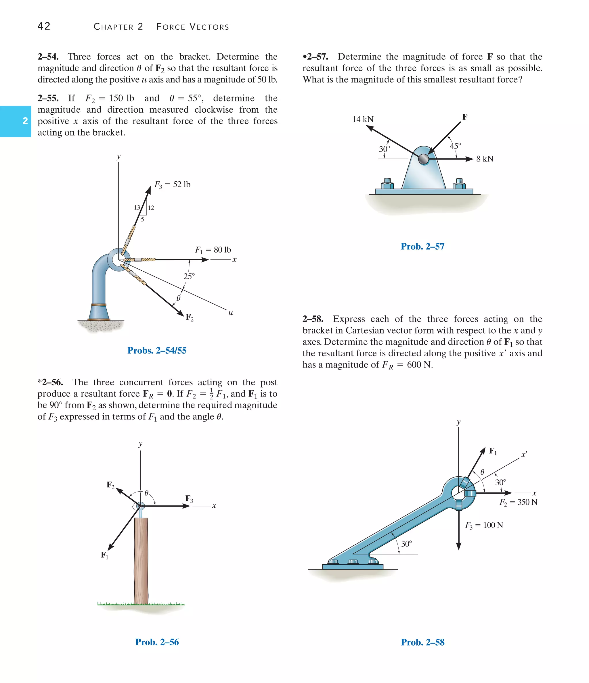 42 CHAPTER 2 FORCE VECTORS
2
*2–56. The three concurrent forces acting on the post
produce a resultant force . If , and F1 is to
be 90° from F2 as shown, determine the required magnitude
of F3 expressed in terms of F1 and the angle .
u
F2 = 1
2 F1
FR = 0
2–58. Express each of the three forces acting on the
bracket in Cartesian vector form with respect to the x and y
axes. Determine the magnitude and direction of F1 so that
the resultant force is directed along the positive axis and
has a magnitude of .
FR = 600 N
x¿
u
•2–57. Determine the magnitude of force F so that the
resultant force of the three forces is as small as possible.
What is the magnitude of this smallest resultant force?
F2  350 N
F1
F3  100 N
y
x
x¿
30
30
u
Prob. 2–58
x
y
u
12
5
13
F2
25
F3  52 lb
F1  80 lb
u
Probs. 2–54/55
x
y
F1
F2
F3
u
Prob. 2–56
2–54. Three forces act on the bracket. Determine the
magnitude and direction of F2 so that the resultant force is
directed along the positive u axis and has a magnitude of 50 lb.
2–55. If and , determine the
magnitude and direction measured clockwise from the
positive x axis of the resultant force of the three forces
acting on the bracket.
u = 55°
F2 = 150 lb
u
F
8 kN
14 kN
45
30
Prob. 2–57
 