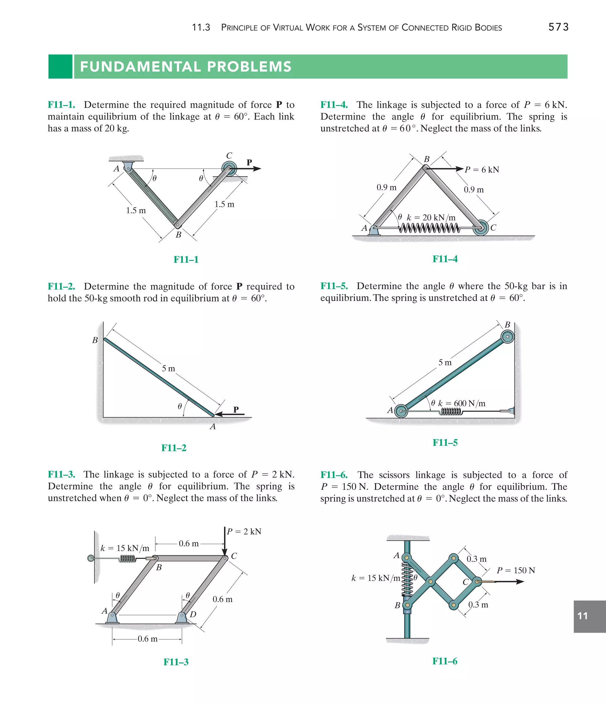 11.3 PRINCIPLE OF VIRTUAL WORK FOR A SYSTEM OF CONNECTED RIGID BODIES 573
11
FUNDAMENTAL PROBLEMS
F11–4. The linkage is subjected to a force of .
Determine the angle for equilibrium. The spring is
unstretched at . Neglect the mass of the links.
u = 60°
u
P = 6 kN
F11–2. Determine the magnitude of force P required to
hold the 50-kg smooth rod in equilibrium at u = 60°.
F11–1. Determine the required magnitude of force P to
maintain equilibrium of the linkage at Each link
has a mass of 20 kg.
u = 60°.
F11–5. Determine the angle where the 50-kg bar is in
equilibrium.The spring is unstretched at u = 60°.
u
F11–3. The linkage is subjected to a force of
Determine the angle for equilibrium. The spring is
unstretched when . Neglect the mass of the links.
u = 0°
u
P = 2 kN. F11–6. The scissors linkage is subjected to a force of
Determine the angle for equilibrium. The
spring is unstretched at . Neglect the mass of the links.
u = 0°
u
P = 150 N.
0.9 m
k  20 kN/m
0.9 m
A
B
C
P  6 kN
u
F11–4
1.5 m
1.5 m
A
B
C
P
u
u
F11–1
D
k  15 kN/m
A
B
C
0.6 m
0.6 m
0.6 m
P  2 kN
u
u
F11–3
5 m
A
B
k  600 N/m
u
F11–5
5 m
P
u
A
B
F11–2
C
0.3 m
0.3 m
P  150 N
A
B
k  15 kN/m u
F11–6
 