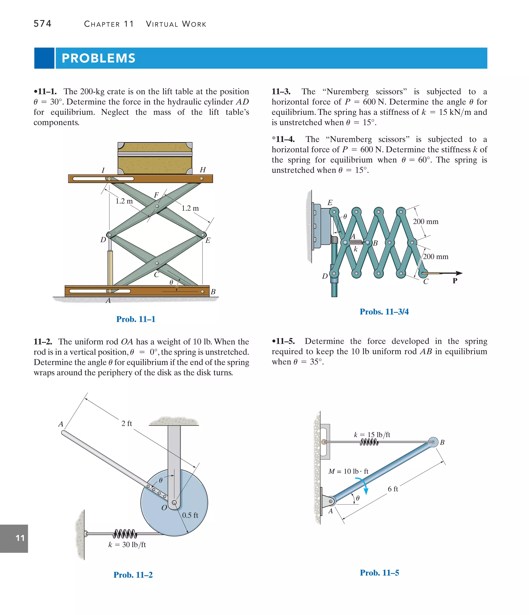 574 CHAPTER 11 VIRTUAL WORK
11
PROBLEMS
11–3. The “Nuremberg scissors” is subjected to a
horizontal force of . Determine the angle for
equilibrium. The spring has a stiffness of and
is unstretched when .
*11–4. The “Nuremberg scissors” is subjected to a
horizontal force of . Determine the stiffness k of
the spring for equilibrium when . The spring is
unstretched when .
u = 15°
u = 60°
P = 600 N
u = 15°
k = 15 kNm
u
P = 600 N
11–2. The uniform rod OA has a weight of 10 lb. When the
rod is in a vertical position, , the spring is unstretched.
Determine the angle for equilibrium if the end of the spring
wraps around the periphery of the disk as the disk turns.
u
u = 0°
•11–1. The 200-kg crate is on the lift table at the position
. Determine the force in the hydraulic cylinder AD
for equilibrium. Neglect the mass of the lift table’s
components.
u = 30°
•11–5. Determine the force developed in the spring
required to keep the 10 lb uniform rod AB in equilibrium
when .
u = 35°
P
200 mm
200 mm
A
C
D
E
B
k
u
Probs. 11–3/4
A
u
B
k  15 lb/ft
6 ft
M = 10 lb ft
Prob. 11–5
A
B
C
D E
H
I
F
1.2 m
1.2 m
u
Prob. 11–1
O
u
A
k  30 lb/ft
2 ft
0.5 ft
Prob. 11–2
 