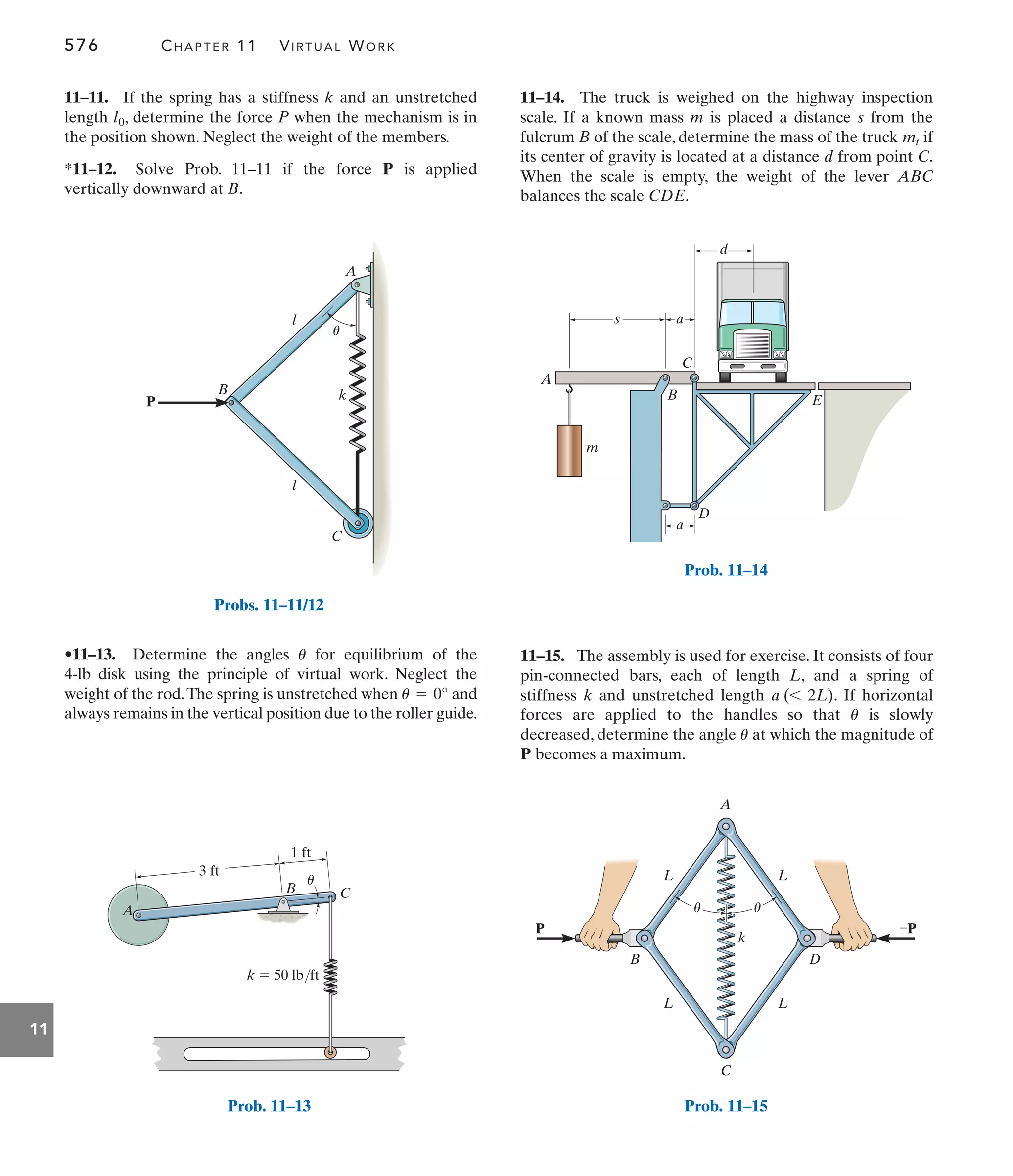 576 CHAPTER 11 VIRTUAL WORK
11
11–14. The truck is weighed on the highway inspection
scale. If a known mass m is placed a distance s from the
fulcrum B of the scale, determine the mass of the truck if
its center of gravity is located at a distance d from point C.
When the scale is empty, the weight of the lever ABC
balances the scale CDE.
mt
•11–13. Determine the angles for equilibrium of the
4-lb disk using the principle of virtual work. Neglect the
weight of the rod.The spring is unstretched when and
always remains in the vertical position due to the roller guide.
u = 0°
u
11–11. If the spring has a stiffness k and an unstretched
length , determine the force P when the mechanism is in
the position shown. Neglect the weight of the members.
*11–12. Solve Prob. 11–11 if the force P is applied
vertically downward at B.
l0
11–15. The assembly is used for exercise. It consists of four
pin-connected bars, each of length L, and a spring of
stiffness k and unstretched length . If horizontal
forces are applied to the handles so that is slowly
decreased, determine the angle at which the magnitude of
P becomes a maximum.
u
u
a (6 2L)
P
l
k
B
u
C
A
l
Probs. 11–11/12
k  50 lb/ft
A
B C
u
3 ft
1 ft
Prob. 11–13
s a
C
B
D
E
A
m
a
d
Prob. 11–14
L L
u
u
L L
D
–P
k
P
B
C
A
Prob. 11–15
 