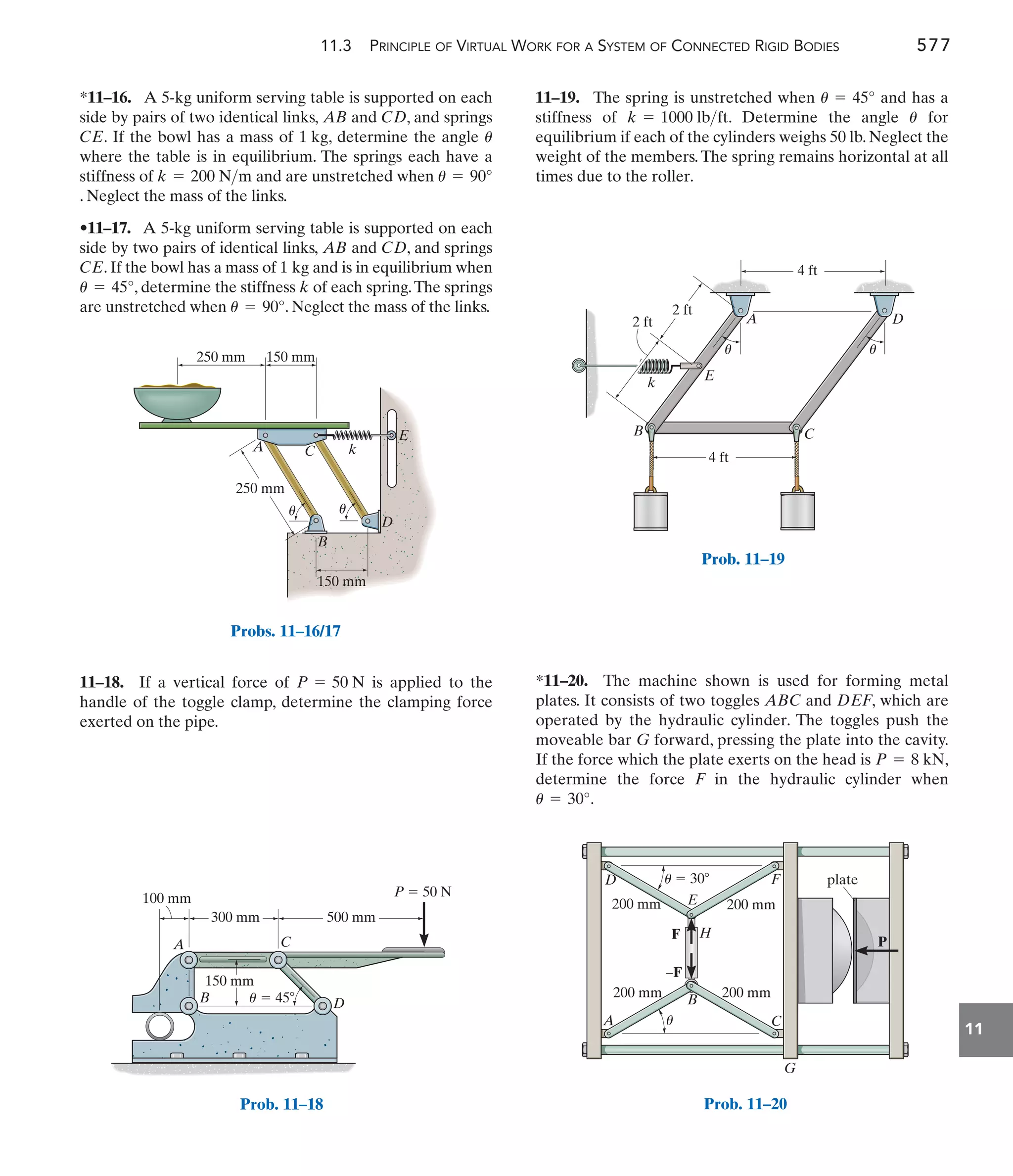 11.3 PRINCIPLE OF VIRTUAL WORK FOR A SYSTEM OF CONNECTED RIGID BODIES 577
11
11–19. The spring is unstretched when and has a
stiffness of . Determine the angle for
equilibrium if each of the cylinders weighs 50 lb. Neglect the
weight of the members.The spring remains horizontal at all
times due to the roller.
u
k = 1000 lbft
u = 45°
11–18. If a vertical force of is applied to the
handle of the toggle clamp, determine the clamping force
exerted on the pipe.
P = 50 N
*11–16. A 5-kg uniform serving table is supported on each
side by pairs of two identical links, and , and springs
. If the bowl has a mass of , determine the angle
where the table is in equilibrium. The springs each have a
stiffness of and are unstretched when
. Neglect the mass of the links.
•11–17. A 5-kg uniform serving table is supported on each
side by two pairs of identical links, and , and springs
. If the bowl has a mass of and is in equilibrium when
, determine the stiffness of each spring.The springs
are unstretched when . Neglect the mass of the links.
u = 90°
k
u = 45°
1 kg
CE
CD
AB
u = 90°
k = 200 Nm
u
1 kg
CE
CD
AB
*11–20. The machine shown is used for forming metal
plates. It consists of two toggles ABC and DEF, which are
operated by the hydraulic cylinder. The toggles push the
moveable bar G forward, pressing the plate into the cavity.
If the force which the plate exerts on the head is ,
determine the force F in the hydraulic cylinder when
.
u = 30°
P = 8 kN
A
B
C
P  50 N
D
300 mm 500 mm
100 mm
150 mm
u  45
Prob. 11–18
D
E
k
A
B C
4 ft
4 ft
2 ft
2 ft
u u
Prob. 11–19
A C k
250 mm
250 mm 150 mm
150 mm
B
D
E
u u
Probs. 11–16/17
200 mm 200 mm
200 mm 200 mm
A
B
H
E
u
u
D F
F
–F
C
G
P
 30 plate
Prob. 11–20
 