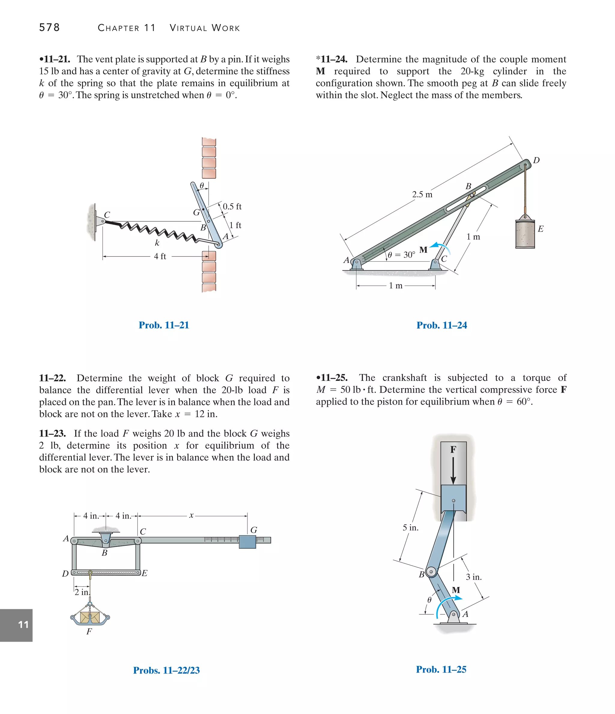 578 CHAPTER 11 VIRTUAL WORK
11
*11–24. Determine the magnitude of the couple moment
required to support the 20-kg cylinder in the
configuration shown. The smooth peg at can slide freely
within the slot. Neglect the mass of the members.
B
M
11–22. Determine the weight of block required to
balance the differential lever when the 20-lb load F is
placed on the pan.The lever is in balance when the load and
block are not on the lever.Take .
11–23. If the load weighs 20 lb and the block weighs
2 lb, determine its position for equilibrium of the
differential lever. The lever is in balance when the load and
block are not on the lever.
x
G
F
x = 12 in
G
•11–21. The vent plate is supported at B by a pin.If it weighs
15 lb and has a center of gravity at G, determine the stiffness
k of the spring so that the plate remains in equilibrium at
.The spring is unstretched when .
u = 0°
u = 30°
•11–25. The crankshaft is subjected to a torque of
. Determine the vertical compressive force F
applied to the piston for equilibrium when .
u = 60°
M = 50 lb # ft
0.5 ft
1 ft
A
k
u
B
G
C
4 ft
Prob. 11–21
A
u
B
M
3 in.
5 in.
F
Prob. 11–25
2.5 m
1 m
1 m
A
B
C
D
E
M
u  30
4 in. 4 in. x
A
B
C G
E
D
2 in.
F
Probs. 11–22/23
Prob. 11–24
 