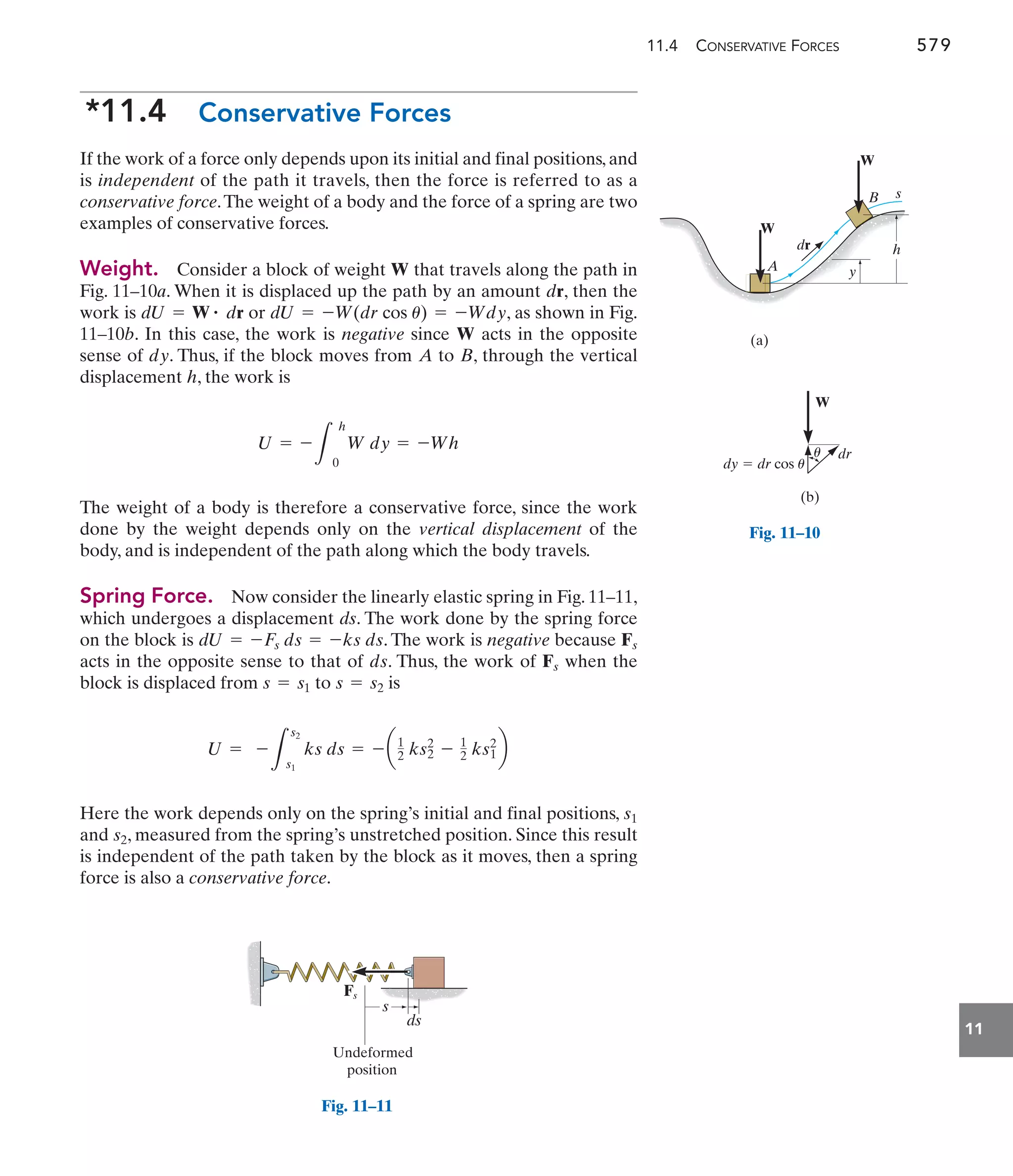 11.4 CONSERVATIVE FORCES 579
11
*11.4 Conservative Forces
If the work of a force only depends upon its initial and final positions, and
is independent of the path it travels, then the force is referred to as a
conservative force.The weight of a body and the force of a spring are two
examples of conservative forces.
Weight. Consider a block of weight that travels along the path in
Fig. 11–10a. When it is displaced up the path by an amount , then the
work is or , as shown in Fig.
11–10b. In this case, the work is negative since acts in the opposite
sense of . Thus, if the block moves from to , through the vertical
displacement , the work is
The weight of a body is therefore a conservative force, since the work
done by the weight depends only on the vertical displacement of the
body, and is independent of the path along which the body travels.
Spring Force. Now consider the linearly elastic spring in Fig. 11–11,
which undergoes a displacement ds. The work done by the spring force
on the block is . The work is negative because
acts in the opposite sense to that of . Thus, the work of when the
block is displaced from to is
Here the work depends only on the spring’s initial and final positions,
and , measured from the spring’s unstretched position. Since this result
is independent of the path taken by the block as it moves, then a spring
force is also a conservative force.
s2
s1
U = -
3
s2
s1
ks ds = - a1
2 ks2
2
- 1
2 ks1
2
b
s = s2
s = s1
Fs
ds
Fs
dU = -Fs ds = -ks ds
U = -
3
h
0
W dy = -Wh
h
B
A
dy
W
dU = -W(dr cos u) = -Wdy
dU = W # dr
dr
W y
h
dr
A
B
W
s
W
(a)
Undeformed
position
s
ds
Fs
Fig. 11–11
dr
dy  dr cos u
W
(b)
u
Fig. 11–10
 