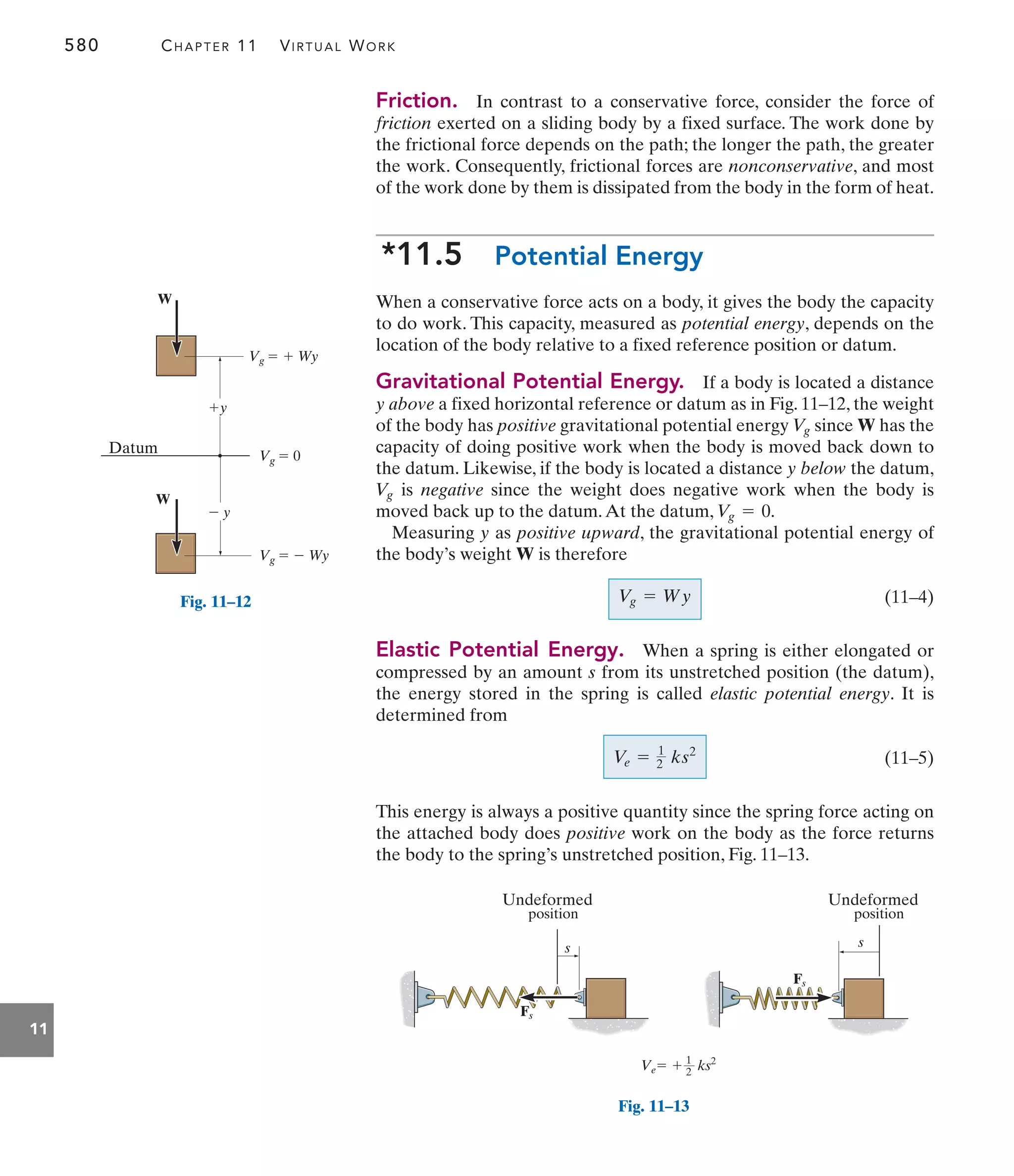 580 CHAPTER 11 VIRTUAL WORK
11
Friction. In contrast to a conservative force, consider the force of
friction exerted on a sliding body by a fixed surface. The work done by
the frictional force depends on the path; the longer the path, the greater
the work. Consequently, frictional forces are nonconservative, and most
of the work done by them is dissipated from the body in the form of heat.
*11.5 Potential Energy
When a conservative force acts on a body, it gives the body the capacity
to do work. This capacity, measured as potential energy, depends on the
location of the body relative to a fixed reference position or datum.
Gravitational Potential Energy. If a body is located a distance
y above a fixed horizontal reference or datum as in Fig. 11–12, the weight
of the body has positive gravitational potential energy since W has the
capacity of doing positive work when the body is moved back down to
the datum. Likewise, if the body is located a distance y below the datum,
is negative since the weight does negative work when the body is
moved back up to the datum.At the datum,
Measuring y as positive upward, the gravitational potential energy of
the body’s weight W is therefore
(11–4)
Elastic Potential Energy. When a spring is either elongated or
compressed by an amount s from its unstretched position (the datum),
the energy stored in the spring is called elastic potential energy. It is
determined from
(11–5)
This energy is always a positive quantity since the spring force acting on
the attached body does positive work on the body as the force returns
the body to the spring’s unstretched position, Fig. 11–13.
V
e = 1
2 ks2
Vg = Wy
Vg = 0.
V
g
V
g
y
 y
Datum
Vg   Wy
Vg   Wy
Vg  0
W
W
Fig. 11–12
Fs
Fs
s s
Undeformed
position
Undeformed
position
Ve  ks2
1
2
Fig. 11–13
 