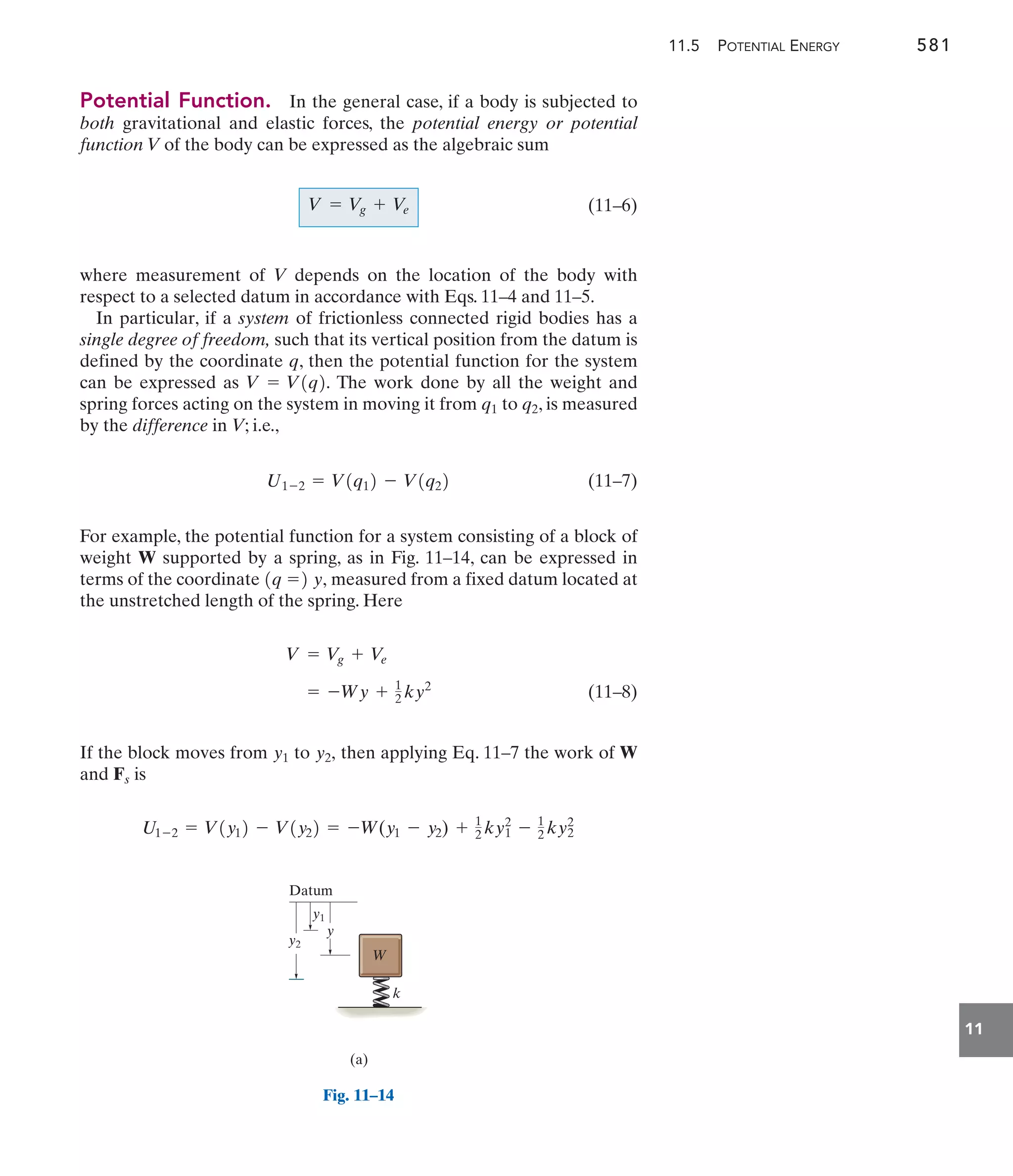 11.5 POTENTIAL ENERGY 581
11
Potential Function. In the general case, if a body is subjected to
both gravitational and elastic forces, the potential energy or potential
function V of the body can be expressed as the algebraic sum
(11–6)
where measurement of V depends on the location of the body with
respect to a selected datum in accordance with Eqs. 11–4 and 11–5.
In particular, if a system of frictionless connected rigid bodies has a
single degree of freedom, such that its vertical position from the datum is
defined by the coordinate q, then the potential function for the system
can be expressed as The work done by all the weight and
spring forces acting on the system in moving it from to , is measured
by the difference in V; i.e.,
(11–7)
For example, the potential function for a system consisting of a block of
weight W supported by a spring, as in Fig. 11–14, can be expressed in
terms of the coordinate measured from a fixed datum located at
the unstretched length of the spring. Here
(11–8)
If the block moves from to then applying Eq. 11–7 the work of W
and is
U1-2 = V1y12 - V1y22 = -W(y1 - y2) + 1
2 ky1
2
- 1
2 ky2
2
Fs
y2,
y1
= -Wy + 1
2 ky2
V = Vg + V
e
1q =2 y,
U1-2 = V1q12 - V1q22
q2
q1
V = V1q2.
V = V
g + Ve
y2
y1
y
Datum
W
k
(a)
Fig. 11–14
 
