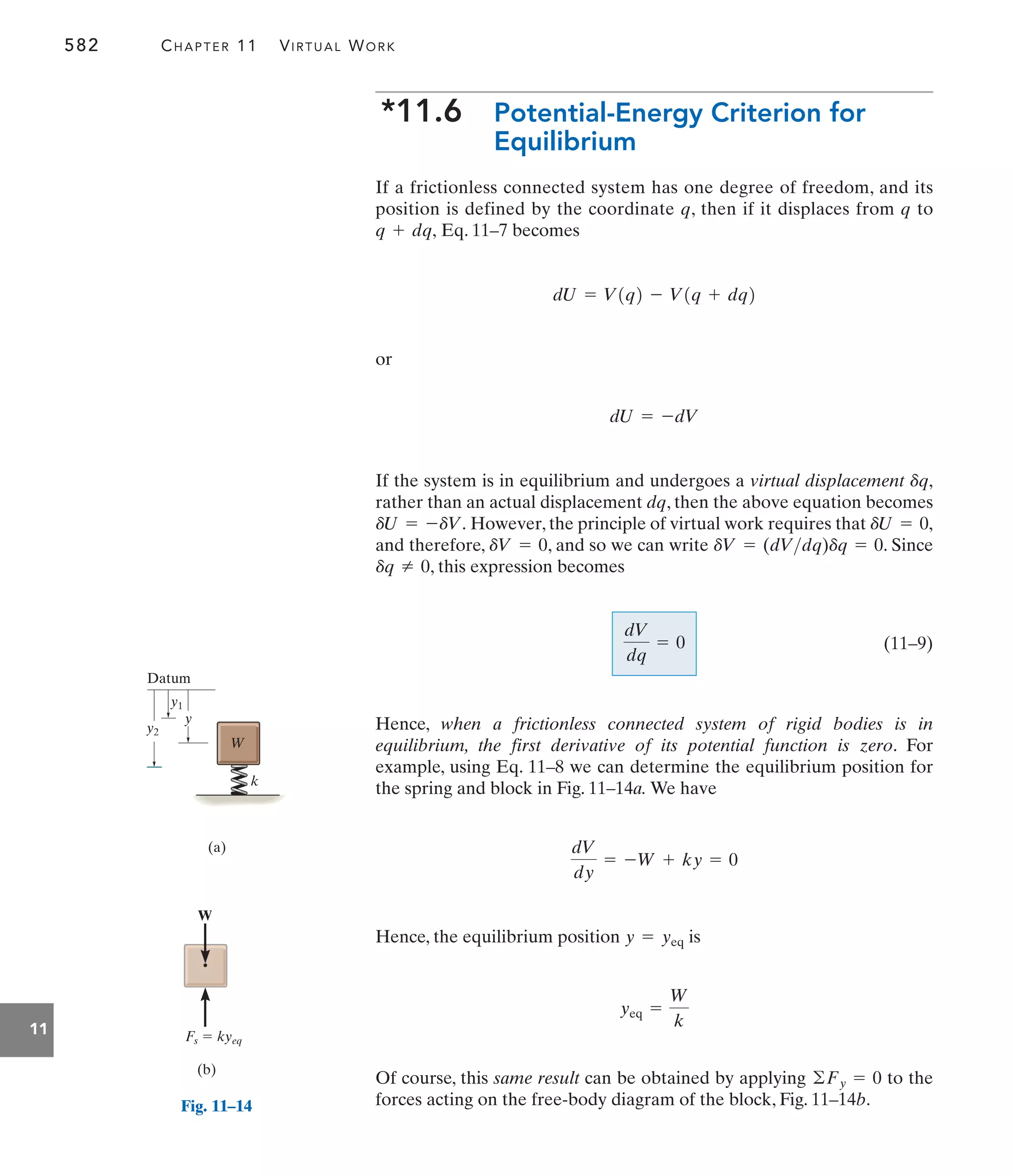 582 CHAPTER 11 VIRTUAL WORK
11
*11.6 Potential-Energy Criterion for
Equilibrium
If a frictionless connected system has one degree of freedom, and its
position is defined by the coordinate q, then if it displaces from q to
Eq. 11–7 becomes
or
If the system is in equilibrium and undergoes a virtual displacement
rather than an actual displacement dq, then the above equation becomes
However, the principle of virtual work requires that
and therefore, , and so we can write . Since
, this expression becomes
(11–9)
Hence, when a frictionless connected system of rigid bodies is in
equilibrium, the first derivative of its potential function is zero. For
example, using Eq. 11–8 we can determine the equilibrium position for
the spring and block in Fig. 11–14a. We have
Hence, the equilibrium position is
Of course, this same result can be obtained by applying to the
forces acting on the free-body diagram of the block, Fig. 11–14b.
©Fy = 0
yeq =
W
k
y = yeq
dV
dy
= -W + ky = 0
dV
dq
= 0
dq Z 0
dV = (dVdq)dq = 0
dV = 0
dU = 0,
dU = -dV.
dq,
dU = -dV
dU = V1q2 - V1q + dq2
q + dq,
y2
y1
y
Datum
W
k
(a)
Fig. 11–14
W
Fs  kyeq
(b)
 