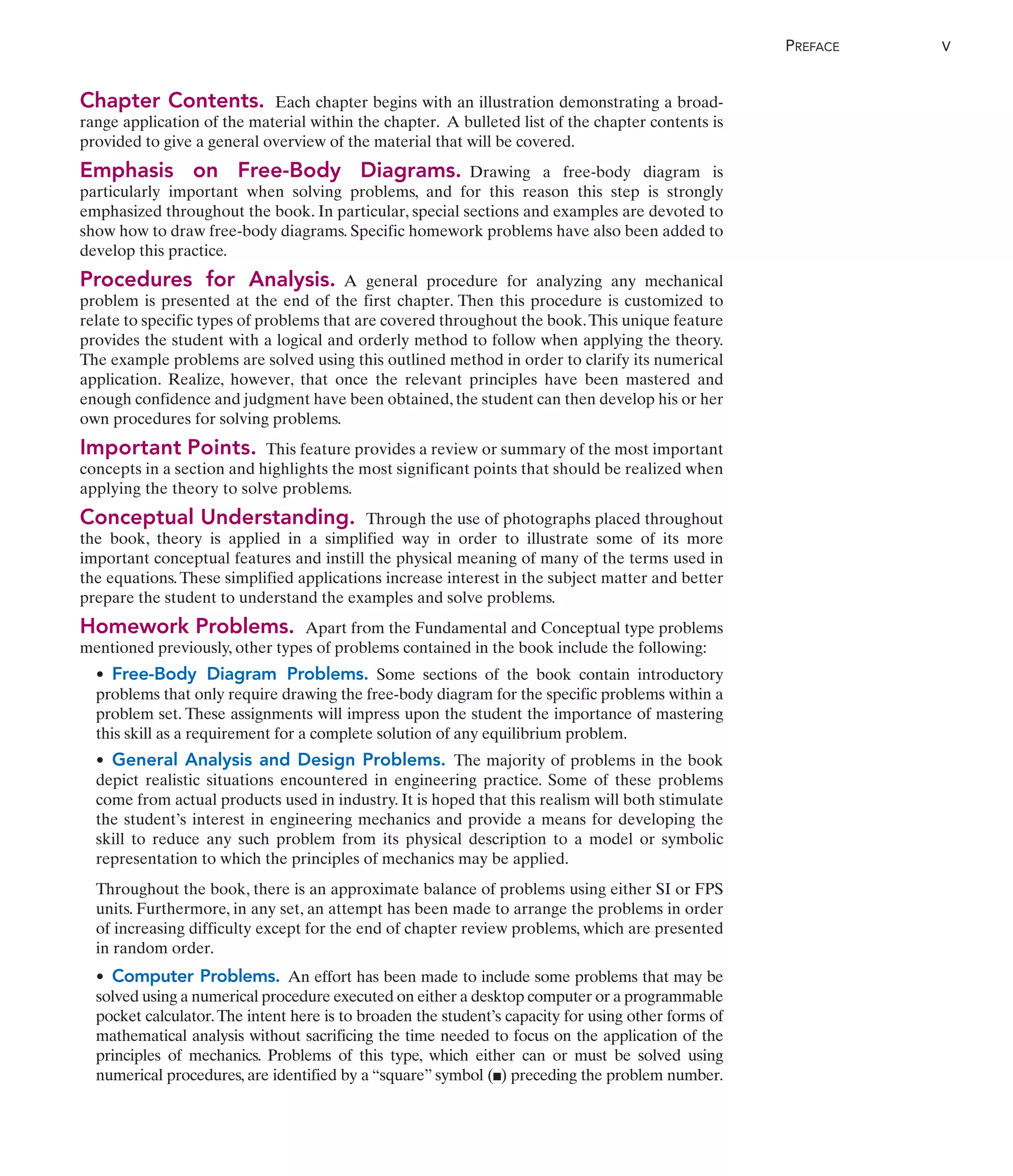 Chapter Contents. Each chapter begins with an illustration demonstrating a broad-
range application of the material within the chapter. A bulleted list of the chapter contents is
provided to give a general overview of the material that will be covered.
Emphasis on Free-Body Diagrams. Drawing a free-body diagram is
particularly important when solving problems, and for this reason this step is strongly
emphasized throughout the book. In particular, special sections and examples are devoted to
show how to draw free-body diagrams. Specific homework problems have also been added to
develop this practice.
Procedures for Analysis. A general procedure for analyzing any mechanical
problem is presented at the end of the first chapter. Then this procedure is customized to
relate to specific types of problems that are covered throughout the book.This unique feature
provides the student with a logical and orderly method to follow when applying the theory.
The example problems are solved using this outlined method in order to clarify its numerical
application. Realize, however, that once the relevant principles have been mastered and
enough confidence and judgment have been obtained, the student can then develop his or her
own procedures for solving problems.
Important Points. This feature provides a review or summary of the most important
concepts in a section and highlights the most significant points that should be realized when
applying the theory to solve problems.
Conceptual Understanding. Through the use of photographs placed throughout
the book, theory is applied in a simplified way in order to illustrate some of its more
important conceptual features and instill the physical meaning of many of the terms used in
the equations.These simplified applications increase interest in the subject matter and better
prepare the student to understand the examples and solve problems.
Homework Problems. Apart from the Fundamental and Conceptual type problems
mentioned previously, other types of problems contained in the book include the following:
• Free-Body Diagram Problems. Some sections of the book contain introductory
problems that only require drawing the free-body diagram for the specific problems within a
problem set. These assignments will impress upon the student the importance of mastering
this skill as a requirement for a complete solution of any equilibrium problem.
• General Analysis and Design Problems. The majority of problems in the book
depict realistic situations encountered in engineering practice. Some of these problems
come from actual products used in industry. It is hoped that this realism will both stimulate
the student’s interest in engineering mechanics and provide a means for developing the
skill to reduce any such problem from its physical description to a model or symbolic
representation to which the principles of mechanics may be applied.
Throughout the book, there is an approximate balance of problems using either SI or FPS
units. Furthermore, in any set, an attempt has been made to arrange the problems in order
of increasing difficulty except for the end of chapter review problems, which are presented
in random order.
• Computer Problems. An effort has been made to include some problems that may be
solved using a numerical procedure executed on either a desktop computer or a programmable
pocket calculator.The intent here is to broaden the student’s capacity for using other forms of
mathematical analysis without sacrificing the time needed to focus on the application of the
principles of mechanics. Problems of this type, which either can or must be solved using
numerical procedures, are identified by a “square” symbol ( ) preceding the problem number.
.
PREFACE V
 