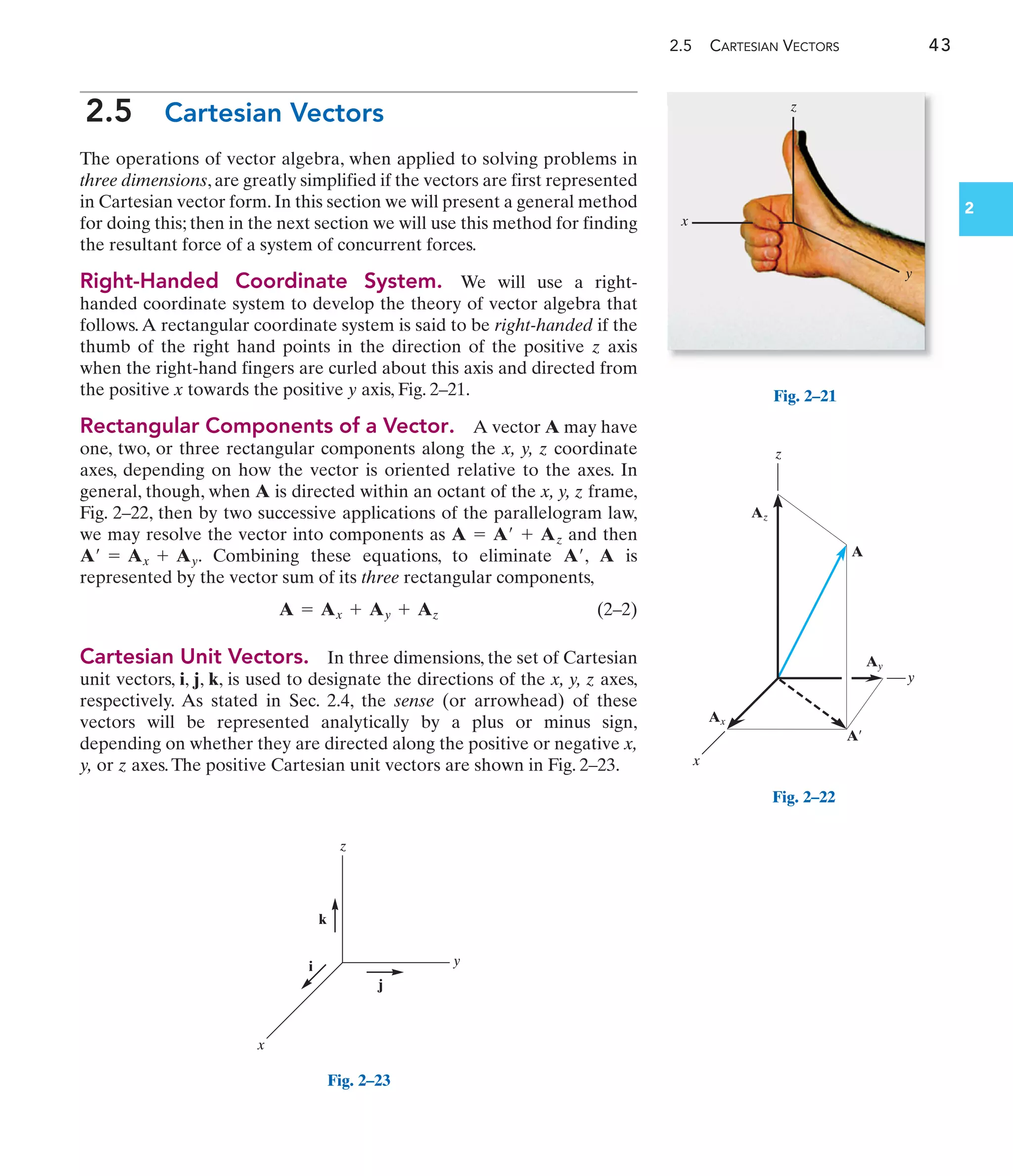 2.5 CARTESIAN VECTORS 43
2
2.5 Cartesian Vectors
The operations of vector algebra, when applied to solving problems in
three dimensions, are greatly simplified if the vectors are first represented
in Cartesian vector form. In this section we will present a general method
for doing this; then in the next section we will use this method for finding
the resultant force of a system of concurrent forces.
Right-Handed Coordinate System. We will use a right-
handed coordinate system to develop the theory of vector algebra that
follows.A rectangular coordinate system is said to be right-handed if the
thumb of the right hand points in the direction of the positive z axis
when the right-hand fingers are curled about this axis and directed from
the positive x towards the positive y axis, Fig. 2–21.
Rectangular Components of a Vector. A vector A may have
one, two, or three rectangular components along the x, y, z coordinate
axes, depending on how the vector is oriented relative to the axes. In
general, though, when A is directed within an octant of the x, y, z frame,
Fig. 2–22, then by two successive applications of the parallelogram law,
we may resolve the vector into components as and then
. Combining these equations, to eliminate , A is
represented by the vector sum of its three rectangular components,
(2–2)
Cartesian Unit Vectors. In three dimensions, the set of Cartesian
unit vectors, i, j, k, is used to designate the directions of the x, y, z axes,
respectively. As stated in Sec. 2.4, the sense (or arrowhead) of these
vectors will be represented analytically by a plus or minus sign,
depending on whether they are directed along the positive or negative x,
y, or z axes.The positive Cartesian unit vectors are shown in Fig. 2–23.
A = Ax + Ay + Az
A¿
A¿ = Ax + Ay
A = A¿ + Az
z
y
x
Fig. 2–21
A
Ax
z
y
x
Ay
Az
A¿
Fig. 2–22
k
j
i
z
y
x
Fig. 2–23
 