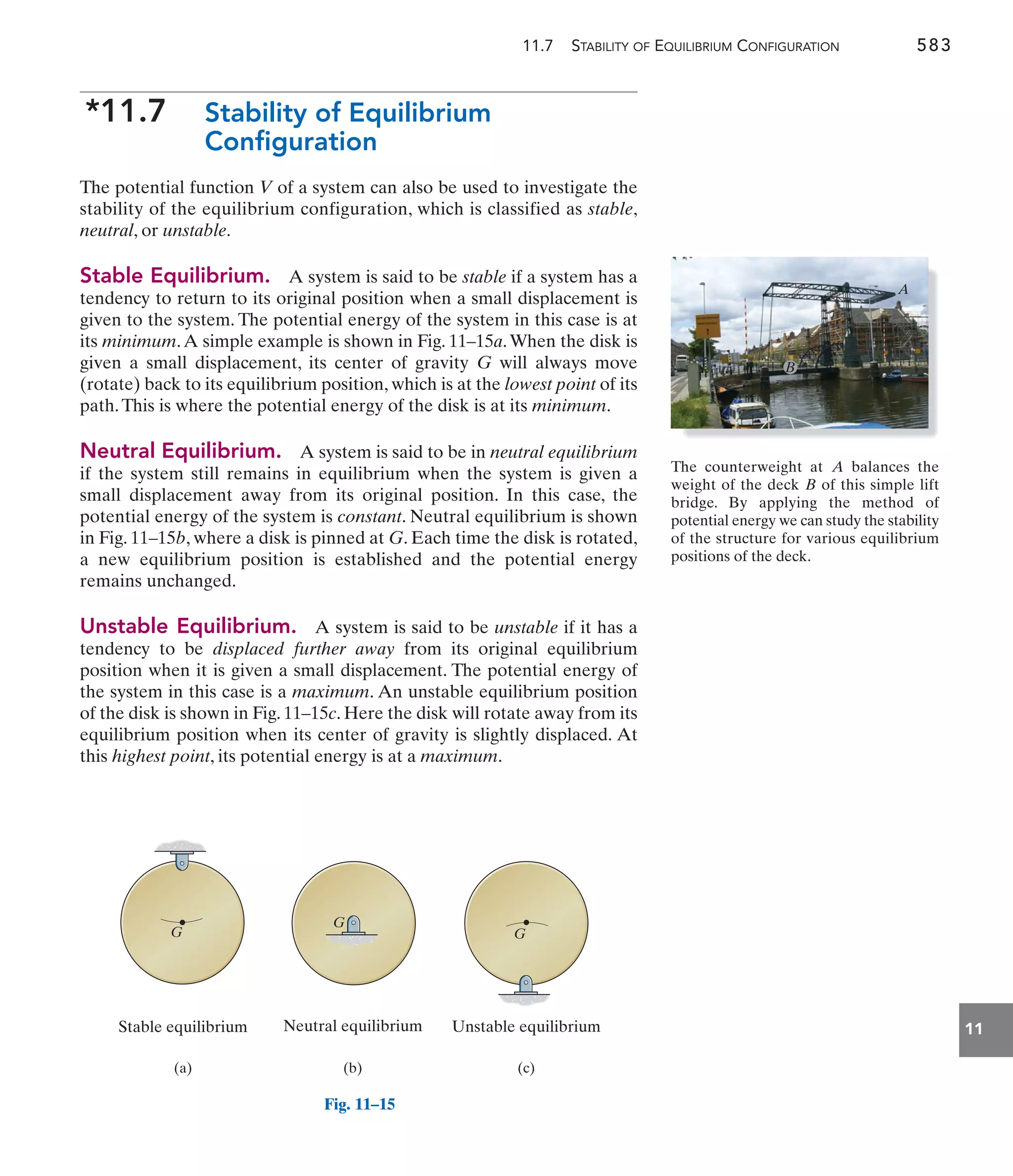 11.7 STABILITY OF EQUILIBRIUM CONFIGURATION 583
11
*11.7 Stability of Equilibrium
Configuration
The potential function V of a system can also be used to investigate the
stability of the equilibrium configuration, which is classified as stable,
neutral, or unstable.
Stable Equilibrium. A system is said to be stable if a system has a
tendency to return to its original position when a small displacement is
given to the system. The potential energy of the system in this case is at
its minimum.A simple example is shown in Fig. 11–15a.When the disk is
given a small displacement, its center of gravity G will always move
(rotate) back to its equilibrium position, which is at the lowest point of its
path.This is where the potential energy of the disk is at its minimum.
Neutral Equilibrium. A system is said to be in neutral equilibrium
if the system still remains in equilibrium when the system is given a
small displacement away from its original position. In this case, the
potential energy of the system is constant. Neutral equilibrium is shown
in Fig. 11–15b, where a disk is pinned at G. Each time the disk is rotated,
a new equilibrium position is established and the potential energy
remains unchanged.
Unstable Equilibrium. A system is said to be unstable if it has a
tendency to be displaced further away from its original equilibrium
position when it is given a small displacement. The potential energy of
the system in this case is a maximum. An unstable equilibrium position
of the disk is shown in Fig. 11–15c. Here the disk will rotate away from its
equilibrium position when its center of gravity is slightly displaced. At
this highest point, its potential energy is at a maximum.
Stable equilibrium Unstable equilibrium
Neutral equilibrium
(a) (b) (c)
G
G
G
The counterweight at balances the
weight of the deck of this simple lift
bridge. By applying the method of
potential energy we can study the stability
of the structure for various equilibrium
positions of the deck.
B
A
A
B
Fig. 11–15
 