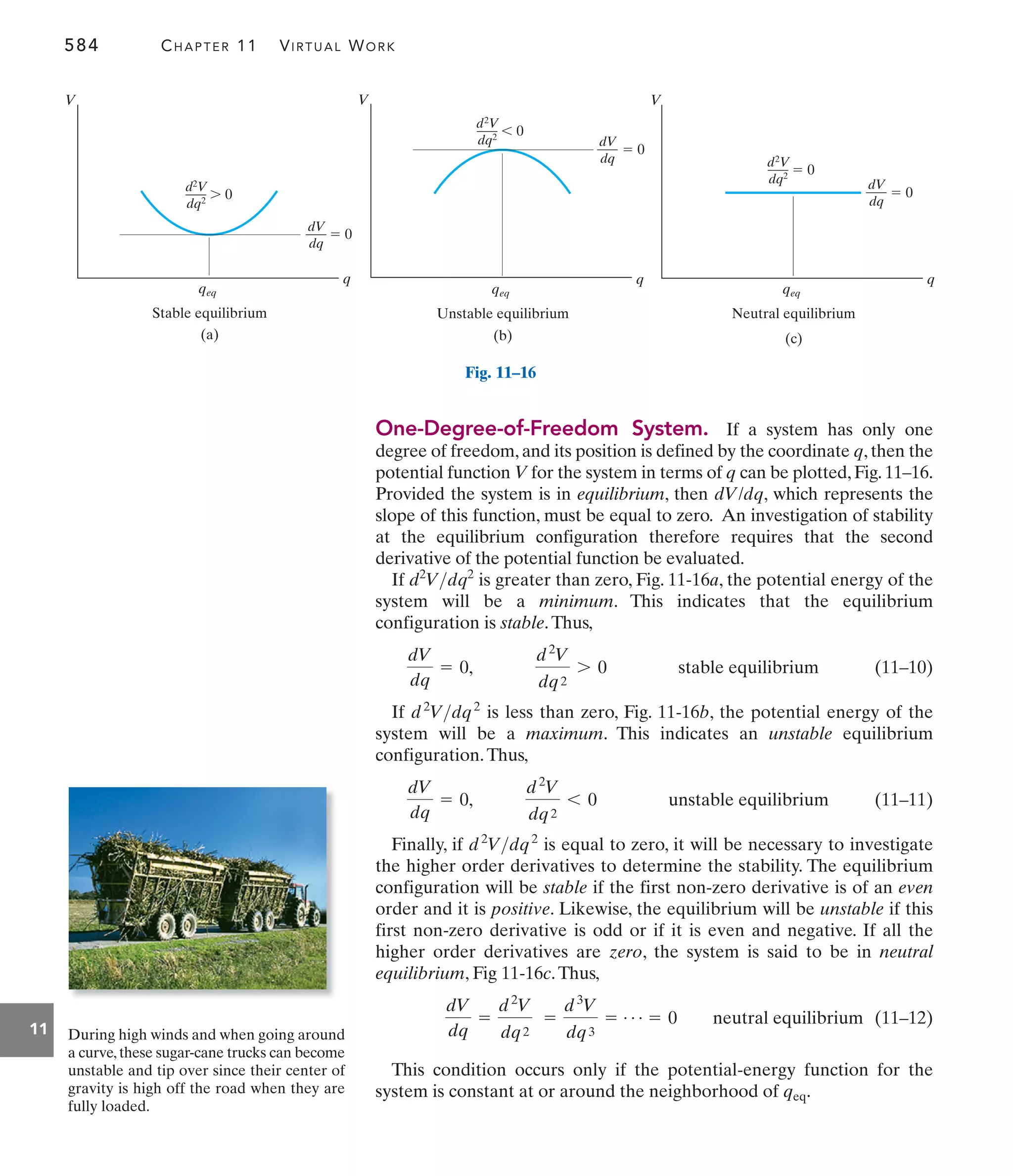 584 CHAPTER 11 VIRTUAL WORK
11
One-Degree-of-Freedom System. If a system has only one
degree of freedom, and its position is defined by the coordinate q, then the
potential function V for the system in terms of q can be plotted, Fig. 11–16.
Provided the system is in equilibrium, then , which represents the
slope of this function, must be equal to zero. An investigation of stability
at the equilibrium configuration therefore requires that the second
derivative of the potential function be evaluated.
If is greater than zero, Fig. 11-16a, the potential energy of the
system will be a minimum. This indicates that the equilibrium
configuration is stable.Thus,
(11–10)
If is less than zero, Fig. 11-16b, the potential energy of the
system will be a maximum. This indicates an unstable equilibrium
configuration.Thus,
(11–11)
Finally, if is equal to zero, it will be necessary to investigate
the higher order derivatives to determine the stability. The equilibrium
configuration will be stable if the first non-zero derivative is of an even
order and it is positive. Likewise, the equilibrium will be unstable if this
first non-zero derivative is odd or if it is even and negative. If all the
higher order derivatives are zero, the system is said to be in neutral
equilibrium, Fig 11-16c.Thus,
(11–12)
This condition occurs only if the potential-energy function for the
system is constant at or around the neighborhood of .
qeq
dV
dq
=
d2
V
dq2
=
d3
V
dq3
= Á = 0 neutral equilibrium
d2
Vdq2
d2
V
dq2
6 0 unstable equilibrium
dV
dq
= 0,
d2
Vdq2
d2
V
dq2
7 0 stable equilibrium
dV
dq
= 0,
d2
Vdq2
dV/dq
V
q
qeq
d2V
dq2  0
Neutral equilibrium
(c)
dV
dq
 0
Fig. 11–16
V
q
qeq
d2
V
dq2  0
Stable equilibrium
(a)
dV
dq
 0
V
q
qeq
d2
V
dq2  0
Unstable equilibrium
(b)
dV
dq
 0
During high winds and when going around
a curve,these sugar-cane trucks can become
unstable and tip over since their center of
gravity is high off the road when they are
fully loaded.
 