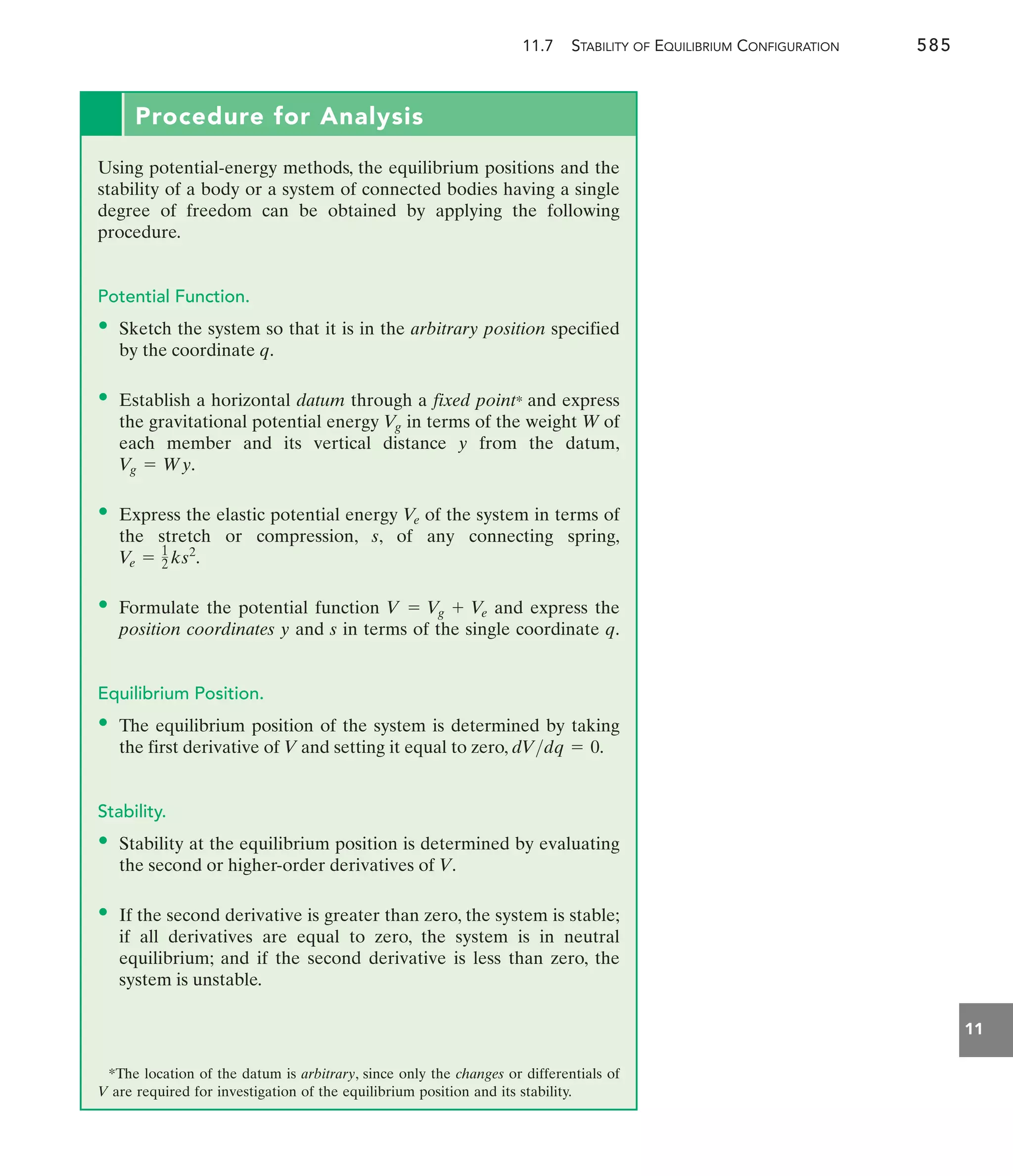 11.7 STABILITY OF EQUILIBRIUM CONFIGURATION 585
11
Procedure for Analysis
Using potential-energy methods, the equilibrium positions and the
stability of a body or a system of connected bodies having a single
degree of freedom can be obtained by applying the following
procedure.
Potential Function.
• Sketch the system so that it is in the arbitrary position specified
by the coordinate q.
• Establish a horizontal datum through a fixed point* and express
the gravitational potential energy in terms of the weight W of
each member and its vertical distance y from the datum,
• Express the elastic potential energy of the system in terms of
the stretch or compression, s, of any connecting spring,
• Formulate the potential function and express the
position coordinates y and s in terms of the single coordinate q.
Equilibrium Position.
• The equilibrium position of the system is determined by taking
the first derivative of V and setting it equal to zero,
Stability.
• Stability at the equilibrium position is determined by evaluating
the second or higher-order derivatives of V.
• If the second derivative is greater than zero, the system is stable;
if all derivatives are equal to zero, the system is in neutral
equilibrium; and if the second derivative is less than zero, the
system is unstable.
*The location of the datum is arbitrary, since only the changes or differentials of
V are required for investigation of the equilibrium position and its stability.
dVdq = 0.
V = V
g + V
e
Ve = 1
2 ks2
.
V
e
Vg = Wy.
V
g
 