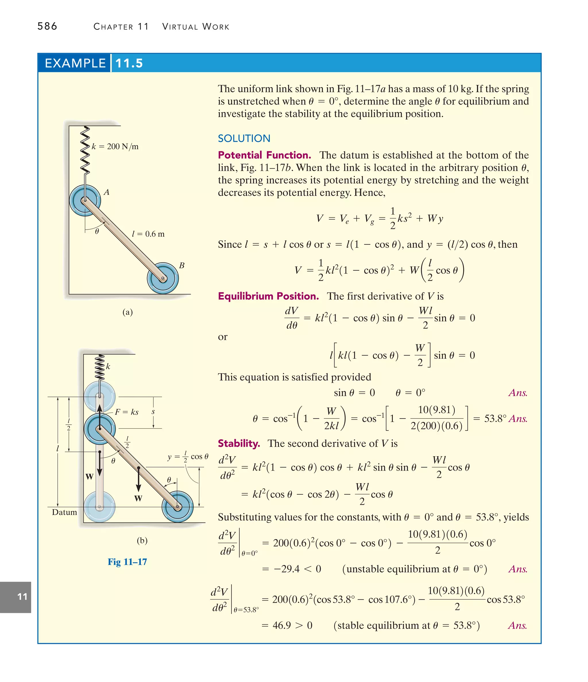 586 CHAPTER 11 VIRTUAL WORK
11
The uniform link shown in Fig. 11–17a has a mass of 10 kg. If the spring
is unstretched when determine the angle for equilibrium and
investigate the stability at the equilibrium position.
SOLUTION
Potential Function. The datum is established at the bottom of the
link, Fig. 11–17b. When the link is located in the arbitrary position
the spring increases its potential energy by stretching and the weight
decreases its potential energy. Hence,
Since or and , then
Equilibrium Position. The first derivative of V is
or
This equation is satisfied provided
Ans.
Ans.
Stability. The second derivative of V is
Substituting values for the constants, with and yields
Ans.
= -29.4 6 0 1unstable equilibrium at u = 0°2
d2
V
du2 `
u=0°
= 20010.622
1cos 0° - cos 0°2 -
1019.81210.62
2
cos 0°
u = 53.8°,
u = 0°
= kl2
1cos u - cos 2u2 -
Wl
2
cos u
d2
V
du2
= kl2
11 - cos u2 cos u + kl2
sin u sin u -
Wl
2
cos u
u = cos-1
a1 -
W
2kl
b = cos-1
c1 -
1019.812
21200210.62
d = 53.8°
sin u = 0 u = 0°
lckl11 - cos u2 -
W
2
d sin u = 0
dV
du
= kl2
11 - cos u2 sin u -
Wl
2
sin u = 0
V =
1
2
kl2
11 - cos u22
+ Wa
l
2
cos ub
y = (l2) cos u
s = l11 - cos u2,
l = s + l cos u
V = Ve + V
g =
1
2
ks2
+ Wy
u,
u
u = 0°,
EXAMPLE 11.5
l  0.6 m
A
k  200 N/m
B
(a)
u
s
cos u
l
—
2
l
—
2
l
W
W
l
—
2
k
Datum
(b)
F  ks
u
u
y 
Fig 11–17
Ans.
= 46.9 7 0 1stable equilibrium at u = 53.8°2
d2
V
du2 `
u=53.8°
= 20010.622
1cos53.8° - cos107.6°2 -
1019.81210.62
2
cos53.8°
 