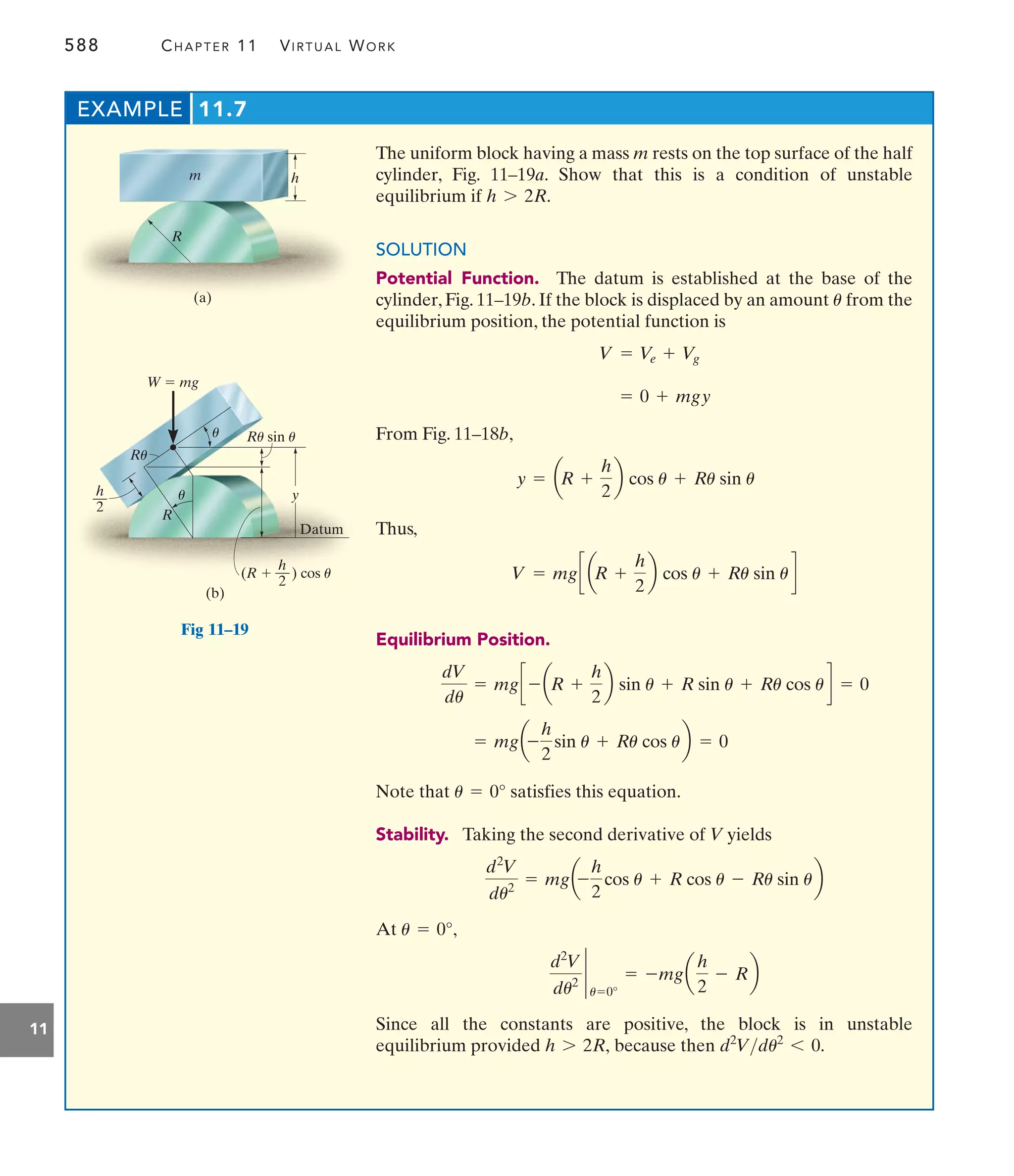 588 CHAPTER 11 VIRTUAL WORK
11
The uniform block having a mass m rests on the top surface of the half
cylinder, Fig. 11–19a. Show that this is a condition of unstable
equilibrium if
SOLUTION
Potential Function. The datum is established at the base of the
cylinder, Fig. 11–19b. If the block is displaced by an amount from the
equilibrium position, the potential function is
From Fig. 11–18b,
Thus,
Equilibrium Position.
Note that satisfies this equation.
Stability. Taking the second derivative of V yields
At
Since all the constants are positive, the block is in unstable
equilibrium provided because then d2
Vdu2
6 0.
h 7 2R,
d2
V
du2 `
u=0°
= -mga
h
2
- Rb
u = 0°,
d2
V
du2
= mga-
h
2
cos u + R cos u - Ru sin ub
u = 0°
= mga-
h
2
sin u + Ru cos ub = 0
dV
du
= mgc - aR +
h
2
b sin u + R sin u + Ru cos ud = 0
V = mgc aR +
h
2
b cos u + Ru sin ud
y = aR +
h
2
b cos u + Ru sin u
= 0 + mgy
V = V
e + Vg
u
h 7 2R.
EXAMPLE 11.7
h
m
R
(a)
y
W  mg
R
(b)
) cos u
(R 
Ru sin u
Ru
h
—
2
h
—
2
Datum
u
u
Fig 11–19
 