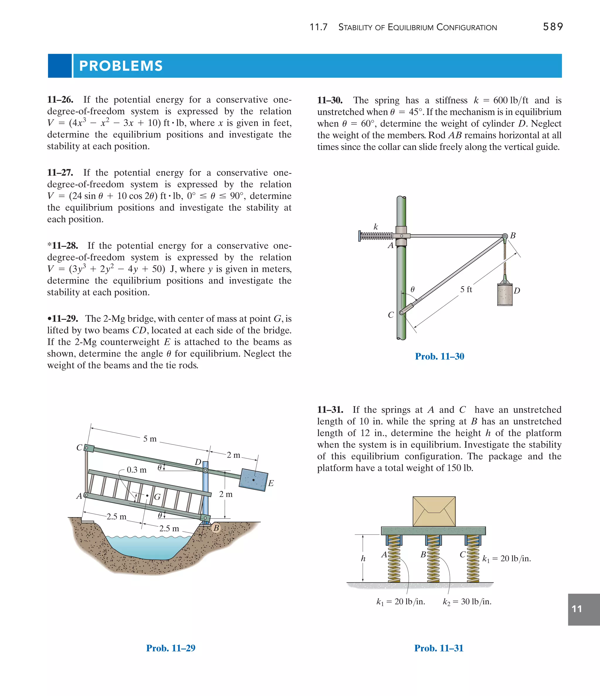 11.7 STABILITY OF EQUILIBRIUM CONFIGURATION 589
11
11–31. If the springs at A and C have an unstretched
length of 10 in. while the spring at B has an unstretched
length of 12 in., determine the height h of the platform
when the system is in equilibrium. Investigate the stability
of this equilibrium configuration. The package and the
platform have a total weight of 150 lb.
11–30. The spring has a stiffness and is
unstretched when .If the mechanism is in equilibrium
when determine the weight of cylinder D. Neglect
the weight of the members. Rod AB remains horizontal at all
times since the collar can slide freely along the vertical guide.
u = 60°,
u = 45°
k = 600 lbft
11–26. If the potential energy for a conservative one-
degree-of-freedom system is expressed by the relation
, where x is given in feet,
determine the equilibrium positions and investigate the
stability at each position.
11–27. If the potential energy for a conservative one-
degree-of-freedom system is expressed by the relation
, , determine
the equilibrium positions and investigate the stability at
each position.
*11–28. If the potential energy for a conservative one-
degree-of-freedom system is expressed by the relation
, where y is given in meters,
determine the equilibrium positions and investigate the
stability at each position.
•11–29. The 2-Mg bridge, with center of mass at point G, is
lifted by two beams CD, located at each side of the bridge.
If the 2-Mg counterweight E is attached to the beams as
shown, determine the angle for equilibrium. Neglect the
weight of the beams and the tie rods.
u
V = (3y3
+ 2y2
- 4y + 50) J
0° … u … 90°
V = (24 sin u + 10 cos 2u) ft # lb
V = (4x3
- x2
- 3x + 10) ft # lb
PROBLEMS
D
A G
C
B
E
2.5 m
2.5 m
2 m
5 m
0.3 m
2 m
u
u
Prob. 11–29
A
k
B
C
D
5 ft
u
Prob. 11–30
h A B C k1  20 lb/in.
k1  20 lb/in. k2  30 lb/in.
Prob. 11–31
 