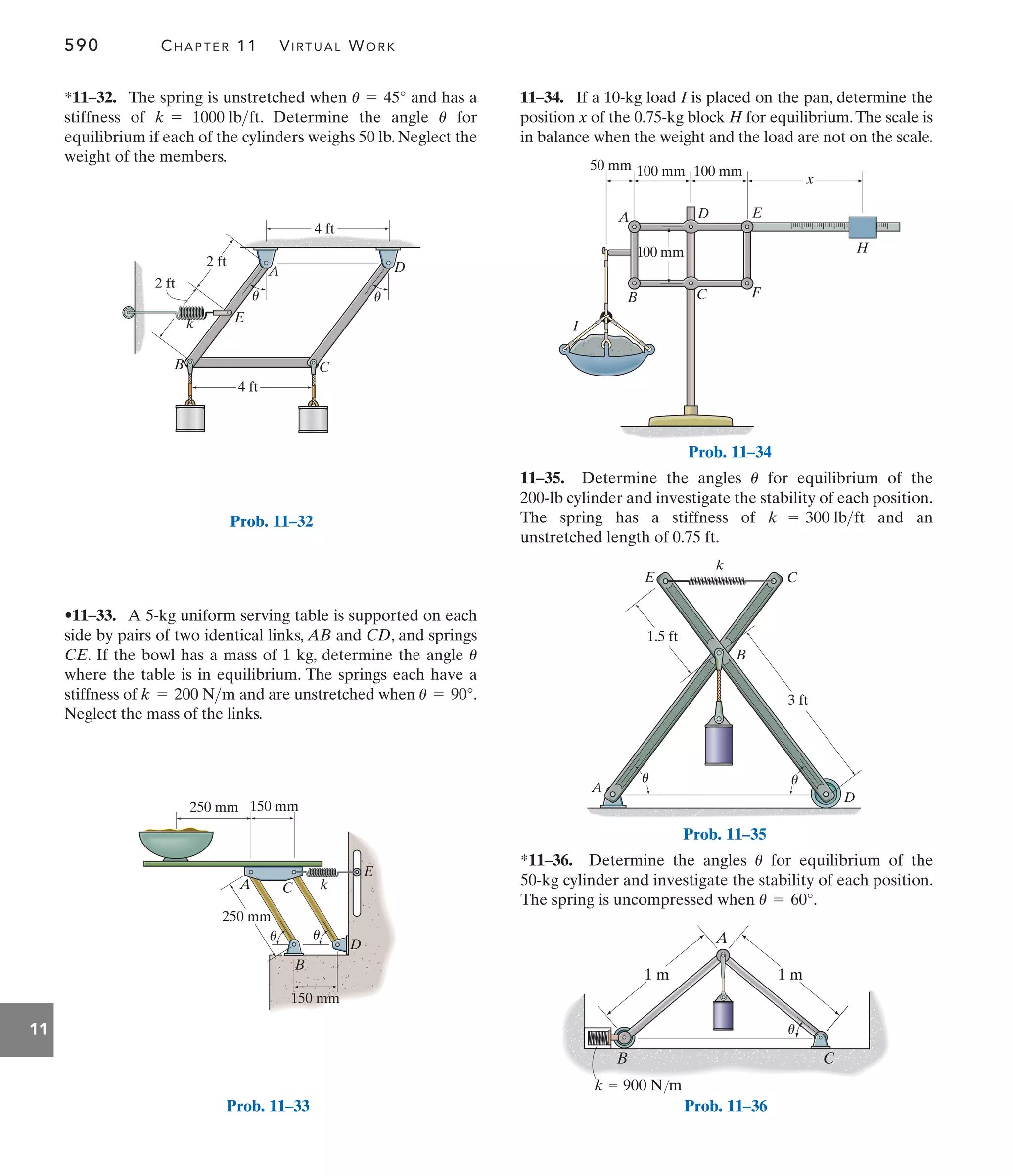 590 CHAPTER 11 VIRTUAL WORK
11
11–35. Determine the angles for equilibrium of the
200-lb cylinder and investigate the stability of each position.
The spring has a stiffness of and an
unstretched length of 0.75 ft.
k = 300 lbft
u
11–34. If a 10-kg load I is placed on the pan, determine the
position x of the 0.75-kg block H for equilibrium.The scale is
in balance when the weight and the load are not on the scale.
•11–33. A 5-kg uniform serving table is supported on each
side by pairs of two identical links, AB and CD, and springs
CE. If the bowl has a mass of 1 kg, determine the angle
where the table is in equilibrium. The springs each have a
stiffness of and are unstretched when .
Neglect the mass of the links.
u = 90°
k = 200 Nm
u
*11–36. Determine the angles for equilibrium of the
50-kg cylinder and investigate the stability of each position.
The spring is uncompressed when u = 60°.
u
B C F
I
H
E
D
A
100 mm
100 mm
100 mm
50 mm
x
Prob. 11–34
A
B
C
E
k
D
3 ft
1.5 ft
u u
Prob. 11–35
A
B C
1 m 1 m
u
k  900 N/m
Prob. 11–36
A C k
250 mm
250 mm 150 mm
150 mm
B
D
E
u u
Prob. 11–33
*11–32. The spring is unstretched when and has a
stiffness of . Determine the angle for
equilibrium if each of the cylinders weighs 50 lb. Neglect the
weight of the members.
u
k = 1000 lbft
u = 45°
D
E
k
A
B C
4 ft
4 ft
2 ft
2 ft
u
u
Prob. 11–32
 