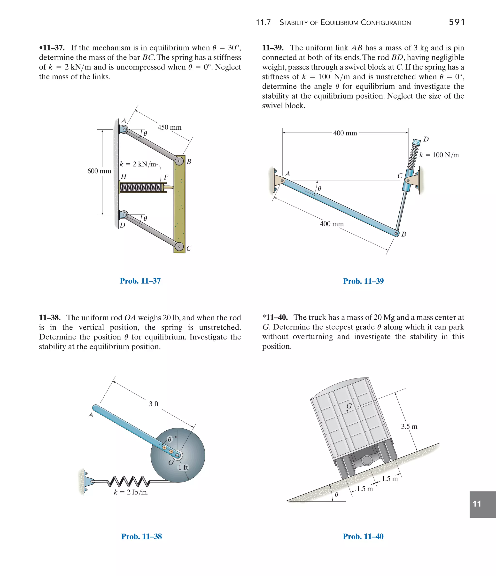 11.7 STABILITY OF EQUILIBRIUM CONFIGURATION 591
11
11–39. The uniform link AB has a mass of 3 kg and is pin
connected at both of its ends.The rod BD, having negligible
weight, passes through a swivel block at C. If the spring has a
stiffness of and is unstretched when ,
determine the angle for equilibrium and investigate the
stability at the equilibrium position. Neglect the size of the
swivel block.
u
u = 0°
k = 100 Nm
11–38. The uniform rod OA weighs 20 lb, and when the rod
is in the vertical position, the spring is unstretched.
Determine the position for equilibrium. Investigate the
stability at the equilibrium position.
u
•11–37. If the mechanism is in equilibrium when
determine the mass of the bar BC.The spring has a stiffness
of and is uncompressed when . Neglect
the mass of the links.
u = 0°
k = 2 kNm
u = 30°,
*11–40. The truck has a mass of 20 Mg and a mass center at
G. Determine the steepest grade along which it can park
without overturning and investigate the stability in this
position.
u
600 mm
450 mm
B
C
D
H F
A
k  2 kN/m
u
u
Prob. 11–37
3 ft
k  2 lb/in.
A
O
1 ft
u
Prob. 11–38
k  100 N/m
400 mm
400 mm
D
C
B
A
u
Prob. 11–39
G
u
3.5 m
1.5 m
1.5 m
Prob. 11–40
 