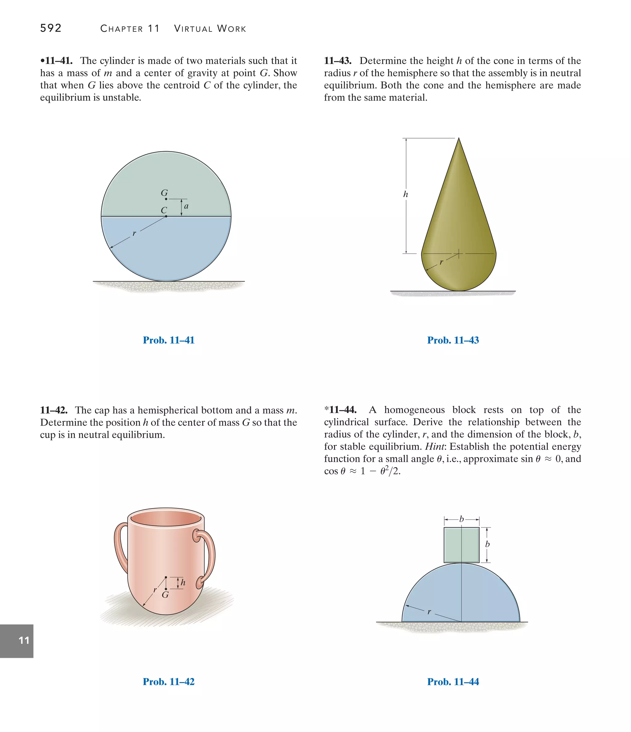 592 CHAPTER 11 VIRTUAL WORK
11
11–43. Determine the height h of the cone in terms of the
radius r of the hemisphere so that the assembly is in neutral
equilibrium. Both the cone and the hemisphere are made
from the same material.
11–42. The cap has a hemispherical bottom and a mass m.
Determine the position h of the center of mass G so that the
cup is in neutral equilibrium.
•11–41. The cylinder is made of two materials such that it
has a mass of m and a center of gravity at point G. Show
that when G lies above the centroid C of the cylinder, the
equilibrium is unstable.
*11–44. A homogeneous block rests on top of the
cylindrical surface. Derive the relationship between the
radius of the cylinder, r, and the dimension of the block, b,
for stable equilibrium. Hint: Establish the potential energy
function for a small angle , i.e., approximate , and
.
cos u L 1 - u2
2
sin u L 0
u
h
r
G
Prob. 11–42
h
r
Prob. 11–43
b
r
b
Prob. 11–44
C
G
a
r
Prob. 11–41
 