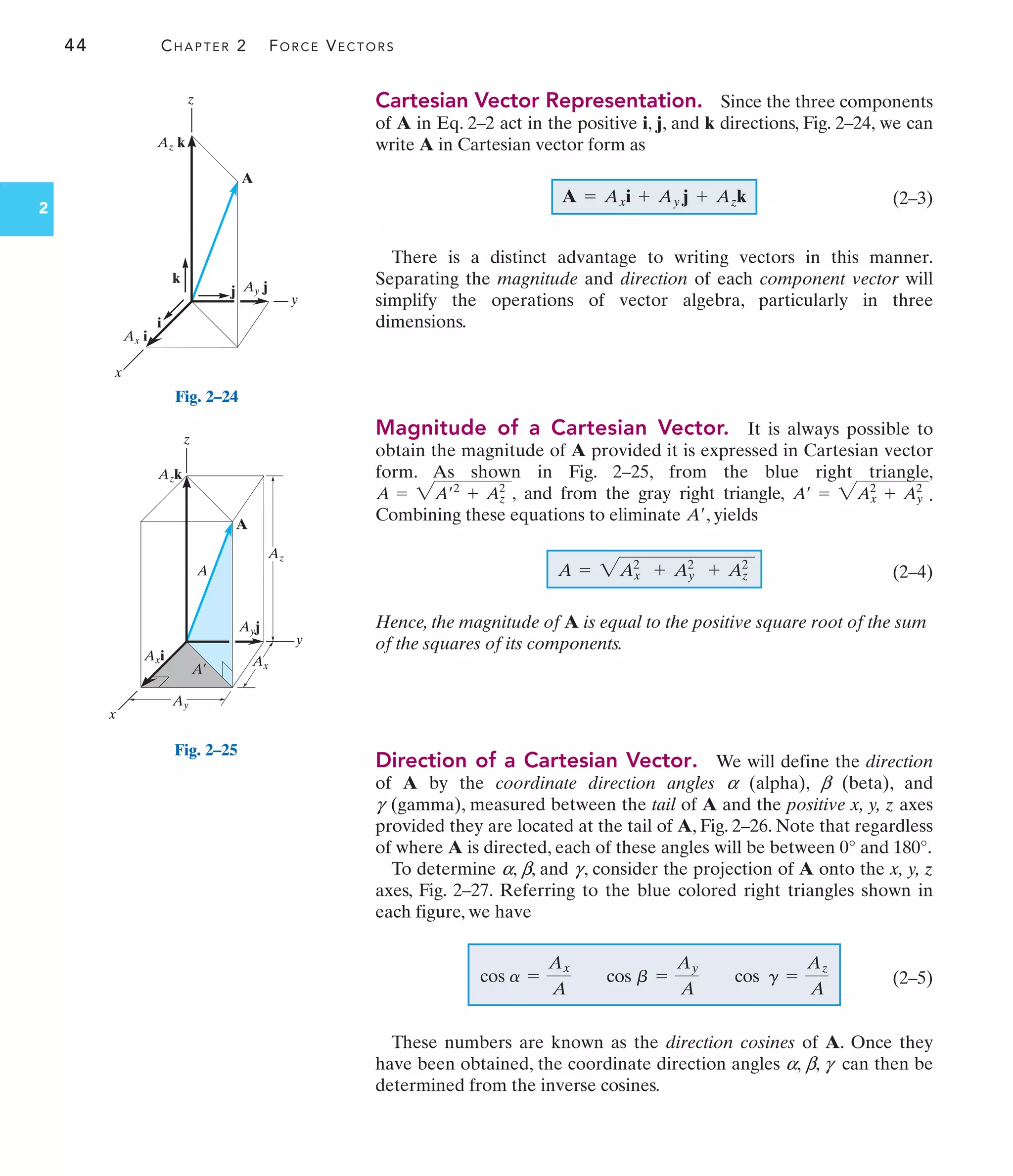 44 CHAPTER 2 FORCE VECTORS
2
Cartesian Vector Representation. Since the three components
of A in Eq. 2–2 act in the positive i, j, and k directions, Fig. 2–24, we can
write A in Cartesian vector form as
(2–3)
There is a distinct advantage to writing vectors in this manner.
Separating the magnitude and direction of each component vector will
simplify the operations of vector algebra, particularly in three
dimensions.
Magnitude of a Cartesian Vector. It is always possible to
obtain the magnitude of A provided it is expressed in Cartesian vector
form. As shown in Fig. 2–25, from the blue right triangle,
, and from the gray right triangle, .
Combining these equations to eliminate , yields
(2–4)
Hence, the magnitude of A is equal to the positive square root of the sum
of the squares of its components.
Direction of a Cartesian Vector. We will define the direction
of A by the coordinate direction angles a (alpha), b (beta), and
g (gamma), measured between the tail of A and the positive x, y, z axes
provided they are located at the tail of A, Fig. 2–26. Note that regardless
of where A is directed, each of these angles will be between 0° and 180°.
To determine a, b, and g, consider the projection of A onto the x, y, z
axes, Fig. 2–27. Referring to the blue colored right triangles shown in
each figure, we have
(2–5)
These numbers are known as the direction cosines of A. Once they
have been obtained, the coordinate direction angles a, b, g can then be
determined from the inverse cosines.
cos a =
Ax
A
cos b =
Ay
A
cos g =
Az
A
A = 2A2
x + A2
y + A2
z
A¿
A¿ = 2A2
x + Ay
2
A = 2A¿2
+ A2
z
A = Axi + Ay j + Azk
A
Ax i
z
y
x
Ay j
Az k
k
i
j
Fig. 2–24
A
Axi
z
y
x
Ayj
Azk
A
A¿
Ay
Ax
Az
Fig. 2–25
 
