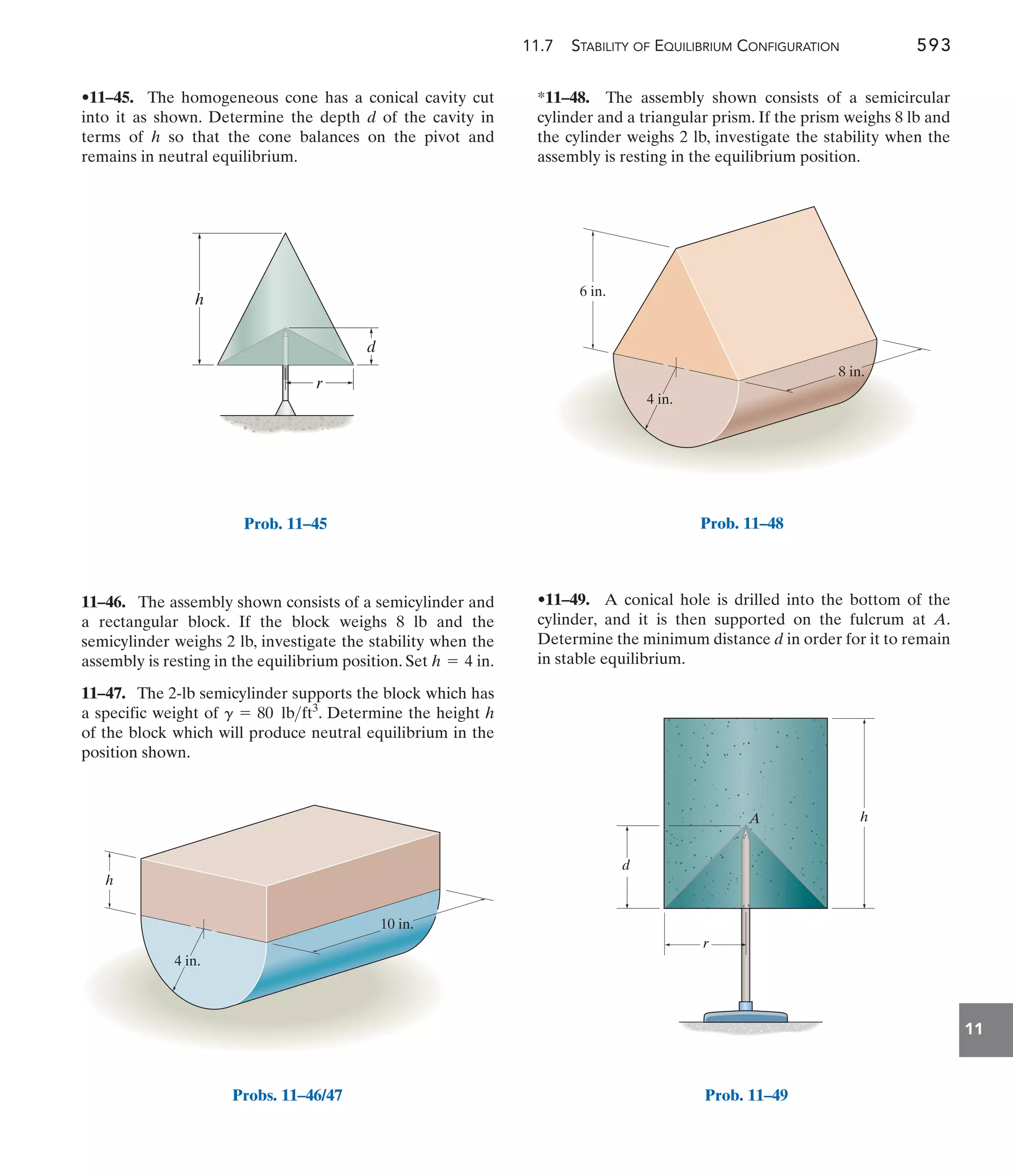 11.7 STABILITY OF EQUILIBRIUM CONFIGURATION 593
11
*11–48. The assembly shown consists of a semicircular
cylinder and a triangular prism. If the prism weighs 8 lb and
the cylinder weighs 2 lb, investigate the stability when the
assembly is resting in the equilibrium position.
11–46. The assembly shown consists of a semicylinder and
a rectangular block. If the block weighs 8 lb and the
semicylinder weighs 2 lb, investigate the stability when the
assembly is resting in the equilibrium position. Set
11–47. The 2-lb semicylinder supports the block which has
a specific weight of . Determine the height h
of the block which will produce neutral equilibrium in the
position shown.
g = 80 lbft3
h = 4 in.
•11–45. The homogeneous cone has a conical cavity cut
into it as shown. Determine the depth d of the cavity in
terms of h so that the cone balances on the pivot and
remains in neutral equilibrium.
•11–49. A conical hole is drilled into the bottom of the
cylinder, and it is then supported on the fulcrum at A.
Determine the minimum distance d in order for it to remain
in stable equilibrium.
4 in.
6 in.
8 in.
Prob. 11–48
d
A
r
h
Prob. 11–49
r
d
h
Prob. 11–45
h
4 in.
10 in.
Probs. 11–46/47
 