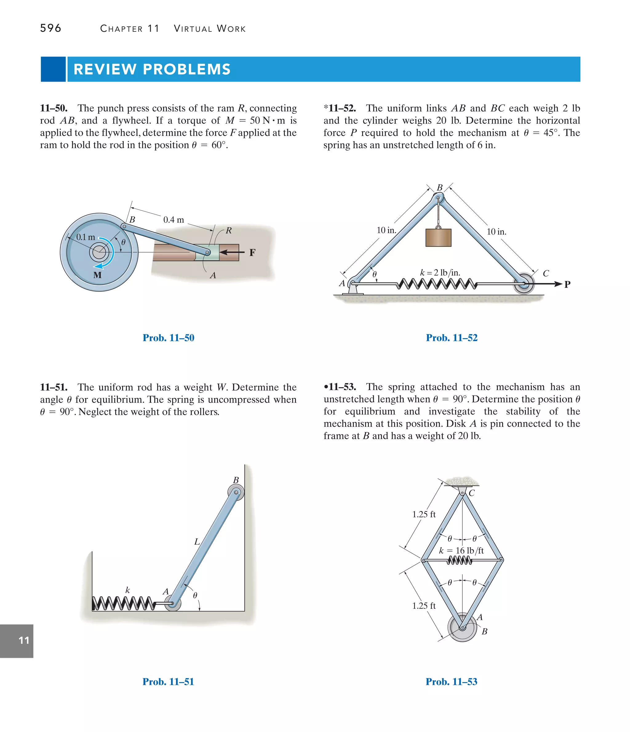 596 CHAPTER 11 VIRTUAL WORK
11
REVIEW PROBLEMS
*11–52. The uniform links AB and BC each weigh 2 lb
and the cylinder weighs 20 lb. Determine the horizontal
force P required to hold the mechanism at . The
spring has an unstretched length of 6 in.
u = 45°
11–51. The uniform rod has a weight W. Determine the
angle for equilibrium. The spring is uncompressed when
. Neglect the weight of the rollers.
u = 90°
u
11–50. The punch press consists of the ram R, connecting
rod AB, and a flywheel. If a torque of is
applied to the flywheel, determine the force F applied at the
ram to hold the rod in the position .
u = 60°
M = 50 N # m
•11–53. The spring attached to the mechanism has an
unstretched length when . Determine the position
for equilibrium and investigate the stability of the
mechanism at this position. Disk A is pin connected to the
frame at B and has a weight of 20 lb.
u
u = 90°
1.25 ft
1.25 ft
A
B
C
u
u
u u
k  16 lb/ft
Prob. 11–53
F
0.1m
M
B
R
A
u
0.4 m
Prob. 11–50
k A
B
L
u
Prob. 11–51
P
10 in.
B
A
u C
10 in.
k = 2 lb/in.
Prob. 11–52
 