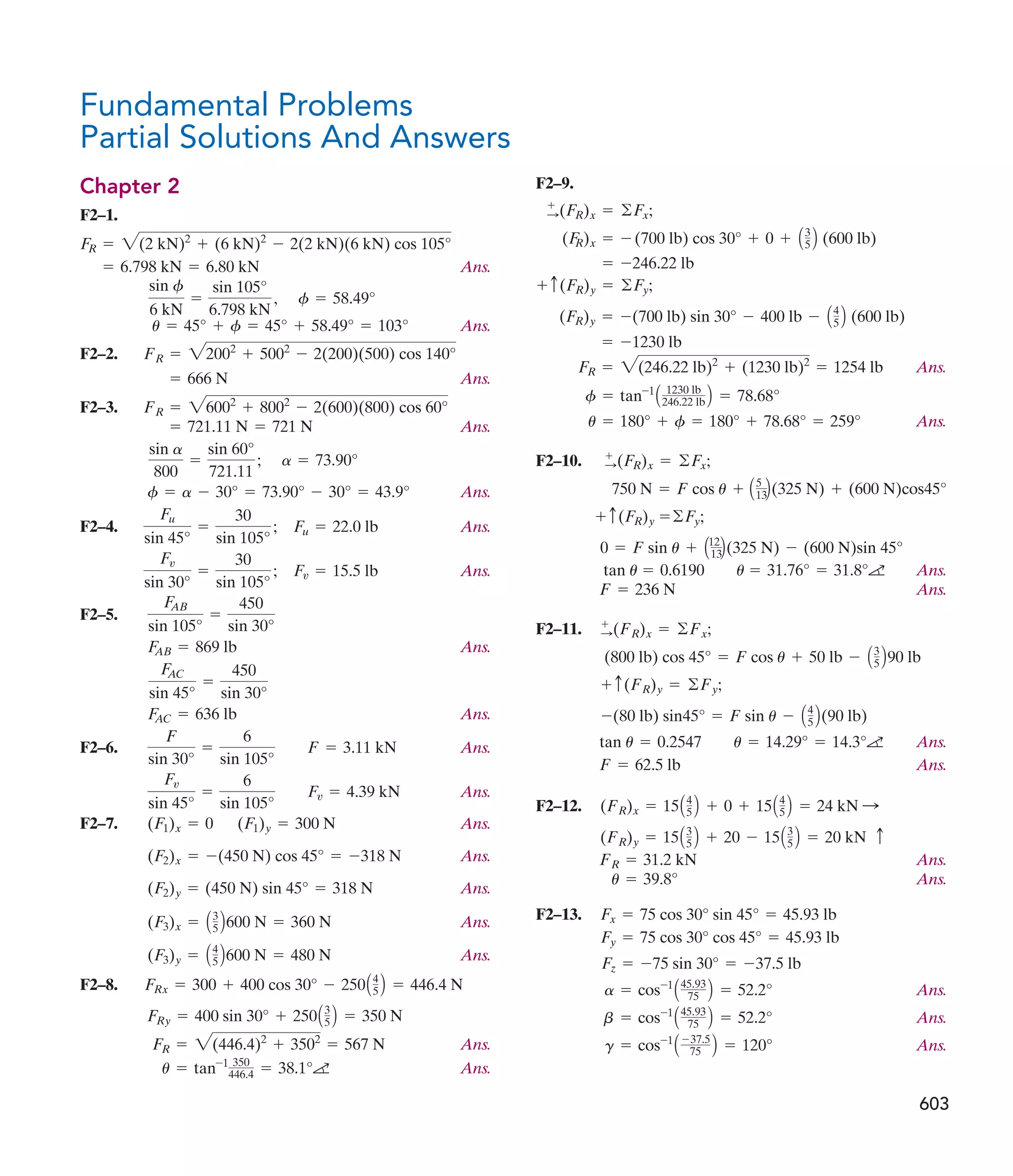 F2–9.
Ans.
Ans.
F2–10.
Ans.
Ans.
F2–11.
Ans.
Ans.
F2–12.
Ans.
Ans.
F2–13.
Ans.
Ans.
Ans.
g = cos-1
A -37.5
75 B = 120°
b = cos-1
A45.93
75 B = 52.2°
a = cos-1
A45.93
75 B = 52.2°
Fz = -75 sin 30° = -37.5 lb
Fy = 75 cos 30° cos 45° = 45.93 lb
Fx = 75 cos 30° sin 45° = 45.93 lb
u = 39.8°
FR = 31.2 kN
(FR)y = 15A3
5 B + 20 - 15A3
5 B = 20 kN c
(FR)x = 15A4
5 B + 0 + 15A4
5 B = 24 kN :
F = 62.5 lb
tan u = 0.2547 u = 14.29° = 14.3°a
-(80 lb) sin45° = F sin u - A4
5 B(90 lb)
+ c(FR)y = ©Fy;
(800 lb) cos 45° = F cos u + 50 lb - A3
5 B90 lb
:
+
(FR)x = ©Fx;
F = 236 N
tan u = 0.6190 u = 31.76° = 31.8°a
0 = F sin u + A12
13B(325 N) - (600 N)sin 45°
+ c(FR)y =©Fy;
750 N = F cos u + A5
13B(325 N) + (600 N)cos45°
+
:(FR)x = ©Fx;
u = 180° + f = 180° + 78.68° = 259°
f = tan-1
A 1230 lb
246.22 lb B = 78.68°
FR = 2(246.22 lb)2
+ (1230 lb)2
= 1254 lb
= -1230 lb
(FR)y = -(700 lb) sin 30° - 400 lb - A4
5 B (600 lb)
+ c(FR)y = ©Fy;
= -246.22 lb
(F
R)x = - (700 lb) cos 30° + 0 + A3
5 B (600 lb)
+
:(FR)x = ©Fx;
Fundamental Problems
Partial Solutions And Answers
Chapter 2
F2–1.
Ans.
Ans.
F2–2.
Ans.
F2–3.
Ans.
Ans.
F2–4. Ans.
Ans.
F2–5.
Ans.
Ans.
F2–6. Ans.
Ans.
F2–7. Ans.
Ans.
Ans.
Ans.
Ans.
F2–8.
Ans.
Ans.
u = tan-1 350
446.4 = 38.1°a
FR = 2(446.4)2
+ 3502
= 567 N
FRy = 400 sin 30° + 250A3
5 B = 350 N
FRx = 300 + 400 cos 30° - 250A4
5 B = 446.4 N
(F3)y = A4
5 B600 N = 480 N
(F3)x = A3
5 B600 N = 360 N
(F2)y = (450 N) sin 45° = 318 N
(F2)x = -(450 N) cos 45° = -318 N
(F1)x = 0 (F1)y = 300 N
Fv
sin 45°
=
6
sin 105°
Fv = 4.39 kN
F
sin 30°
=
6
sin 105°
F = 3.11 kN
F
AC = 636 lb
F
AC
sin 45°
=
450
sin 30°
F
AB = 869 lb
F
AB
sin 105°
=
450
sin 30°
Fv
sin 30°
=
30
sin 105°
; Fv = 15.5 lb
Fu
sin 45°
=
30
sin 105°
; Fu = 22.0 lb
f = a - 30° = 73.90° - 30° = 43.9°
a = 73.90°
sin a
800
=
sin 60°
721.11
;
= 721.11 N = 721 N
FR = 26002
+ 8002
- 2(600)(800) cos 60°
= 666 N
FR = 22002
+ 5002
- 2(200)(500) cos 140°
u = 45° + f = 45° + 58.49° = 103°
f = 58.49°
sin f
6 kN
=
sin 105°
6.798 kN
,
= 6.798 kN = 6.80 kN
F
R = 2(2 kN)2
+ (6 kN)2
- 2(2 kN)(6 kN) cos 105°
603
 
