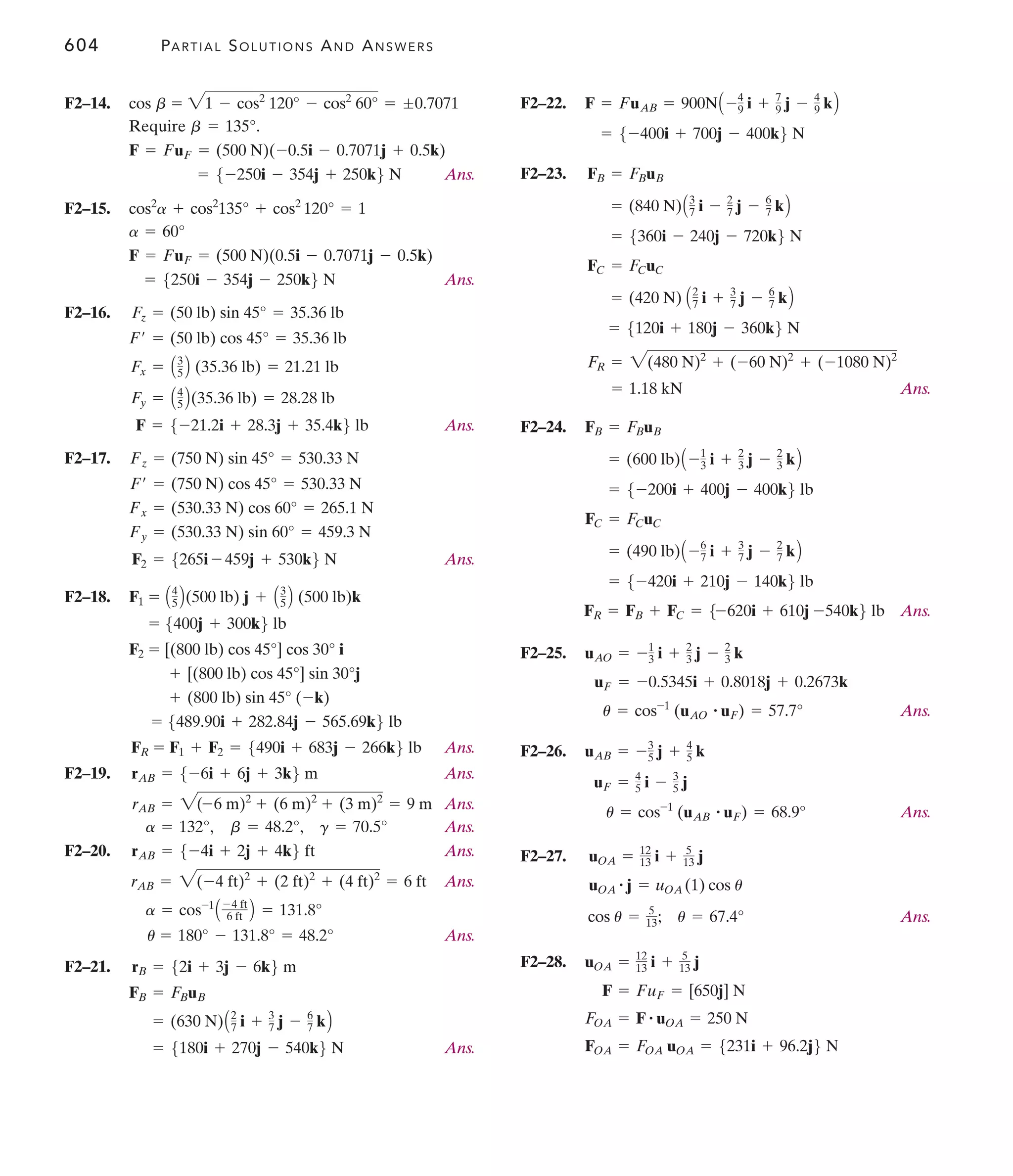 604 PARTIAL SOLUTIONS AND ANSWERS
F2–14.
Require .
Ans.
F2–15.
Ans.
F2–16.
Ans.
F2–17.
Ans.
F2–18.
Ans.
F2–19. Ans.
Ans.
Ans.
F2–20. Ans.
Ans.
Ans.
F2–21.
Ans.
= 5180i + 270j - 540k6 N
= (630 N)A2
7 i + 3
7 j - 6
7 kB
FB = FBuB
rB = 52i + 3j - 6k6 m
u = 180° - 131.8° = 48.2°
a = cos-1
A -4 ft
6 ft B = 131.8°
rAB = 2(-4 ft)2
+ (2 ft)2
+ (4 ft)2
= 6 ft
rAB = 5-4i + 2j + 4k6 ft
a = 132°, b = 48.2°, g = 70.5°
rAB = 2(-6 m)2
+ (6 m)2
+ (3 m)2
= 9 m
rAB = 5-6i + 6j + 3k6 m
FR = F1 + F2 = 5490i + 683j - 266k6 lb
= 5489.90i + 282.84j - 565.69k6 lb
+ (800 lb) sin 45° (-k)
+ [(800 lb) cos 45°] sin 30°j
F2 = [(800 lb) cos 45°] cos 30° i
= 5400j + 300k6 lb
F1 = A4
5 B(500 lb) j + A3
5 B (500 lb)k
F2 = 5265i - 459j + 530k6 N
Fy = (530.33 N) sin 60° = 459.3 N
Fx = (530.33 N) cos 60° = 265.1 N
F¿ = (750 N) cos 45° = 530.33 N
Fz = (750 N) sin 45° = 530.33 N
F = 5-21.2i + 28.3j + 35.4k6 lb
Fy = A4
5 B(35.36 lb) = 28.28 lb
Fx = A3
5 B (35.36 lb) = 21.21 lb
F¿ = (50 lb) cos 45° = 35.36 lb
Fz = (50 lb) sin 45° = 35.36 lb
= 5250i - 354j - 250k6 N
F = FuF = (500 N)(0.5i - 0.7071j - 0.5k)
a = 60°
cos2
a + cos2
135° + cos2
120° = 1
= 5-250i - 354j + 250k6 N
F = FuF = (500 N)(-0.5i - 0.7071j + 0.5k)
b = 135°
cos b = 21 - cos2
120° - cos2
60° = ;0.7071 F2–22.
F2–23.
Ans.
F2–24.
Ans.
F2–25.
Ans.
F2–26.
Ans.
F2–27.
Ans.
F2–28.
FOA = FOA uOA = 5231i + 96.2j6 N
FOA = F # uOA = 250 N
F = FuF = [650j] N
uOA = 12
13 i + 5
13 j
cos u = 5
13; u = 67.4°
uOA
# j = uOA (1) cos u
uOA = 12
13 i + 5
13 j
u = cos-1
(uAB
# uF) = 68.9°
uF = 4
5 i - 3
5 j
uAB = -3
5 j + 4
5 k
u = cos-1
(uAO
# uF) = 57.7°
uF = -0.5345i + 0.8018j + 0.2673k
uAO = -1
3 i + 2
3 j - 2
3 k
FR = FB + FC = 5-620i + 610j -540k6 lb
= 5-420i + 210j - 140k6 lb
= (490 lb)A -6
7 i + 3
7 j - 2
7 kB
FC = FCuC
= 5-200i + 400j - 400k6 lb
= (600 lb)A -1
3 i + 2
3 j - 2
3 kB
FB = FBuB
= 1.18 kN
FR = 2(480 N)2
+ (-60 N)2
+ (-1080 N)2
= 5120i + 180j - 360k6 N
= (420 N) A2
7 i + 3
7 j - 6
7 kB
FC = FCuC
= 5360i - 240j - 720k6 N
= (840 N)A3
7 i - 2
7 j - 6
7 kB
FB = FBuB
= 5-400i + 700j - 400k6 N
F = FuAB = 900NA -4
9 i + 7
9 j - 4
9 kB
 