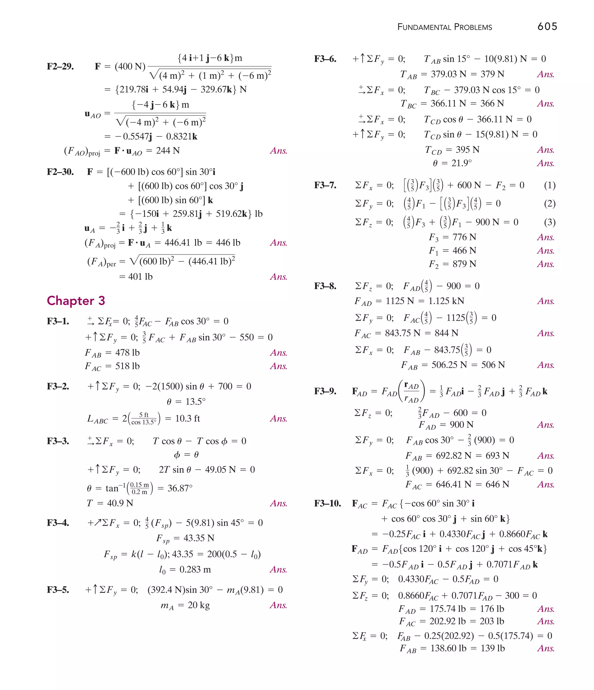 FUNDAMENTAL PROBLEMS 605
F2–29.
Ans.
F2–30.
Ans.
Ans.
Chapter 3
F3–1.
Ans.
Ans.
F3–2.
Ans.
F3–3.
Ans.
F3–4.
Ans.
F3–5.
Ans.
mA = 20 kg
+ c ©Fy = 0; (392.4 N)sin 30° - mA(9.81) = 0
l0 = 0.283 m
Fsp = k(l - l0); 43.35 = 200(0.5 - l0)
Fsp = 43.35 N
+Q©Fx = 0; 4
5 (Fsp) - 5(9.81) sin 45° = 0
T = 40.9 N
u = tan-1
A0.15 m
0.2 m B = 36.87°
+ c©Fy = 0; 2T sin u - 49.05 N = 0
f = u
:
+
©Fx = 0; T cos u - T cos f = 0
LABC = 2A 5 ft
cos 13.5° B = 10.3 ft
u = 13.5°
+ c©Fy = 0; -2(1500) sin u + 700 = 0
FAC = 518 lb
FAB = 478 lb
+ c©Fy = 0; 3
5 FAC + FAB sin 30° - 550 = 0
+
: ©F
x = 0; 4
5F
AC - F
AB cos 30° = 0
= 401 lb
(FA)per = 2(600 lb)2
- (446.41 lb)2
(FA)proj = F # uA = 446.41 lb = 446 lb
uA = -2
3 i + 2
3 j + 1
3 k
= 5-150i + 259.81j + 519.62k6 lb
+ [(600 lb) sin 60°] k
+ [(600 lb) cos 60°] cos 30° j
F = [(-600 lb) cos 60°] sin 30°i
(FAO)proj = F # uAO = 244 N
= - 0.5547j - 0.8321k
uAO =
5-4 j- 6 k6m
2(-4 m)2
+ (-6 m)2
= 5219.78i + 54.94j - 329.67k6 N
F = (400 N)
54 i+1 j-6 k6m
2(4 m)2
+ (1 m)2
+ (-6 m)2
F3–6.
Ans.
Ans.
Ans.
Ans.
F3–7. (1)
(2)
(3)
Ans.
Ans.
Ans.
F3–8.
Ans.
Ans.
Ans.
F3–9.
Ans.
Ans.
Ans.
F3–10.
Ans.
Ans.
Ans.
FAB = 138.60 lb = 139 lb
©F
x = 0; F
AB - 0.25(202.92) - 0.5(175.74) = 0
FAC = 202.92 lb = 203 lb
FAD = 175.74 lb = 176 lb
©Fz = 0; 0.8660F
AC + 0.7071F
AD - 300 = 0
©F
y = 0; 0.4330F
AC - 0.5F
AD = 0
= -0.5FAD i - 0.5FAD j + 0.7071FAD k
FAD = FAD5cos 120° i + cos 120° j + cos 45°k6
= -0.25F
AC i + 0.4330F
AC j + 0.8660F
AC k
+ cos 60° cos 30° j + sin 60° k6
FAC = FAC 5-cos 60° sin 30° i
FAC = 646.41 N = 646 N
1
3 (900) + 692.82 sin 30° - FAC = 0
©Fx = 0;
FAB = 692.82 N = 693 N
FAB cos 30° - 2
3 (900) = 0
©Fy = 0;
FAD = 900 N
2
3FAD - 600 = 0
©Fz = 0;
FAD = FADa
rAD
rAD
b = 1
3 FADi - 2
3 FAD j + 2
3 F
AD k
FAB = 506.25 N = 506 N
©Fx = 0; FAB - 843.75A3
5 B = 0
FAC = 843.75 N = 844 N
©Fy = 0; FACA4
5 B - 1125A3
5 B = 0
FAD = 1125 N = 1.125 kN
©Fz = 0; FADA4
5 B - 900 = 0
F2 = 879 N
F1 = 466 N
F3 = 776 N
©Fz = 0; A4
5 BF3 + A3
5 BF1 - 900 N = 0
©Fy = 0; A4
5 BF1 - C A3
5 BF3D A4
5 B = 0
©Fx = 0; CA3
5 BF3D A3
5B + 600 N - F2 = 0
u = 21.9°
TCD = 395 N
+ c©Fy = 0; TCD sin u - 15(9.81) N = 0
+
:©Fx = 0; TCD cos u - 366.11 N = 0
TBC = 366.11 N = 366 N
+
:©Fx = 0; TBC - 379.03 N cos 15° = 0
TAB = 379.03 N = 379 N
+ c©Fy = 0; TAB sin 15° - 10(9.81) N = 0
 