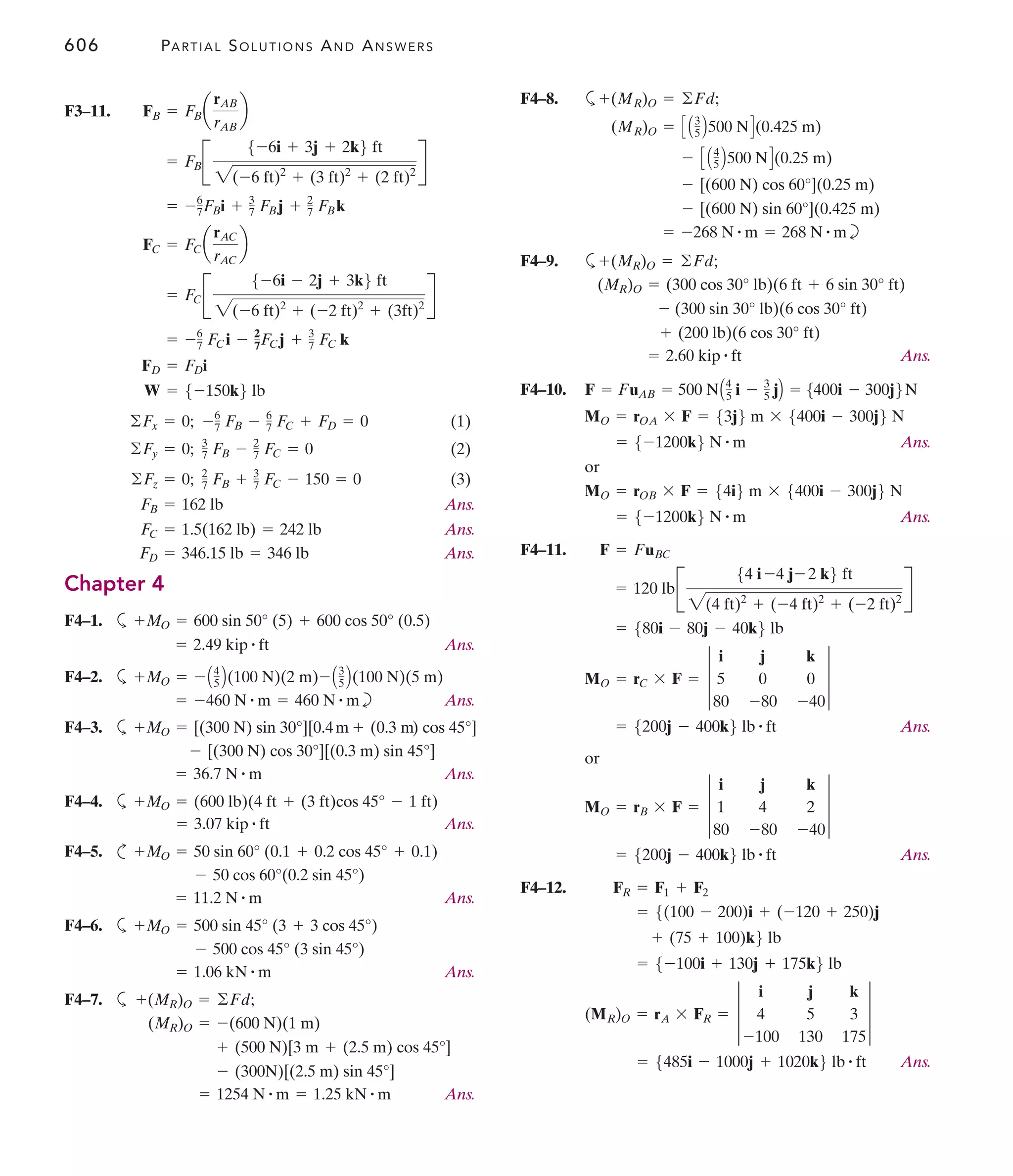606 PARTIAL SOLUTIONS AND ANSWERS
F4–8. a
b
F4–9. a
Ans.
F4–10.
Ans.
or
Ans.
F4–11.
Ans.
or
Ans.
F4–12.
Ans.
= 5485i - 1000j + 1020k6 lb # ft
(MR)O = rA * FR = 3
i j k
4 5 3
-100 130 175
3
= 5-100i + 130j + 175k6 lb
+ (75 + 100)k6 lb
= 5(100 - 200)i + (-120 + 250)j
FR = F1 + F2
= 5200j - 400k6 lb # ft
MO = rB * F = 3
i j k
1 4 2
80 -80 -40
3
= 5200j - 400k6 lb # ft
MO = rC * F = 3
i j k
5 0 0
80 -80 -40
3
= 580i - 80j - 40k6 lb
= 120 lbB
54 i -4 j- 2 k6 ft
2(4 ft)2
+ (-4 ft)2
+ (-2 ft)2
R
F = FuBC
= 5-1200k6 N # m
MO = rOB * F = 54i6 m * 5400i - 300j6 N
= 5-1200k6 N # m
MO = rOA * F = 53j6 m * 5400i - 300j6 N
F = FuAB = 500 NA4
5 i - 3
5 jB = 5400i - 300j6N
= 2.60 kip # ft
+ (200 lb)(6 cos 30° ft)
- (300 sin 30° lb)(6 cos 30° ft)
(MR)O = (300 cos 30° lb)(6 ft + 6 sin 30° ft)
+(MR)O = ©Fd;
= -268 N # m = 268 N # m
- [(600 N) sin 60°](0.425 m)
- [(600 N) cos 60°](0.25 m)
- C A4
5 B500 ND(0.25 m)
(MR)O = C A3
5 B500 ND(0.425 m)
+(MR)O = ©Fd;
F3–11.
(1)
(2)
(3)
Ans.
Ans.
Ans.
Chapter 4
F4–1. a
Ans.
F4–2. a
b Ans.
F4–3. a
Ans.
F4–4. a
Ans.
F4–5. c
Ans.
F4–6. a
Ans.
F4–7. a
Ans.
= 1254 N # m = 1.25 kN # m
- (300N)[(2.5 m) sin 45°]
+ (500 N)[3 m + (2.5 m) cos 45°]
(MR)O = -(600 N)(1 m)
+(MR)O = ©Fd;
= 1.06 kN # m
- 500 cos 45° (3 sin 45°)
+MO = 500 sin 45° (3 + 3 cos 45°)
= 11.2 N # m
- 50 cos 60°(0.2 sin 45°)
+MO = 50 sin 60° (0.1 + 0.2 cos 45° + 0.1)
= 3.07 kip # ft
+MO = (600 lb)(4 ft + (3 ft)cos 45° - 1 ft)
= 36.7 N # m
- [(300 N) cos 30°][(0.3 m) sin 45°]
+MO = [(300 N) sin 30°][0.4m + (0.3 m) cos 45°]
= -460 N # m = 460 N # m
+MO = - A4
5 B(100 N)(2 m)- A3
5 B(100 N)(5 m)
= 2.49 kip # ft
+MO = 600 sin 50° (5) + 600 cos 50° (0.5)
FD = 346.15 lb = 346 lb
FC = 1.5(162 lb) = 242 lb
FB = 162 lb
©Fz = 0; 2
7 FB + 3
7 FC - 150 = 0
©Fy = 0; 3
7 FB - 2
7 FC = 0
©Fx = 0; -6
7 FB - 6
7 FC + FD = 0
W = 5-150k6 lb
FD = FDi
= -6
7 FCi - 2
7FCj + 3
7 FC k
= FCB
5-6i - 2j + 3k6 ft
2(-6 ft)2
+ (-2 ft)2
+ (3ft)2
R
FC = FCa
rAC
rAC
b
= -6
7FBi + 3
7 FBj + 2
7 FBk
= FBB
5-6i + 3j + 2k6 ft
2(-6 ft)2
+ (3 ft)2
+ (2 ft)2
R
FB = FBa
rAB
rAB
b
 