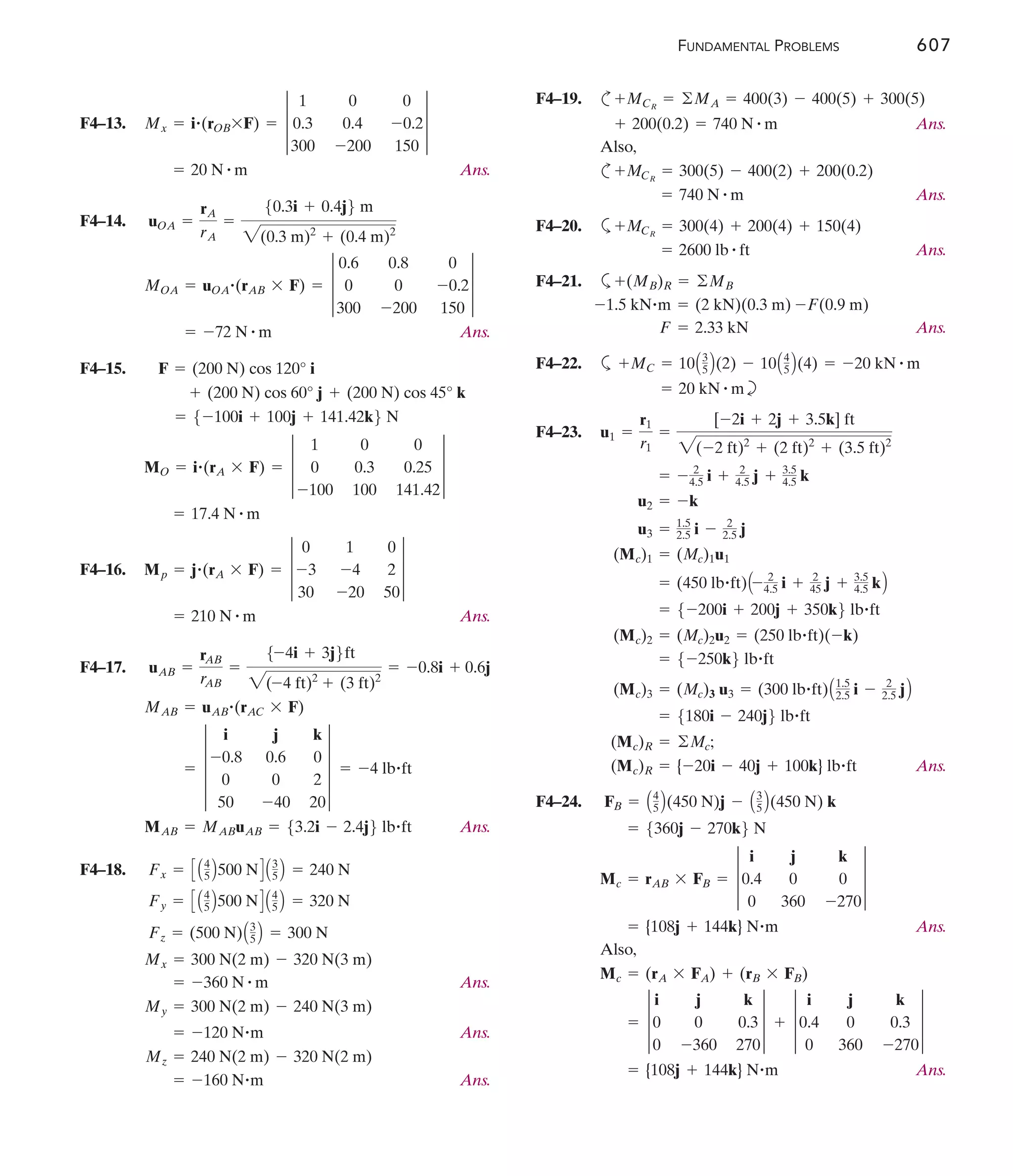FUNDAMENTAL PROBLEMS 607
F4–13.
Ans.
F4–14.
Ans.
F4–15.
F4–16.
Ans.
F4–17.
Ans.
F4–18.
Ans.
Ans.
Ans.
= -160 N#m
Mz = 240 N(2 m) - 320 N(2 m)
= -120 N#m
My = 300 N(2 m) - 240 N(3 m)
= -360 N # m
Mx = 300 N(2 m) - 320 N(3 m)
Fz = (500 N)A3
5 B = 300 N
Fy = C A4
5 B500 ND A4
5 B = 320 N
Fx = C A4
5 B500 ND A3
5 B = 240 N
MAB = MABuAB = 53.2i - 2.4j6 lb#ft
= -4 lb#ft
= 4
i j k
-0.8 0.6 0
0 0 2
50 -40 20
4
MAB = uAB
#(rAC * F)
uAB =
rAB
rAB
=
5-4i + 3j6ft
2(-4 ft)2
+ (3 ft)2
= -0.8i + 0.6j
= 210 N # m
Mp = j#(rA * F) = 3
0 1 0
-3 -4 2
30 -20 50
3
= 17.4 N # m
MO = i#(rA * F) = 3
1 0 0
0 0.3 0.25
-100 100 141.42
3
= 5-100i + 100j + 141.42k6 N
+ (200 N) cos 60° j + (200 N) cos 45° k
F = (200 N) cos 120° i
= -72 N # m
MOA = uOA
#(rAB * F) = 3
0.6 0.8 0
0 0 -0.2
300 -200 150
3
uOA =
rA
rA
=
50.3i + 0.4j6 m
2(0.3 m)2
+ (0.4 m)2
= 20 N # m
Mx = i#(rOB*F) = 3
1 0 0
0.3 0.4 -0.2
300 -200 150
3
F4–19. c
Ans.
Also,
c
Ans.
F4–20. a
Ans.
F4–21. a
Ans.
F4–22. a
b
F4–23.
Ans.
F4–24.
Ans.
Also,
Ans.
= {108j + 144k} N#m
= 3
i j k
0 0 0.3
0 -360 270
3 + 3
i j k
0.4 0 0.3
0 360 -270
3
Mc = (rA * FA) + (rB * FB)
= {108j + 144k} N#m
Mc = rAB * FB = 3
i j k
0.4 0 0
0 360 -270
3
= 5360j - 270k6 N
FB = A4
5 B(450 N)j - A3
5 B(450 N) k
(Mc)R = {-20i - 40j + 100k} lb#ft
(Mc)R = ©Mc;
= 5180i - 240j6 lb#ft
(Mc)3 = (Mc)3 u3 = (300 lb#ft)A1.5
2.5 i - 2
2.5 jB
= 5-250k6 lb#ft
(Mc)2 = (Mc)2u2 = (250 lb#ft)(-k)
= 5-200i + 200j + 350k6 lb#ft
= (450 lb#ft)A- 2
4.5 i + 2
45 j + 3.5
4.5 kB
(Mc)1 = (Mc)1u1
u3 = 1.5
2.5 i - 2
2.5 j
u2 = -k
= - 2
4.5 i + 2
4.5 j + 3.5
4.5 k
u1 =
r1
r1
=
[-2i + 2j + 3.5k] ft
2(-2 ft)2
+ (2 ft)2
+ (3.5 ft)2
= 20 kN # m
+MC = 10A3
5 B(2) - 10A4
5 B(4) = -20 kN # m
F = 2.33 kN
-1.5 kN#m = (2 kN)(0.3 m) -F(0.9 m)
+(MB)R = ©MB
= 2600 lb # ft
+MCR
= 300(4) + 200(4) + 150(4)
= 740 N # m
+MCR
= 300(5) - 400(2) + 200(0.2)
+ 200(0.2) = 740 N # m
+MCR
= ©MA = 400(3) - 400(5) + 300(5)
 