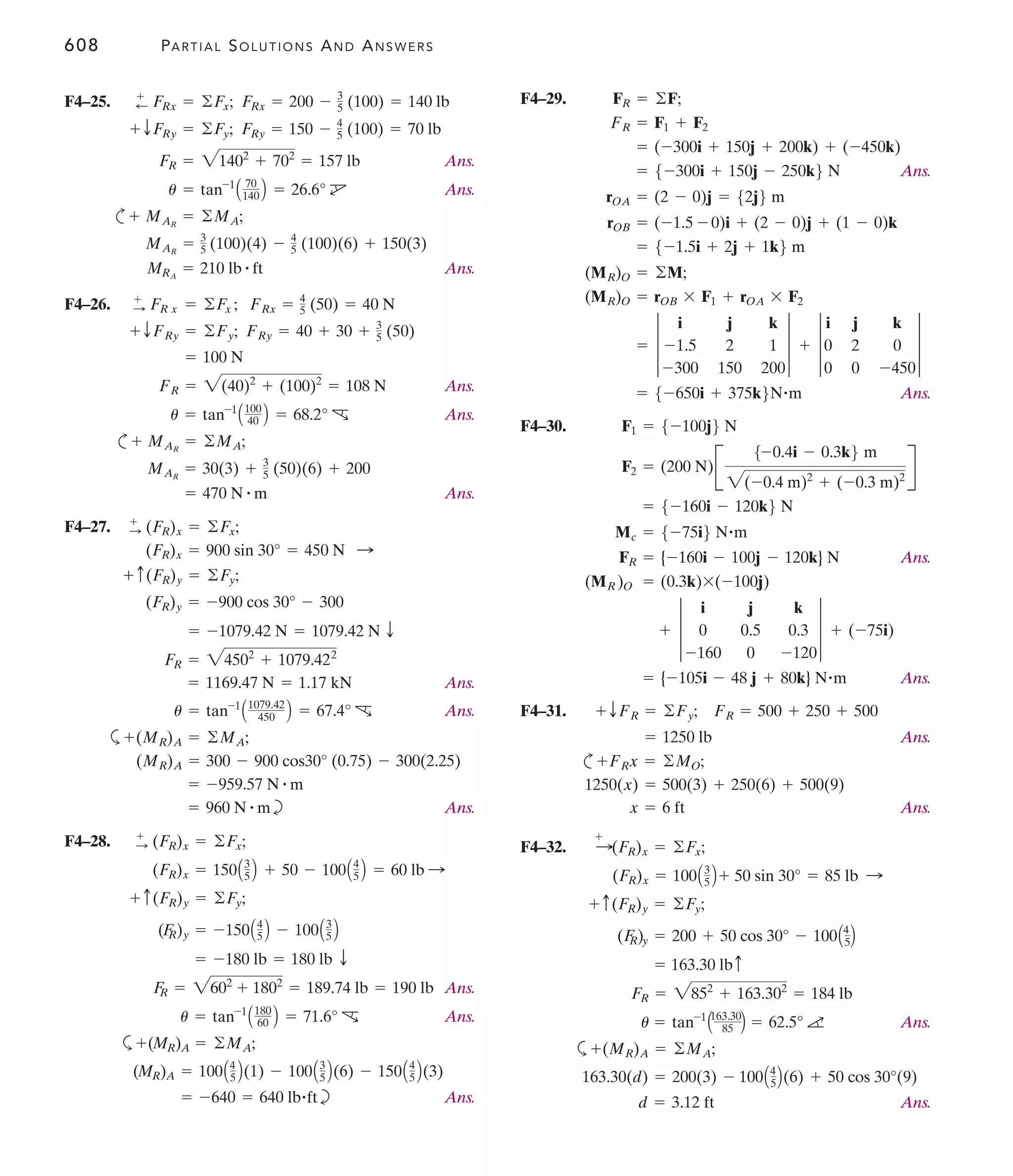 608 PARTIAL SOLUTIONS AND ANSWERS
F4–29.
Ans.
Ans.
F4–30.
Ans.
Ans.
F4–31.
Ans.
c
Ans.
F4–32.
Ans.
a
Ans.
d = 3.12 ft
163.30(d) = 200(3) - 100A4
5B(6) + 50 cos 30°(9)
+(MR)A = ©MA;
u = tan-1
A163.30
85 B = 62.5° a
FR = 2852
+ 163.302
= 184 lb
= 163.30 lbc
(F
R)y = 200 + 50 cos 30° - 100A4
5B
+ c(FR)y = ©Fy;
(FR)x = 100A3
5 B + 50 sin 30° = 85 lb :
:
+
(FR)x = ©Fx;
x = 6 ft
1250(x) = 500(3) + 250(6) + 500(9)
FRx = ©MO;
+
= 1250 lb
+ TFR = ©Fy; FR = 500 + 250 + 500
= {-105i - 48 j + 80k} N#m
+ 3
i j k
0 0.5 0.3
-160 0 -120
3 + (-75i)
(MR )O = (0.3k)*(-100j)
FR = {-160i - 100j - 120k} N
Mc = 5-75i6 N#m
= 5-160i - 120k6 N
F2 = (200 N)B
5-0.4i - 0.3k6 m
2(-0.4 m)2
+ (-0.3 m)2
R
F1 = 5-100j6 N
= 5-650i + 375k6N#m
= 3
i j k
-1.5 2 1
-300 150 200
3 + 3
i j k
0 2 0
0 0 -450
3
(MR)O = rOB * F1 + rOA * F2
(MR)O = ©M;
= 5-1.5i + 2j + 1k6 m
rOB = (-1.5 - 0)i + (2 - 0)j + (1 - 0)k
rOA = (2 - 0)j = 52j6 m
= 5-300i + 150j - 250k6 N
= (-300i + 150j + 200k) + (-450k)
FR = F1 + F2
FR = ©F;
F4–25.
Ans.
Ans.
c
Ans.
F4–26.
Ans.
Ans.
c
Ans.
F4–27.
Ans.
Ans.
a
b Ans.
F4–28.
Ans.
Ans.
a
b Ans.
= -640 = 640 lb#ft
(MR)A = 100A4
5 B(1) - 100A3
5 B(6) - 150A4
5 B(3)
+(MR)A = ©MA;
u = tan-1
A180
60 B = 71.6° c
F
R = 2602
+ 1802
= 189.74 lb = 190 lb
= -180 lb = 180 lb T
(F
R)y = -150A4
5 B - 100A3
5 B
+ c(FR)y = ©Fy;
(FR)x = 150A3
5 B + 50 - 100A4
5 B = 60 lb :
+
: (FR)x = ©Fx;
= 960 N # m
= -959.57 N # m
(MR)A = 300 - 900 cos30° (0.75) - 300(2.25)
(MR)A = ©MA;
+
u = tan-1
A1079.42
450 B = 67.4° c
= 1169.47 N = 1.17 kN
FR = 24502
+ 1079.422
= -1079.42 N = 1079.42 N T
(FR)y = -900 cos 30° - 300
+ c(FR)y = ©Fy;
(FR)x = 900 sin 30° = 450 N :
:
+
(FR)x = ©Fx;
= 470 N # m
MAR
= 30(3) + 3
5 (50)(6) + 200
MAR
= ©MA;
+
u = tan-1
A100
40 B = 68.2° c
FR = 2(40)2
+ (100)2
= 108 N
= 100 N
+ TFRy = ©Fy; FRy = 40 + 30 + 3
5 (50)
FRx = 4
5 (50) = 40 N
+
: FR x = ©Fx ;
MRA
= 210 lb # ft
MAR
= 3
5 (100)(4) - 4
5 (100)(6) + 150(3)
MAR
= ©MA;
+
u = tan-1
A 70
140 B = 26.6° d
FR = 21402
+ 702
= 157 lb
+ TFRy = ©Fy; FRy = 150 - 4
5 (100) = 70 lb
+
; FRx = ©Fx; FRx = 200 - 3
5 (100) = 140 lb
 
