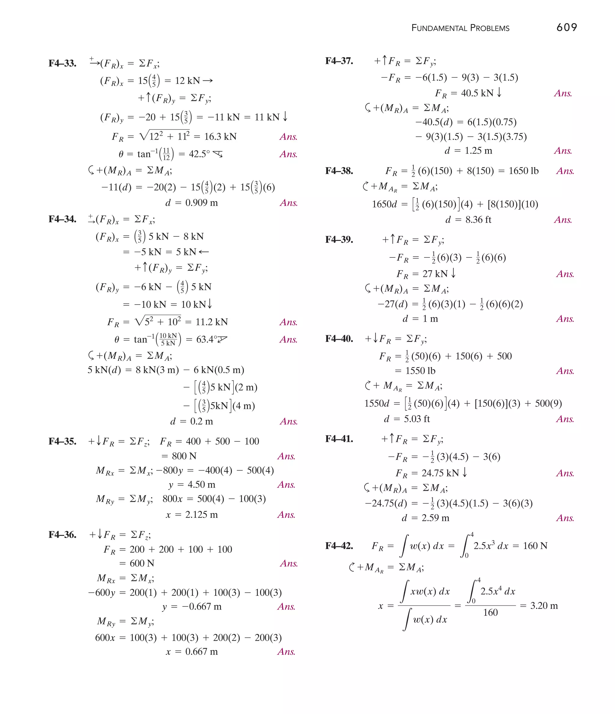 FUNDAMENTAL PROBLEMS 609
F4–33.
Ans.
Ans.
a
Ans.
F4–34.
Ans.
Ans.
a
Ans.
F4–35.
Ans.
Ans.
Ans.
F4–36.
Ans.
Ans.
Ans.
x = 0.667 m
600x = 100(3) + 100(3) + 200(2) - 200(3)
MRy = ©My;
y = -0.667 m
-600y = 200(1) + 200(1) + 100(3) - 100(3)
MRx = ©Mx;
= 600 N
FR = 200 + 200 + 100 + 100
+ TFR = ©Fz;
x = 2.125 m
MRy = ©My; 800x = 500(4) - 100(3)
y = 4.50 m
MRx = ©Mx; -800y = -400(4) - 500(4)
= 800 N
+ TFR = ©Fz; FR = 400 + 500 - 100
d = 0.2 m
- C A3
5 B5kND(4 m)
- C A4
5 B5 kND(2 m)
5 kN(d) = 8 kN(3 m) - 6 kN(0.5 m)
+(MR)A = ©MA;
u = tan-1
A10 kN
5 kN B = 63.4°d
FR = 252
+ 102
= 11.2 kN
= -10 kN = 10 kNT
(FR)y = -6 kN - A4
5 B 5 kN
+ c(FR)y = ©Fy;
= -5 kN = 5 kN ;
(FR)x = A3
5 B 5 kN - 8 kN
+
:(FR)x = ©Fx;
d = 0.909 m
-11(d) = -20(2) - 15A4
5 B(2) + 15A3
5 B(6)
+(MR)A = ©MA;
u = tan-1
A11
12 B = 42.5° c
FR = 2122
+ 112
= 16.3 kN
(FR)y = -20 + 15A3
5 B = -11 kN = 11 kN T
+ c(FR)y = ©Fy;
(FR)x = 15A4
5 B = 12 kN :
:
+
(FR)x = ©Fx; F4–37.
Ans.
a
Ans.
F4–38. Ans.
c
Ans.
F4–39.
Ans.
a
Ans.
F4–40.
Ans.
c
Ans.
F4–41.
Ans.
a
Ans.
F4–42.
c
x =
L
xw(x) dx
L
w(x) dx
=
L
4
0
2.5x4
dx
160
= 3.20 m
MAR
= ©MA;
+
FR =
L
w(x) dx =
L
4
0
2.5x3
dx = 160 N
d = 2.59 m
-24.75(d) = - 1
2 (3)(4.5)(1.5) - 3(6)(3)
+(MR)A = ©MA;
FR = 24.75 kN T
-FR = - 1
2 (3)(4.5) - 3(6)
+ cFR = ©Fy;
d = 5.03 ft
1550d = C1
2 (50)(6)D(4) + [150(6)](3) + 500(9)
MAR
= ©MA;
+
= 1550 lb
FR = 1
2 (50)(6) + 150(6) + 500
+ TFR = ©Fy;
d = 1 m
-27(d) = 1
2 (6)(3)(1) - 1
2 (6)(6)(2)
+(MR)A = ©MA;
FR = 27 kN T
-FR = - 1
2 (6)(3) - 1
2 (6)(6)
+ cFR = ©Fy;
d = 8.36 ft
1650d = C1
2 (6)(150)D(4) + [8(150)](10)
MAR
= ©MA;
+
FR = 1
2 (6)(150) + 8(150) = 1650 lb
d = 1.25 m
- 9(3)(1.5) - 3(1.5)(3.75)
-40.5(d) = 6(1.5)(0.75)
+(MR)A = ©MA;
FR = 40.5 kN T
-FR = -6(1.5) - 9(3) - 3(1.5)
+ cFR = ©Fy;
 