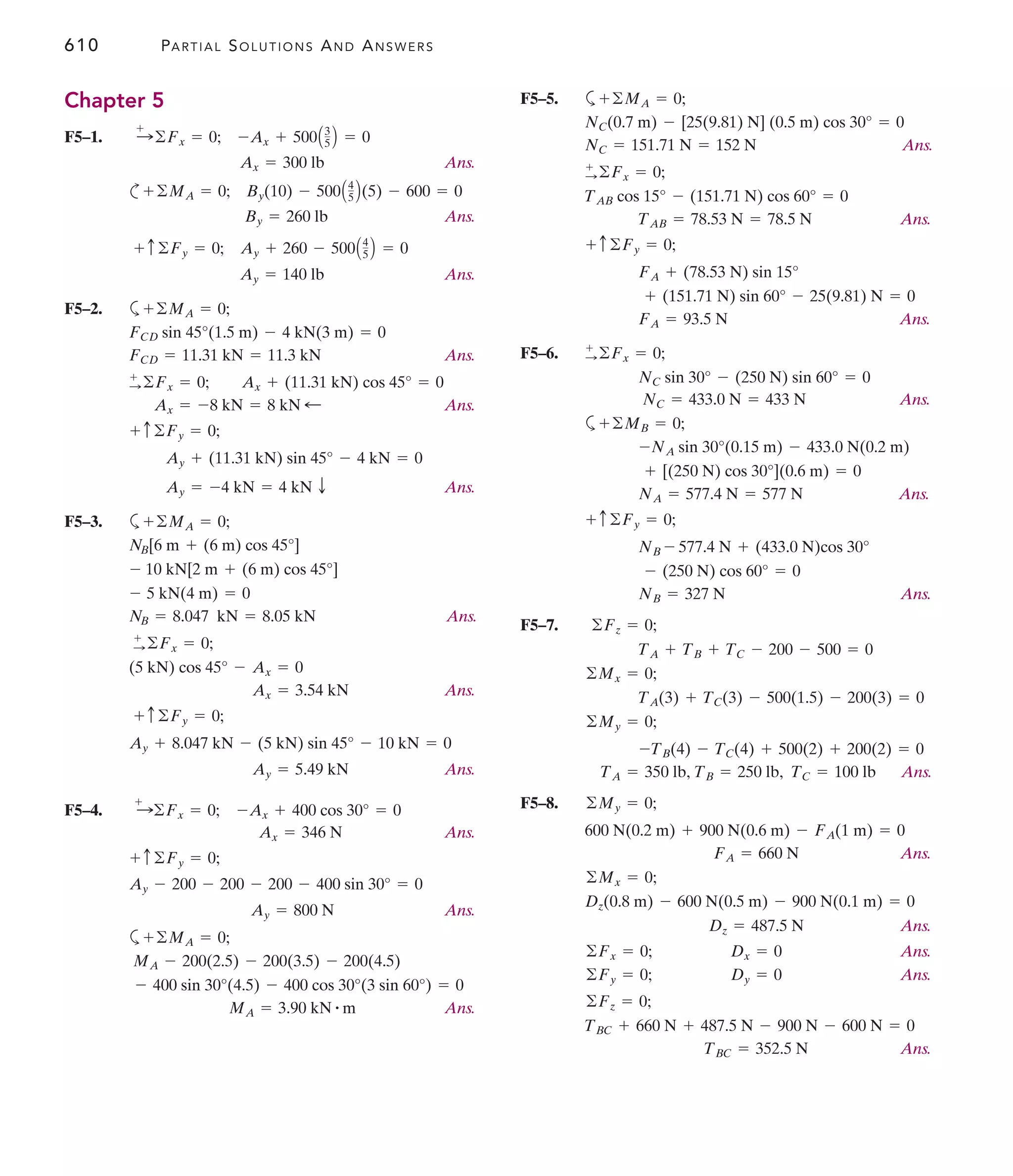 610 PARTIAL SOLUTIONS AND ANSWERS
F5–5. a
Ans.
Ans.
Ans.
F5–6.
Ans.
a
Ans.
Ans.
F5–7.
Ans.
F5–8.
Ans.
Ans.
Ans.
Ans.
Ans.
TBC = 352.5 N
TBC + 660 N + 487.5 N - 900 N - 600 N = 0
©Fz = 0;
Dy = 0
©Fy = 0;
Dx = 0
©Fx = 0;
Dz = 487.5 N
Dz(0.8 m) - 600 N(0.5 m) - 900 N(0.1 m) = 0
©Mx = 0;
FA = 660 N
600 N(0.2 m) + 900 N(0.6 m) - FA(1 m) = 0
©My = 0;
TB = 250 lb, TC = 100 lb
TA = 350 lb,
-TB(4) - TC(4) + 500(2) + 200(2) = 0
©My = 0;
TA(3) + TC(3) - 500(1.5) - 200(3) = 0
©Mx = 0;
TA + TB + TC - 200 - 500 = 0
©Fz = 0;
NB = 327 N
- (250 N) cos 60° = 0
NB - 577.4 N + (433.0 N)cos 30°
+ c©Fy = 0;
NA = 577.4 N = 577 N
+ [(250 N) cos 30°](0.6 m) = 0
-NA sin 30°(0.15 m) - 433.0 N(0.2 m)
+©MB = 0;
NC = 433.0 N = 433 N
NC sin 30° - (250 N) sin 60° = 0
+
:©Fx = 0;
FA = 93.5 N
+ (151.71 N) sin 60° - 25(9.81) N = 0
FA + (78.53 N) sin 15°
+ c©Fy = 0;
TAB = 78.53 N = 78.5 N
TAB cos 15° - (151.71 N) cos 60° = 0
+
:©Fx = 0;
NC = 151.71 N = 152 N
NC(0.7 m) - [25(9.81) N] (0.5 m) cos 30° = 0
+©MA = 0;
Chapter 5
F5–1.
Ans.
c
Ans.
Ans.
F5–2. a
Ans.
Ans.
Ans.
F5–3. a
Ans.
Ans.
Ans.
F5–4.
Ans.
Ans.
a
Ans.
MA = 3.90 kN # m
- 400 sin 30°(4.5) - 400 cos 30°(3 sin 60°) = 0
MA - 200(2.5) - 200(3.5) - 200(4.5)
+©MA = 0;
Ay = 800 N
Ay - 200 - 200 - 200 - 400 sin 30° = 0
+ c©Fy = 0;
Ax = 346 N
-Ax + 400 cos 30° = 0
:
+
©Fx = 0;
Ay = 5.49 kN
Ay + 8.047 kN - (5 kN) sin 45° - 10 kN = 0
+ c©Fy = 0;
Ax = 3.54 kN
(5 kN) cos 45° - Ax = 0
+
:©Fx = 0;
NB = 8.047 kN = 8.05 kN
- 5 kN(4 m) = 0
- 10 kN[2 m + (6 m) cos 45°]
NB[6 m + (6 m) cos 45°]
+©MA = 0;
Ay = -4 kN = 4 kN T
Ay + (11.31 kN) sin 45° - 4 kN = 0
+ c©Fy = 0;
Ax = -8 kN = 8 kN ;
+
:©Fx = 0; Ax + (11.31 kN) cos 45° = 0
FCD = 11.31 kN = 11.3 kN
FCD sin 45°(1.5 m) - 4 kN(3 m) = 0
+©MA = 0;
Ay = 140 lb
+ c©Fy = 0; Ay + 260 - 500A4
5 B = 0
By = 260 lb
©MA = 0; By(10) - 500A4
5 B(5) - 600 = 0
+
Ax = 300 lb
:
+
©Fx = 0; -Ax + 500A3
5 B = 0
 