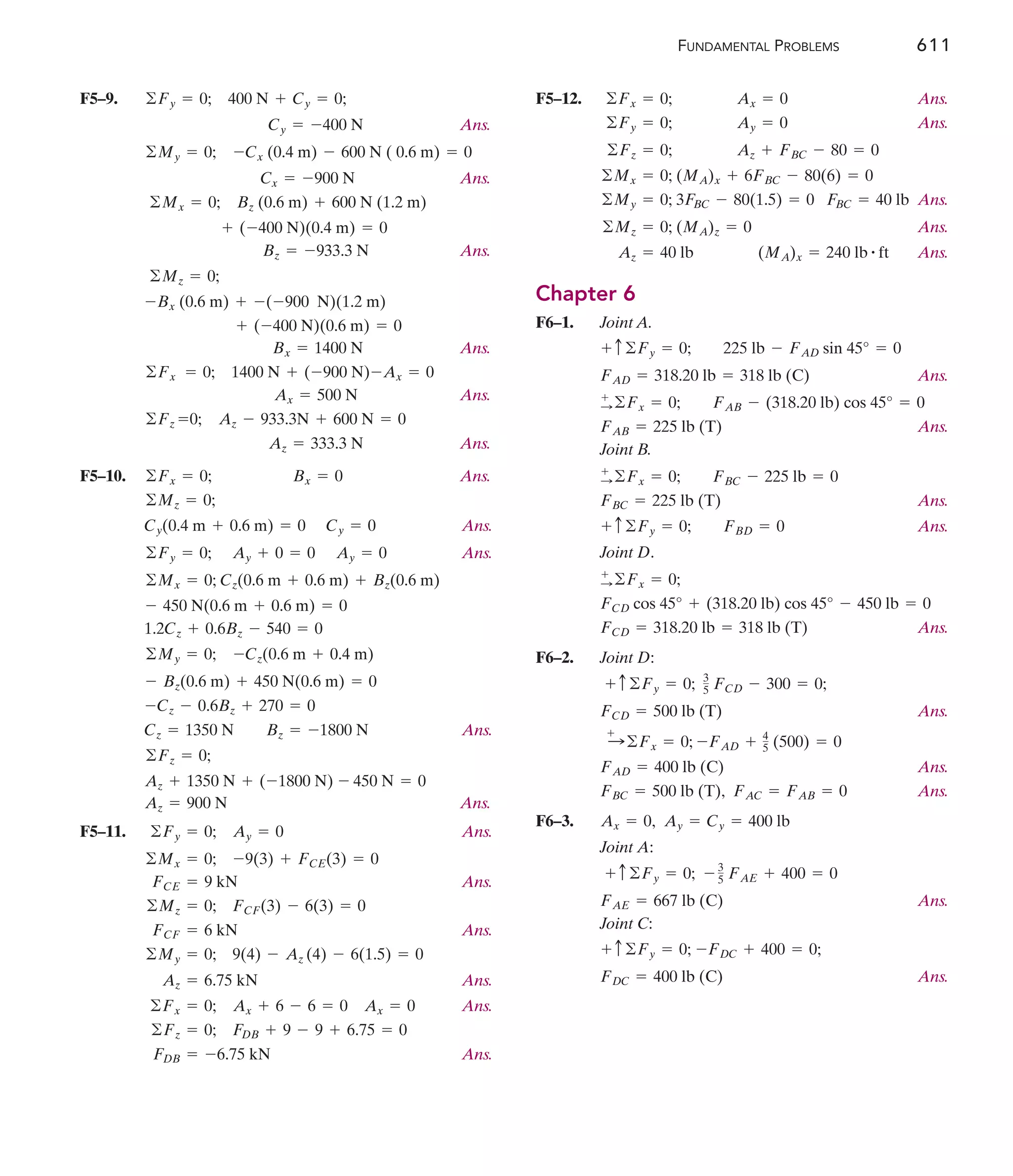 FUNDAMENTAL PROBLEMS 611
F5–9.
Ans.
Ans.
Ans.
Ans.
Ans.
Ans.
F5–10. Ans.
Ans.
Ans.
Ans.
Az + 1350 N + (-1800 N) - 450 N = 0
©Fz = 0;
Cz = 1350 N Bz = -1800 N
-Cz - 0.6Bz + 270 = 0
- Bz(0.6 m) + 450 N(0.6 m) = 0
-Cz(0.6 m + 0.4 m)
©My = 0;
1.2Cz + 0.6Bz - 540 = 0
- 450 N(0.6 m + 0.6 m) = 0
©Mx = 0; Cz(0.6 m + 0.6 m) + Bz(0.6 m)
Ay = 0
Ay + 0 = 0
©Fy = 0;
Cy = 0
Cy(0.4 m + 0.6 m) = 0
©Mz = 0;
Bx = 0
©Fx = 0;
Az = 333.3 N
Az - 933.3N + 600 N = 0
©Fz =0;
Ax = 500 N
1400 N + (-900 N)-Ax = 0
©Fx = 0;
Bx = 1400 N
+ (-400 N)(0.6 m) = 0
-(-900 N)(1.2 m)
-Bx (0.6 m) +
©Mz = 0;
Bz = -933.3 N
+ (-400 N)(0.4 m) = 0
Bz (0.6 m) + 600 N (1.2 m)
©Mx = 0;
Cx = -900 N
-Cx (0.4 m) - 600 N ( 0.6 m) = 0
©My = 0;
Cy = -400 N
400 N + Cy = 0;
©Fy = 0; F5–12. Ans.
Ans.
Ans.
Ans.
Ans.
Chapter 6
F6–1. Joint A.
Ans.
Ans.
Joint B.
Ans.
Ans.
Joint D.
Ans.
F6–2. Joint D:
Ans.
Ans.
Ans.
F6–3.
Joint A:
Ans.
Joint C:
Ans.
FDC = 400 lb (C)
+ c©Fy = 0; -FDC + 400 = 0;
FAE = 667 lb (C)
+ c©Fy = 0; - 3
5 FAE + 400 = 0
Ax = 0, Ay = Cy = 400 lb
FBC = 500 lb (T), FAC = FAB = 0
FAD = 400 lb (C)
:
+
©Fx = 0; -FAD + 4
5 (500) = 0
FCD = 500 lb (T)
+ c©Fy = 0; 3
5 FCD - 300 = 0;
FCD = 318.20 lb = 318 lb (T)
FCD cos 45° + (318.20 lb) cos 45° - 450 lb = 0
+
:©Fx = 0;
+ c©Fy = 0; FBD = 0
FBC = 225 lb (T)
+
:©Fx = 0; FBC - 225 lb = 0
FAB = 225 lb (T)
+
:©Fx = 0; FAB - (318.20 lb) cos 45° = 0
FAD = 318.20 lb = 318 lb (C)
+ c©Fy = 0; 225 lb - FAD sin 45° = 0
Az = 40 lb (MA)x = 240 lb # ft
©Mz = 0; (MA)z = 0
©My = 0; 3FBC - 80(1.5) = 0 FBC = 40 lb
©Mx = 0; (MA)x + 6FBC - 80(6) = 0
©Fz = 0; Az + FBC - 80 = 0
©Fy = 0; Ay = 0
©Fx = 0; Ax = 0
F5–11. Ans.
Ans.
Ans.
Ans.
Ans.
Ans.
FDB = -6.75 kN
©Fz = 0; FDB + 9 - 9 + 6.75 = 0
©Fx = 0; Ax + 6 - 6 = 0 Ax = 0
Az = 6.75 kN
©My = 0; 9(4) - Az (4) - 6(1.5) = 0
FCF = 6 kN
©Mz = 0; FCF(3) - 6(3) = 0
FCE = 9 kN
©Mx = 0; -9(3) + FCE(3) = 0
©Fy = 0; Ay = 0
Ans.
Az = 900 N
 