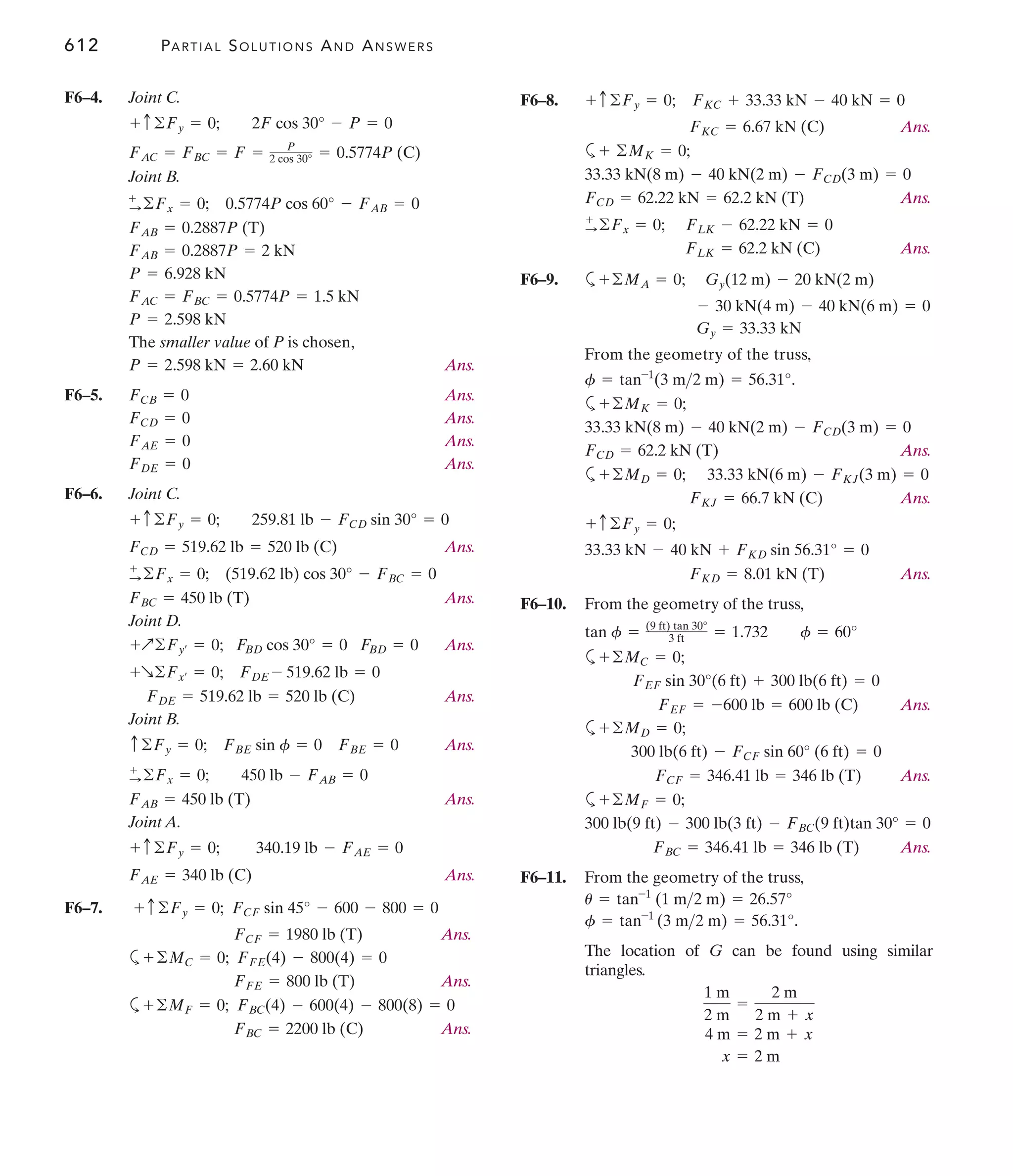 612 PARTIAL SOLUTIONS AND ANSWERS
F6–8.
Ans.
a
Ans.
Ans.
F6–9. a
From the geometry of the truss,
.
a
Ans.
a
Ans.
Ans.
F6–10. From the geometry of the truss,
a
Ans.
a
Ans.
a
Ans.
F6–11. From the geometry of the truss,
.
The location of G can be found using similar
triangles.
x = 2 m
4 m = 2 m + x
1 m
2 m
=
2 m
2 m + x
f = tan-1
(3 m2 m) = 56.31°
u = tan-1
(1 m2 m) = 26.57°
FBC = 346.41 lb = 346 lb (T)
300 lb(9 ft) - 300 lb(3 ft) - FBC(9 ft)tan 30° = 0
+©MF = 0;
FCF = 346.41 lb = 346 lb (T)
300 lb(6 ft) - FCF sin 60° (6 ft) = 0
+©MD = 0;
FEF = -600 lb = 600 lb (C)
FEF sin 30°(6 ft) + 300 lb(6 ft) = 0
+©MC = 0;
tan f = (9 ft) tan 30°
3 ft = 1.732 f = 60°
FKD = 8.01 kN (T)
33.33 kN - 40 kN + FKD sin 56.31° = 0
+ c©Fy = 0;
FKJ = 66.7 kN (C)
+©MD = 0; 33.33 kN(6 m) - FKJ(3 m) = 0
FCD = 62.2 kN (T)
33.33 kN(8 m) - 40 kN(2 m) - FCD(3 m) = 0
+©MK = 0;
f = tan-1
(3 m2 m) = 56.31°
Gy = 33.33 kN
- 30 kN(4 m) - 40 kN(6 m) = 0
Gy(12 m) - 20 kN(2 m)
+©MA = 0;
FLK = 62.2 kN (C)
FLK - 62.22 kN = 0
+
:©Fx = 0;
FCD = 62.22 kN = 62.2 kN (T)
33.33 kN(8 m) - 40 kN(2 m) - FCD(3 m) = 0
+ ©MK = 0;
FKC = 6.67 kN (C)
FKC + 33.33 kN - 40 kN = 0
+ c©Fy = 0;
F6–4. Joint C.
Joint B.
The smaller value of P is chosen,
Ans.
F6–5. Ans.
Ans.
Ans.
Ans.
F6–6. Joint C.
Ans.
Ans.
Joint D.
Ans.
Ans.
Joint B.
Ans.
Ans.
Joint A.
Ans.
F6–7.
Ans.
a
Ans.
a
Ans.
FBC = 2200 lb (C)
+©MF = 0; FBC(4) - 600(4) - 800(8) = 0
FFE = 800 lb (T)
©MC = 0; FFE(4) - 800(4) = 0
+
FCF = 1980 lb (T)
+ c©Fy = 0; FCF sin 45° - 600 - 800 = 0
FAE = 340 lb (C)
+ c©Fy = 0; 340.19 lb - FAE = 0
FAB = 450 lb (T)
+
:©Fx = 0; 450 lb - FAB = 0
c©Fy = 0; FBE sin f = 0 FBE = 0
FDE = 519.62 lb = 520 lb (C)
+R©Fx¿ = 0; FDE - 519.62 lb = 0
+Q©Fy¿ = 0; FBD cos 30° = 0 FBD = 0
FBC = 450 lb (T)
+
:©Fx = 0; (519.62 lb) cos 30° - FBC = 0
FCD = 519.62 lb = 520 lb (C)
+ c©Fy = 0; 259.81 lb - FCD sin 30° = 0
FDE = 0
FAE = 0
FCD = 0
FCB = 0
P = 2.598 kN = 2.60 kN
P = 2.598 kN
FAC = FBC = 0.5774P = 1.5 kN
P = 6.928 kN
FAB = 0.2887P = 2 kN
FAB = 0.2887P (T)
0.5774P cos 60° - FAB = 0
+
:©Fx = 0;
FAC = FBC = F = P
2 cos 30° = 0.5774P (C)
+ c©Fy = 0; 2F cos 30° - P = 0
 