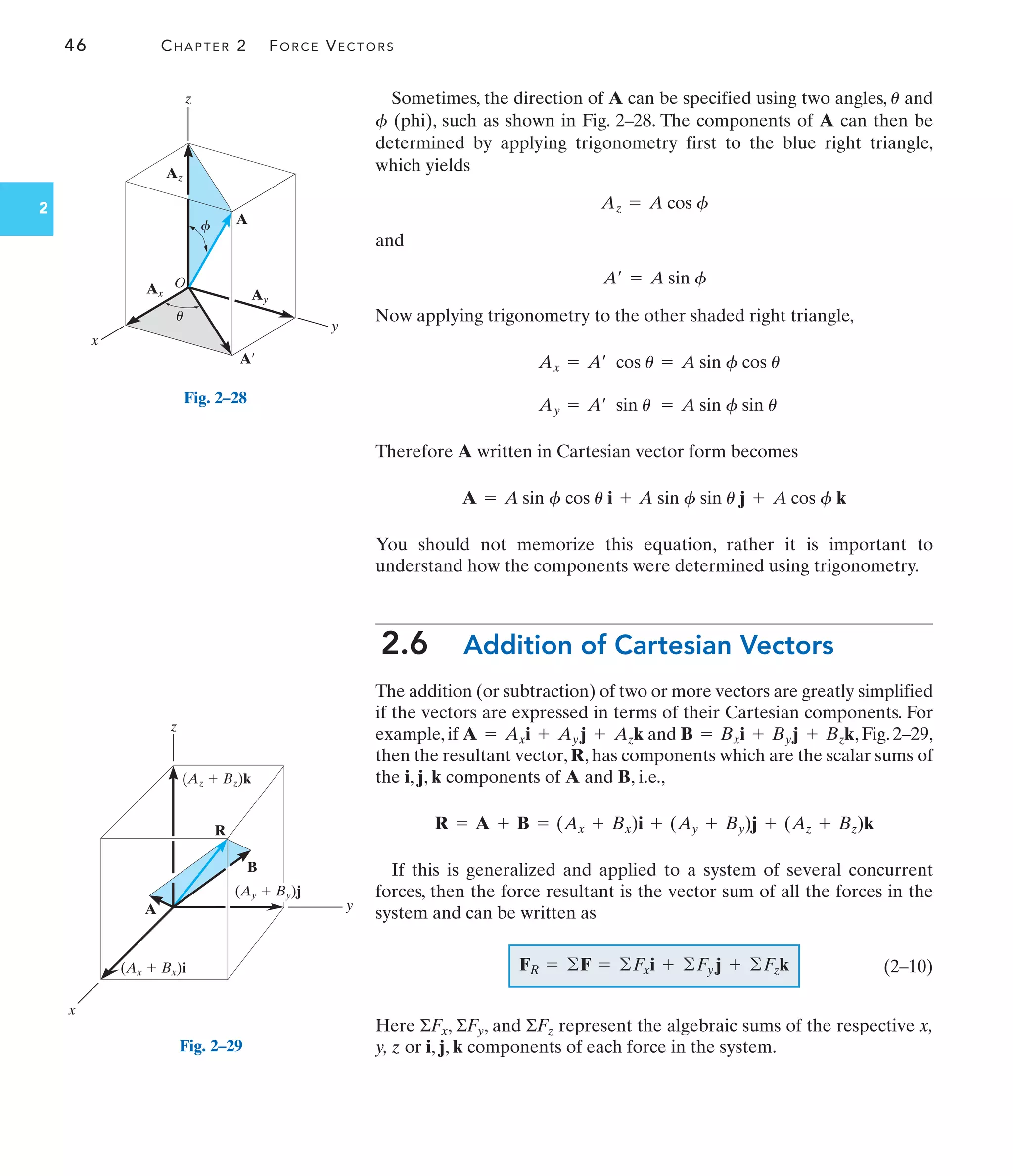 46 CHAPTER 2 FORCE VECTORS
2
Sometimes, the direction of A can be specified using two angles, and
(phi), such as shown in Fig. 2–28. The components of A can then be
determined by applying trigonometry first to the blue right triangle,
which yields
and
Now applying trigonometry to the other shaded right triangle,
Therefore A written in Cartesian vector form becomes
You should not memorize this equation, rather it is important to
understand how the components were determined using trigonometry.
2.6 Addition of Cartesian Vectors
The addition (or subtraction) of two or more vectors are greatly simplified
if the vectors are expressed in terms of their Cartesian components. For
example, if and , Fig. 2–29,
then the resultant vector, R, has components which are the scalar sums of
the i, j, k components of A and B, i.e.,
If this is generalized and applied to a system of several concurrent
forces, then the force resultant is the vector sum of all the forces in the
system and can be written as
(2–10)
Here ΣFx, ΣFy, and ΣFz represent the algebraic sums of the respective x,
y, z or i, j, k components of each force in the system.
FR = ©F = ©Fxi + ©Fy j + ©Fzk
R = A + B = (Ax + Bx)i + (Ay + By)j + (Az + Bz)k
B = Bxi + Byj + Bzk
A = Axi + Ay j + Azk
A = A sin f cos u i + A sin f sin u j + A cos f k
Ay = A¿ sin u = A sin f sin u
Ax = A¿ cos u = A sin f cos u
A¿ = A sin f
Az = A cos f
f
u
z
y
x
R
B
A
(Az  Bz)k
(Ax  Bx)i
(Ay  By)j
Fig. 2–29
y
x
Ay
Az
Ax
A¿
A
z
O
u
f
Fig. 2–28
 