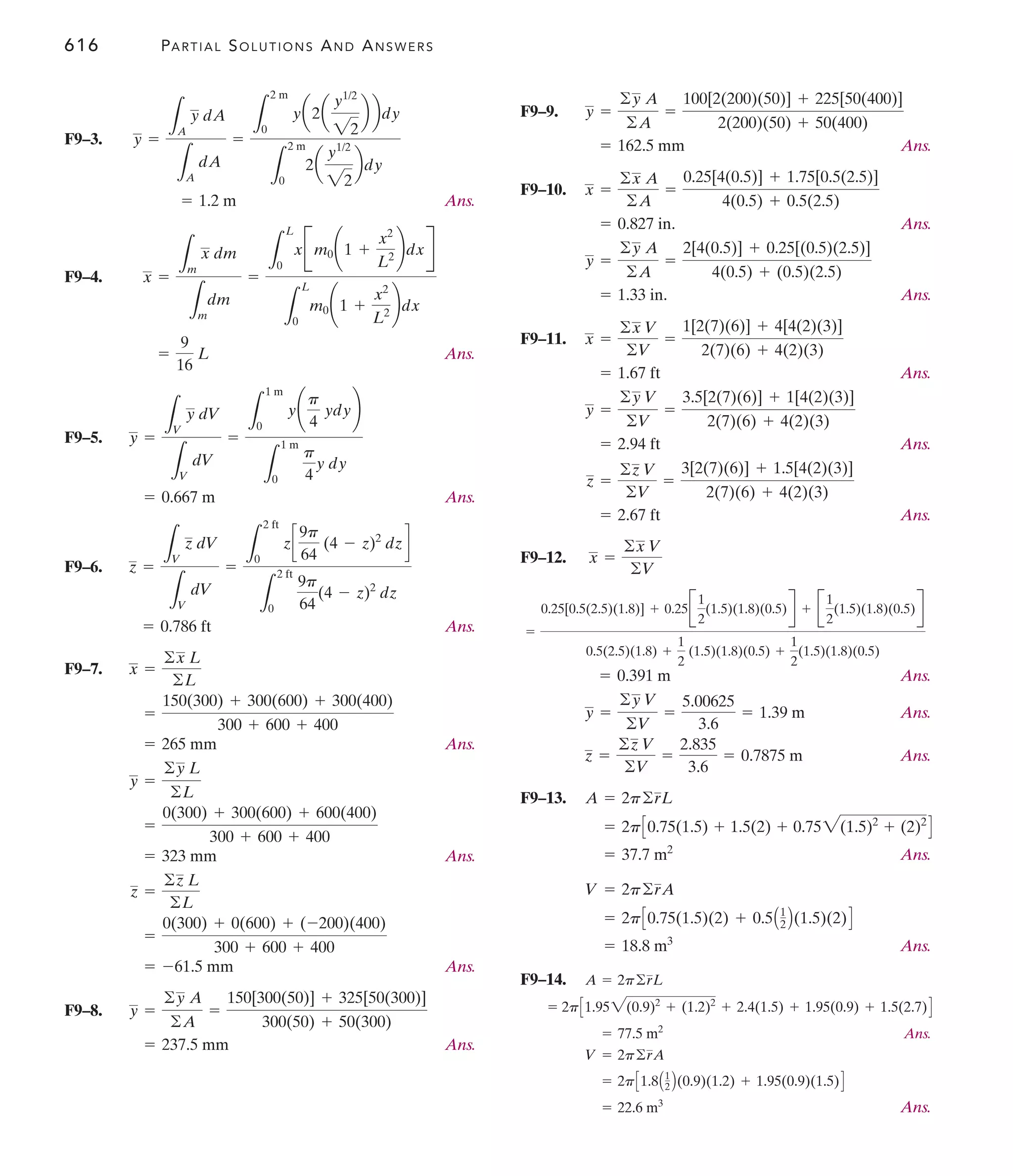 616 PARTIAL SOLUTIONS AND ANSWERS
F9–9.
Ans.
F9–10.
Ans.
Ans.
F9–11.
Ans.
Ans.
Ans.
F9–12.
Ans.
Ans.
Ans.
F9–13.
Ans.
Ans.
F9–14.
Ans.
Ans.
= 22.6 m3
= 2pC1.8A1
2 B(0.9)(1.2) + 1.95(0.9)(1.5)D
V = 2p©rA
= 77.5 m2
= 2pC1.952(0.9)2
+ (1.2)2
+ 2.4(1.5) + 1.95(0.9) + 1.5(2.7)D
A = 2p©rL
= 18.8 m3
= 2pC0.75(1.5)(2) + 0.5A1
2 B(1.5)(2)D
V = 2p©rA
= 37.7 m2
= 2pC0.75(1.5) + 1.5(2) + 0.752(1.5)2
+ (2)2
D
A = 2p©rL
z =
©z V
©V
=
2.835
3.6
= 0.7875 m
y =
©y V
©V
=
5.00625
3.6
= 1.39 m
= 0.391 m
=
0.25[0.5(2.5)(1.8)] + 0.25B
1
2
(1.5)(1.8)(0.5)R + B
1
2
(1.5)(1.8)(0.5)R
0.5(2.5)(1.8) +
1
2
(1.5)(1.8)(0.5) +
1
2
(1.5)(1.8)(0.5)
x =
©x V
©V
= 2.67 ft
z =
©z V
©V
=
3[2(7)(6)] + 1.5[4(2)(3)]
2(7)(6) + 4(2)(3)
= 2.94 ft
y =
©y V
©V
=
3.5[2(7)(6)] + 1[4(2)(3)]
2(7)(6) + 4(2)(3)
= 1.67 ft
x =
©x V
©V
=
1[2(7)(6)] + 4[4(2)(3)]
2(7)(6) + 4(2)(3)
= 1.33 in.
y =
©y A
©A
=
2[4(0.5)] + 0.25[(0.5)(2.5)]
4(0.5) + (0.5)(2.5)
= 0.827 in.
x =
©x A
©A
=
0.25[4(0.5)] + 1.75[0.5(2.5)]
4(0.5) + 0.5(2.5)
= 162.5 mm
y =
©y A
©A
=
100[2(200)(50)] + 225[50(400)]
2(200)(50) + 50(400)
F9–3.
Ans.
F9–4.
Ans.
F9–5.
Ans.
F9–6.
Ans.
F9–7.
Ans.
Ans.
Ans.
F9–8.
Ans.
= 237.5 mm
y =
©y A
©A
=
150[300(50)] + 325[50(300)]
300(50) + 50(300)
= -61.5 mm
=
0(300) + 0(600) + (-200)(400)
300 + 600 + 400
z =
©z L
©L
= 323 mm
=
0(300) + 300(600) + 600(400)
300 + 600 + 400
y =
©y L
©L
= 265 mm
=
150(300) + 300(600) + 300(400)
300 + 600 + 400
x =
©x L
©L
= 0.786 ft
z =
L
V
z dV
L
V
dV
=
L
2 ft
0
zc
9p
64
(4 - z)2
dzd
L
2 ft
0
9p
64
(4 - z)2
dz
= 0.667 m
y =
L
V
y dV
L
V
dV
=
L
1 m
0
y¢
p
4
ydy≤
L
1 m
0
p
4
y dy
=
9
16
L
x =
L
m
x dm
L
m
dm
=
L
L
0
xBm0¢1 +
x2
L2 ≤dxR
L
L
0
m0¢1 +
x2
L2 ≤dx
= 1.2 m
y =
L
A
y dA
L
A
dA
=
L
2 m
0
ya2a
y1/2
22
b bdy
L
2 m
0
2a
y1/2
22
bdy
 