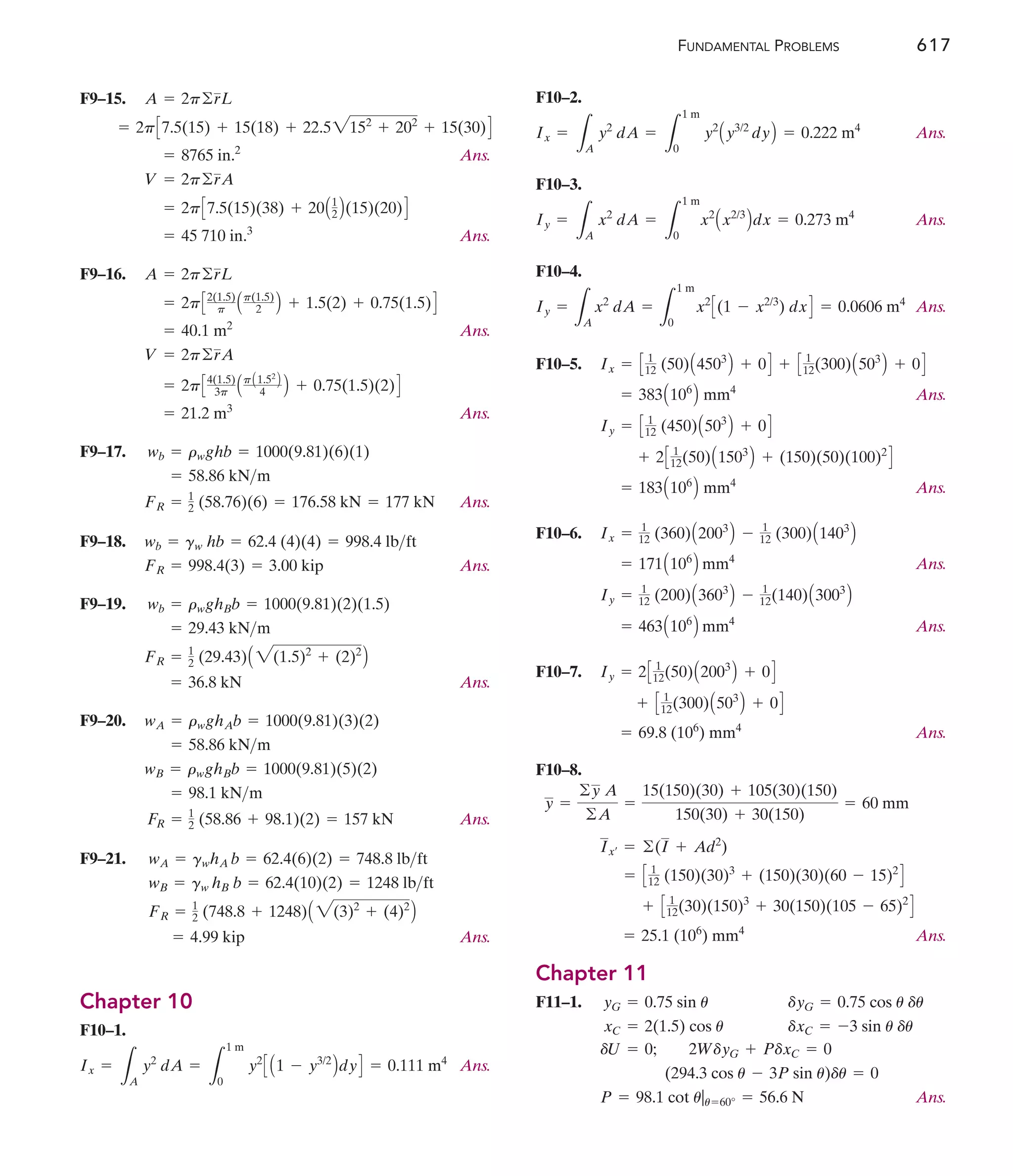 FUNDAMENTAL PROBLEMS 617
F9–15.
Ans.
Ans.
F9–16.
Ans.
Ans.
F9–17.
Ans.
F9–18.
Ans.
F9–19.
Ans.
F9–20.
Ans.
F9–21.
Ans.
Chapter 10
F10–1.
Ans.
= 0.111 m4
Ix =
L
A
y2
dA =
L
1 m
0
y2
C A1 - y3/2
BdyD
= 4.99 kip
FR = 1
2 (748.8 + 1248)A 2(3)2
+ (4)2
B
wB = gw hB b = 62.4(10)(2) = 1248 lbft
wA = gwhA b = 62.4(6)(2) = 748.8 lbft
FR = 1
2 (58.86 + 98.1)(2) = 157 kN
= 98.1 kNm
wB = rwghBb = 1000(9.81)(5)(2)
= 58.86 kNm
wA = rwghAb = 1000(9.81)(3)(2)
= 36.8 kN
FR = 1
2 (29.43)A 2(1.5)2
+ (2)2
B
= 29.43 kNm
wb = rwghBb = 1000(9.81)(2)(1.5)
FR = 998.4(3) = 3.00 kip
wb = gw hb = 62.4 (4)(4) = 998.4 lbft
FR = 1
2 (58.76)(6) = 176.58 kN = 177 kN
= 58.86 kNm
wb = rwghb = 1000(9.81)(6)(1)
= 21.2 m3
= 2pC4(1.5)
3p ApA1.52
B
4 B + 0.75(1.5)(2)D
V = 2p©rA
= 40.1 m2
= 2pC2(1.5)
p Ap(1.5)
2 B + 1.5(2) + 0.75(1.5)D
A = 2p©rL
= 45 710 in.3
= 2pC7.5(15)(38) + 20A1
2 B(15)(20)D
V = 2p©rA
= 8765 in.2
= 2pC7.5(15) + 15(18) + 22.52152
+ 202
+ 15(30)D
A = 2p©rL F10–2.
Ans.
F10–3.
Ans.
F10–4.
Ans.
F10–5.
Ans.
Ans.
F10–6.
Ans.
Ans.
F10–7.
Ans.
F10–8.
Ans.
Chapter 11
F11–1.
Ans.
P = 98.1 cot u|u=60° = 56.6 N
(294.3 cos u - 3P sin u)du = 0
dU = 0; 2WdyG + PdxC = 0
xC = 2(1.5) cos u dxC = -3 sin u du
yG = 0.75 sin u dyG = 0.75 cos u du
= 25.1 (106
) mm4
+ C 1
12(30)(150)3
+ 30(150)(105 - 65)2
D
= C 1
12 (150)(30)3
+ (150)(30)(60 - 15)2
D
Ix¿ = ©(I + Ad2
)
y =
©y A
©A
=
15(150)(30) + 105(30)(150)
150(30) + 30(150)
= 60 mm
= 69.8 (106
) mm4
+ C 1
12(300)A503
B + 0D
Iy = 2C 1
12(50)A2003
B + 0D
= 463A106
B mm4
Iy = 1
12 (200)A3603
B - 1
12(140)A3003
B
= 171A106
B mm4
Ix = 1
12 (360)A2003
B - 1
12 (300)A1403
B
= 183A106
B mm4
+ 2C 1
12(50)A1503
B + (150)(50)(100)2
D
Iy = C 1
12 (450)A503
B + 0D
= 383A106
B mm4
Ix = C 1
12 (50)A4503
B + 0D + C 1
12(300)A503
B + 0D
= 0.0606 m4
Iy =
L
A
x2
dA =
L
1 m
0
x2
C(1 - x2/3
) dxD
Iy =
L
A
x2
dA =
L
1 m
0
x2
Ax2/3
Bdx = 0.273 m4
Ix =
L
A
y2
dA =
L
1 m
0
y2
Ay3/2
dyB = 0.222 m4
 