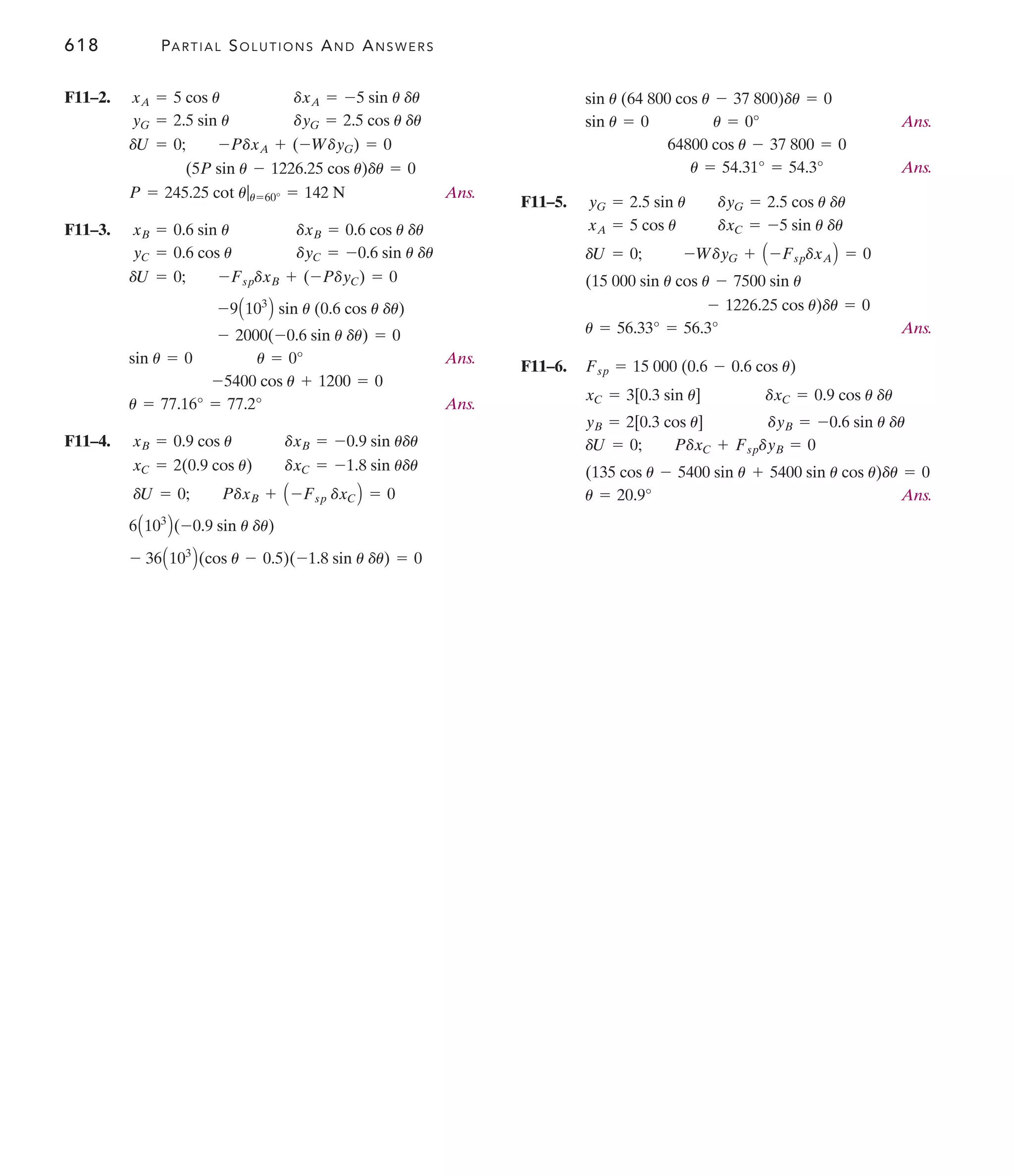 618 PARTIAL SOLUTIONS AND ANSWERS
Ans.
Ans.
F11–5.
Ans.
F11–6.
Ans.
u = 20.9°
+ 5400 sin u cos u)du = 0
(135 cos u - 5400 sin u
dU = 0; PdxC + FspdyB = 0
yB = 2[0.3 cos u] dyB = -0.6 sin u du
xC = 3[0.3 sin u] dxC = 0.9 cos u du
Fsp = 15 000 (0.6 - 0.6 cos u)
u = 56.33° = 56.3°
- 1226.25 cos u)du = 0
(15 000 sin u cos u - 7500 sin u
dU = 0; -WdyG + A -FspdxAB = 0
xA = 5 cos u dxC = -5 sin u du
yG = 2.5 sin u dyG = 2.5 cos u du
u = 54.31° = 54.3°
64800 cos u - 37 800 = 0
sin u = 0 u = 0°
sin u (64 800 cos u - 37 800)du = 0
F11–2.
Ans.
F11–3.
Ans.
Ans.
F11–4.
- 36A103
B(cos u - 0.5)(-1.8 sin u du) = 0
6A103
B(-0.9 sin u du)
dU = 0; PdxB + A -Fsp dxCB = 0
xC = 2(0.9 cos u) dxC = -1.8 sin udu
xB = 0.9 cos u dxB = -0.9 sin udu
u = 77.16° = 77.2°
-5400 cos u + 1200 = 0
sin u = 0 u = 0°
- 2000(-0.6 sin u du) = 0
-9A103
B sin u (0.6 cos u du)
dU = 0; -FspdxB + (-PdyC) = 0
yC = 0.6 cos u dyC = -0.6 sin u du
xB = 0.6 sin u dxB = 0.6 cos u du
P = 245.25 cot u|u=60° = 142 N
(5P sin u - 1226.25 cos u)du = 0
dU = 0; -PdxA + (-WdyG) = 0
yG = 2.5 sin u dyG = 2.5 cos u du
xA = 5 cos u dxA = -5 sin u du
 