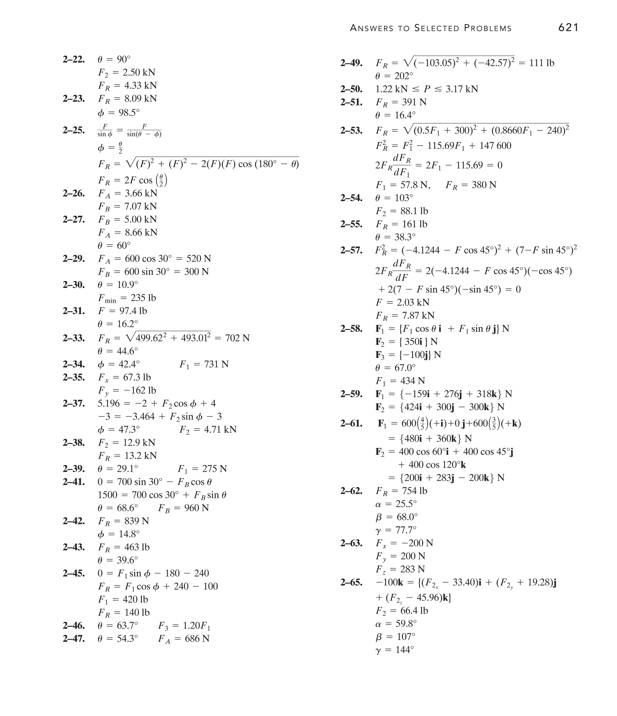 ANSWERS TO SELECTED PROBLEMS 621
2–22.
2–23.
2–25.
2–26.
2–27.
2–29.
2–30.
2–31.
2–33.
2–34.
2–35.
2–37.
2–38.
2–39.
2–41.
2–42.
2–43.
2–45.
2–46.
2–47. u = 54.3° FA = 686 N
u = 63.7° F3 = 1.20F1
FR = 140 lb
F1 = 420 lb
FR = F1 cos f + 240 - 100
0 = F1 sin f - 180 - 240
u = 39.6°
FR = 463 lb
f = 14.8°
FR = 839 N
u = 68.6° FB = 960 N
1500 = 700 cos 30° + FB sin u
0 = 700 sin 30° - FB cos u
u = 29.1° F1 = 275 N
FR = 13.2 kN
F2 = 12.9 kN
f = 47.3° F2 = 4.71 kN
-3 = -3.464 + F2 sin f - 3
5.196 = -2 + F2 cos f + 4
Fy = -162 lb
Fx = 67.3 lb
f = 42.4° F1 = 731 N
u = 44.6°
FR = 2499.622
+ 493.012
= 702 N
u = 16.2°
F = 97.4 lb
Fmin = 235 lb
u = 10.9°
FB = 600 sin 30° = 300 N
FA = 600 cos 30° = 520 N
u = 60°
FA = 8.66 kN
FB = 5.00 kN
FB = 7.07 kN
FA = 3.66 kN
FR = 2F cos Au
2 B
FR = 2(F)2
+ (F)2
- 2(F)(F) cos (180° - u)
f = u
2
F
sin f = F
sin(u - f)
f = 98.5°
FR = 8.09 kN
FR = 4.33 kN
F2 = 2.50 kN
u = 90° 2–49.
2–50.
2–51.
2–53.
,
2–54.
2–55.
2–57.
2–58.
2–59.
2–61.
2–62.
2–63.
2–65.
g = 144°
b = 107°
a = 59.8°
F2 = 66.4 lb
+ (F2z
- 45.96)k}
-100k = {(F2x
- 33.40)i + (F2y
+ 19.28)j
Fz = 283 N
Fy = 200 N
Fx = -200 N
g = 77.7°
b = 68.0°
a = 25.5°
FR = 754 lb
= 5200i + 283j - 200k6 N
+ 400 cos 120°k
F2 = 400 cos 60°i + 400 cos 45°j
= 5480i + 360k6 N
F1 = 600A4
5 B(+i)+0 j+600A3
5 B(+k)
F2 = 5424i + 300j - 300k6 N
F1 = 5-159i + 276j + 318k6 N
F1 = 434 N
u = 67.0°
F3 = {-100j} N
F2 = { 350i } N
F1 = {F1 cos u i + F1 sin u j} N
FR = 7.87 kN
F = 2.03 kN
+ 2(7 - F sin 45°)(-sin 45°) = 0
2FR
dFR
dF
= 2(-4.1244 - F cos 45°)(-cos 45°)
FR
2
= (-4.1244 - F cos 45°)2
+ (7-F sin 45°)2
u = 38.3°
FR = 161 lb
F2 = 88.1 lb
u = 103°
FR = 380 N
F1 = 57.8 N
2FR
dFR
dF1
= 2F1 - 115.69 = 0
FR
2
= F1
2
- 115.69F1 + 147 600
FR = 2(0.5F1 + 300)2
+ (0.8660F1 - 240)2
u = 16.4°
FR = 391 N
1.22 kN … P … 3.17 kN
u = 202°
FR = 2(-103.05)2
+ (-42.57)2
= 111 lb
 