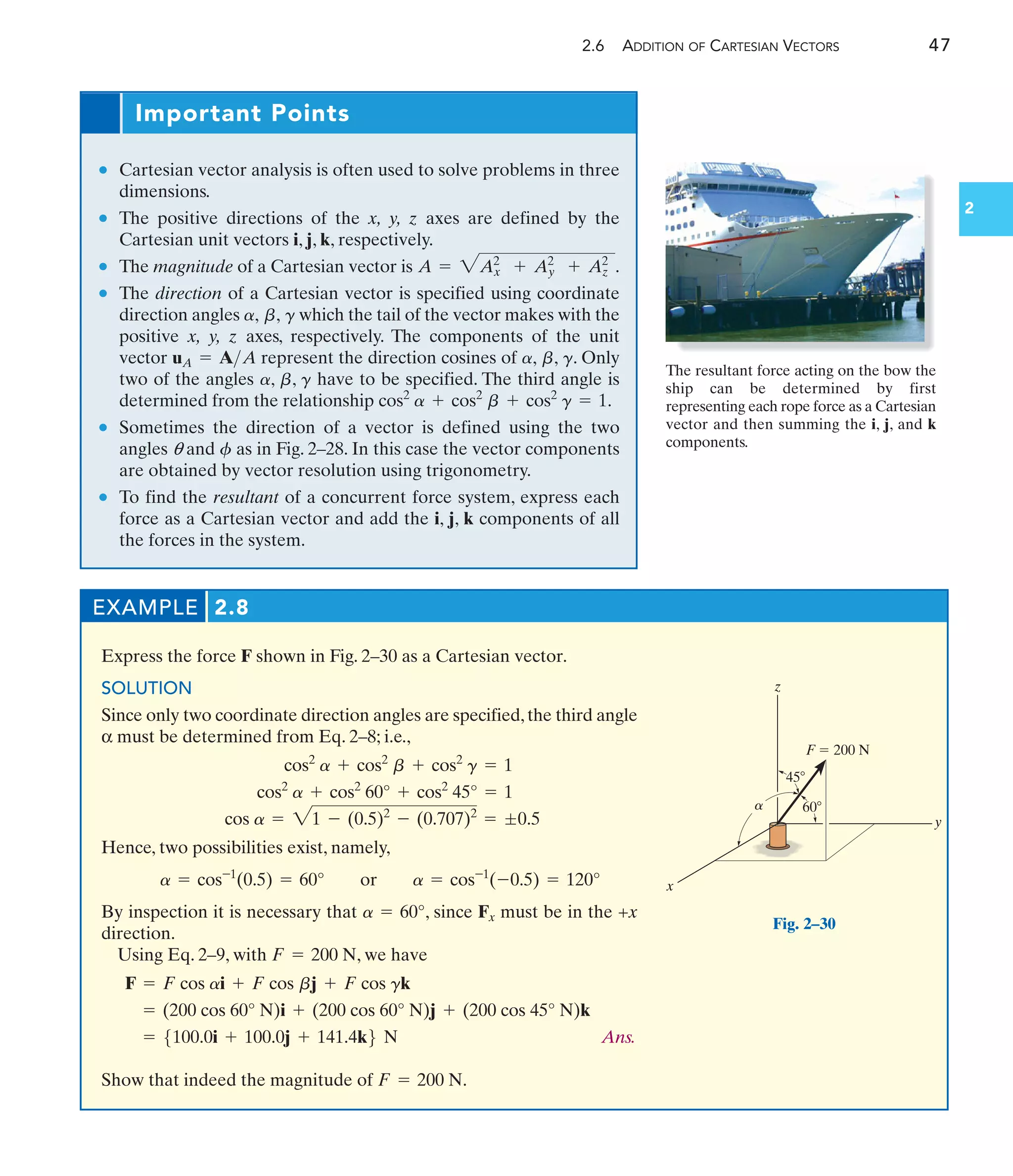 2.6 ADDITION OF CARTESIAN VECTORS 47
2
Important Points
• Cartesian vector analysis is often used to solve problems in three
dimensions.
• The positive directions of the x, y, z axes are defined by the
Cartesian unit vectors i, j, k, respectively.
• The magnitude of a Cartesian vector is .
• The direction of a Cartesian vector is specified using coordinate
direction angles which the tail of the vector makes with the
positive x, y, z axes, respectively. The components of the unit
vector represent the direction cosines of . Only
two of the angles have to be specified. The third angle is
determined from the relationship .
• Sometimes the direction of a vector is defined using the two
angles q and as in Fig. 2–28. In this case the vector components
are obtained by vector resolution using trigonometry.
• To find the resultant of a concurrent force system, express each
force as a Cartesian vector and add the i, j, k components of all
the forces in the system.
f
cos2
a + cos2
b + cos2
g = 1
a, b, g
a, b, g
uA = AA
a, b, g
A = 2A2
x + A2
y + A2
z
EXAMPLE 2.8
Express the force F shown in Fig. 2–30 as a Cartesian vector.
SOLUTION
Since only two coordinate direction angles are specified,the third angle
α must be determined from Eq. 2–8; i.e.,
Hence, two possibilities exist, namely,
By inspection it is necessary that , since Fx must be in the +x
direction.
Using Eq. 2–9, with , we have
Ans.
Show that indeed the magnitude of .
F = 200 N
= 5100.0i + 100.0j + 141.4k6 N
= (200 cos 60° N)i + (200 cos 60° N)j + (200 cos 45° N)k
F = F cos ai + F cos bj + F cos gk
F = 200 N
a = 60°
a = cos-1
(0.5) = 60° or a = cos-1
(-0.5) = 120°
cos a = 21 - (0.5)2
- (0.707)2
= ;0.5
cos2
a + cos2
60° + cos2
45° = 1
cos2
a + cos2
b + cos2
g = 1
z
y
x
45
F  200 N
60
a
Fig. 2–30
The resultant force acting on the bow the
ship can be determined by first
representing each rope force as a Cartesian
vector and then summing the i, j, and k
components.
 